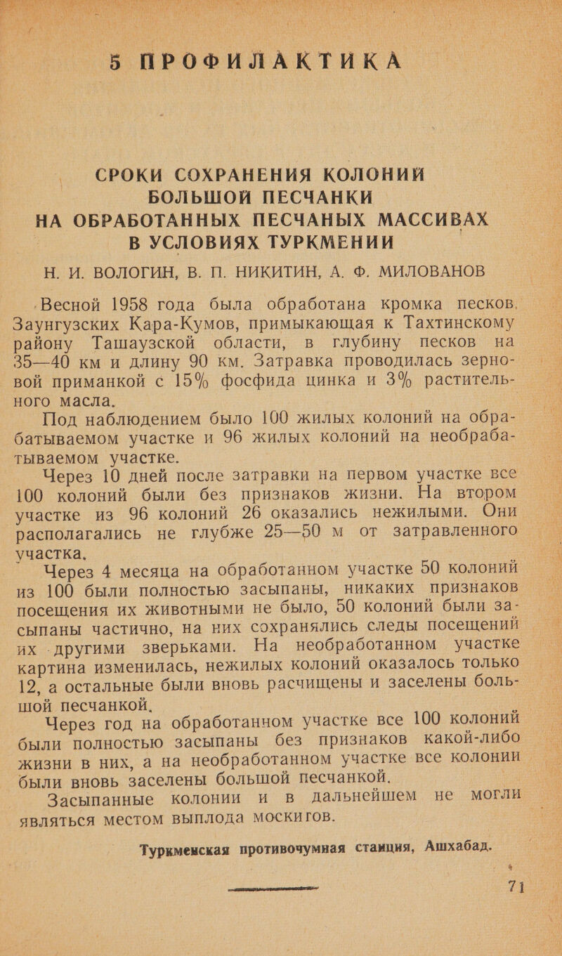   СРОКИ СОХРАНЕНИЯ КОЛОНИЙ БОЛЬШОЙ ПЕСЧАНКИ НА ОБРАБОТАННЫХ ПЕСЧАНЫХ МАССИВАХ В УСЛОВИЯХ ТУРКМЕНИИ Н. И. ВОЛОГИН, В. П. НИКИТИН, А. Ф. МИЛОВАНОВ ‚Весной 1958 года была обработана кромка песков. Заунгузских Кара-Кумов, примыкающая к Тахтинскому району Ташаузской области, в глубину песков на 35—40 км и длину 90 км. Затравка проводилась зерно- вой приманкой с 15$ фосфида цинка и 3% раститель- ного масла. __ Под наблюдением было 100 жилых колоний на обра- батываемом участке и 96 жилых колоний на необраба- тываемом участке. Через 10 дней после затравки на первом участке все 100 колоний были без признаков жизни. На втором участке из 96 колоний 26 оказались нежилыми. Они. располагались не глубже 25—50 м от затравленного участка. Через 4 месяца на обработанном участке 50 колоний из 100 были полностью засыпаны, никаких признаков посещения их животными не было, 50 колоний были за- сыпаны частично, на них сохранялись следы посещений. их другими зверьками. На необработанном участке картина изменилась, нежилых колоний оказалось только 12, а остальные были вновь расчищены и заселены боль- шой песчанкой. | Через год на обработанном участке все 100 колоний были полностью засыпаны без признаков какой-либо жизни в них, а на необработанном участке все колонии _ были вновь заселены большой песчанкой. — Засыпанные колонии и в дальнейшем не могли являться местом выплода моски гов. Туркменская противочумная станция, Ашхабад. 