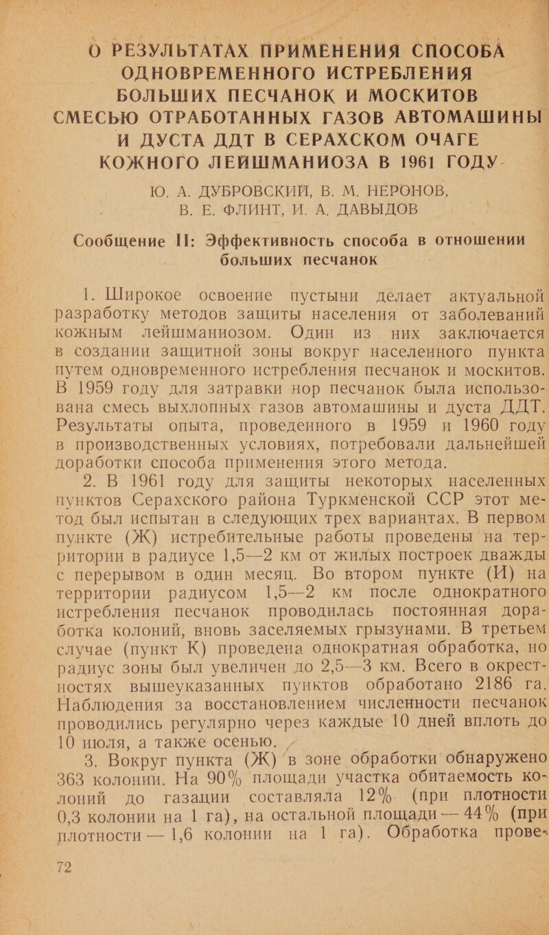  О РЕЗУЛЬТАТАХ ПРИМЕНЕНИЯ СПОСОБА ОДНОВРЕМЕННОГО ИСТРЕБЛЕНИЯ | БОЛЬШИХ ПЕСЧАНОК И МОСКИТОВ СМЕСЬЮ ОТРАБОТАННЫХ ГАЗОВ АВТОМАШИНЫ И ДУСТА ДДТ В СЕРАХСКОМ ОЧАГЕ КОЖНОГО ЛЕЙШМАНИОЗА В 1961 ГОДУ. Ю. А. ДУБРОВСКИЙ, В. М. НЕРОНОВ, В. Е ФЛИНТ, И. А. ДАВЫДОВ Сообщение 11: Эффективность способа в отношении больших песчанок 1. Широкое освоение пустыни делает актуальной разработку методов защиты населения от заболеваний кожным лейшманиозом. Один из них заключается в создании защитной зоны вокруг населенного пункта путем одновременного истребления песчанок и москитов. В 1959 году для затравки нор песчанок была использо- вана смесь выхлопных газов автомашины и дуста ДДТ. Результаты опыта, проведенного в 1959 и 1960 году в производственных условиях, потребовали дальнейшей доработки способа применения этого метода. 2. В 1961 году для защиты некоторых населенных пунктов Серахского района Туркменской ССР этот ме- тод был испытан в следующих трех вариантах. В первом пункте (Ж) истребительные работы проведены на тер- ритории в радиусе 1,5—2 км от жилых построек дважды с перерывом в один месяц. Во втором пункте (И) на территории радиусом 1,5—2 км после однократного истребления песчанок проводилась постоянная дора- ботка колоний, вновь заселяемых грызунами. В третьем случае (пункт К) проведена однократная обработка, но радиус зоны был увеличен до 2,5—3 км. Всего в окрест- ностях вышеуказанных пунктов обработано 2186` га. Наблюдения за восстановлением численности песчанок проводились регулярно через каждые 10 дней вплоть до 10 июля, а также осенью. „ | | 3. Вокруг пункта (Ж)’в зоне обработки обнаружено 363 колонии. На 90% площади участка обитаемость ко- лоний до газации составляла 124$. (при плотности 0,3 колонии на 1 га), на остальной площади — 44$ (при плотности — 1,6 колонии на 1 га). Обработка прове- а