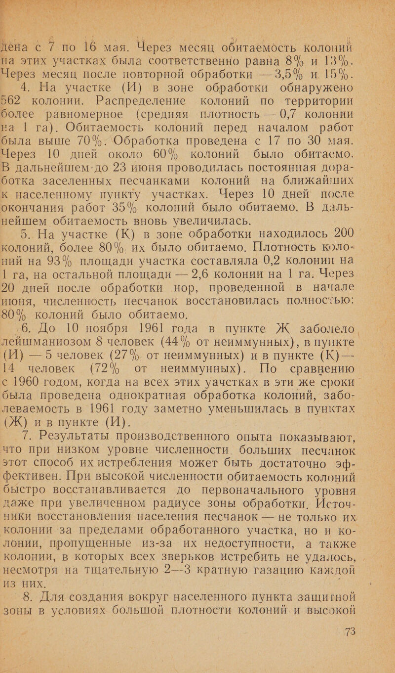 и рае На мт о а | 3 я дена с 7 по 16 мая. Через месяц обитаемость колоний на этих участках была соответственно равна 8% и 13%. Через месяц после повторной обработки — 3,5% и 15%. 4. На участке (И) в зоне обработки обнаружено 562 колонии. Распределение колоний по территории более равномерное (средняя плотность — 0,7 колонии на | га). Обитаемость колоний перед началом работ была выше 70%. `Обработка проведена с 17 по 30 мая. Через 10 дней около 60% колоний было обитасмо. В дальнейшем-до 23 июня проводилась постоянная дора- ботка заселенных песчанками колоний на ближайших к населенному пункту участках. Через 19 дней после окончания работ 35% колоний было обитаемо. В даль- нейшем обитаемость вновь увеличилась. 5. На участке (К) в зоне обработки находилось 200 колоний, более 80%. их было обитаемо. Плотность коло- ний на 93% площади участка составляла 0,2 колонии на | га, на остальной площади — 2,6 колонии на 1 га. Через 20 дней после обработки нор, проведенной в начале июня, численность песчанок восстановилась полностью: 80% колоний было обитаемо. ‚6. До 10 ноября 1961 года в пункте Ж заболело. лейшманиозом 8 человек (44% от неиммунных), в пункте. (И) — 5 человек (27%. от неиммунных) и в пункте (К) —- 14 человек (72% от неиммунных). По сравнению с 1960 годом, когда на всех этих уачстках в эти же сроки _ была проведена однократная обработка колоний, забо- леваемость в 1961 году заметно уменьшилась в пунктах (Ж) и в пункте (И). 7. Результаты производственного_ опыта показывают, что при низком уровне численности. больших песчанок этот способ их истребления может быть достаточно эф- фективен. При высокой численности обитаемость колоний быстро восстанавливается до первоначального уровня даже при увеличенном радиусе зоны обработки. Источ- ники восстановления населения песчанок — не только их колонии за пределами обработанного участка, но и ко- лонии, пропущенные из-за их недоступности, а также колонии, в которых всех зверьков истребить не удалось, несмотря на тщательную 2—-3 кратную газацию каждой ИЗ НИХ. 8. Для создания вокруг населенного пункта защигной зоны в условиях большой плотности колоний. и высокой