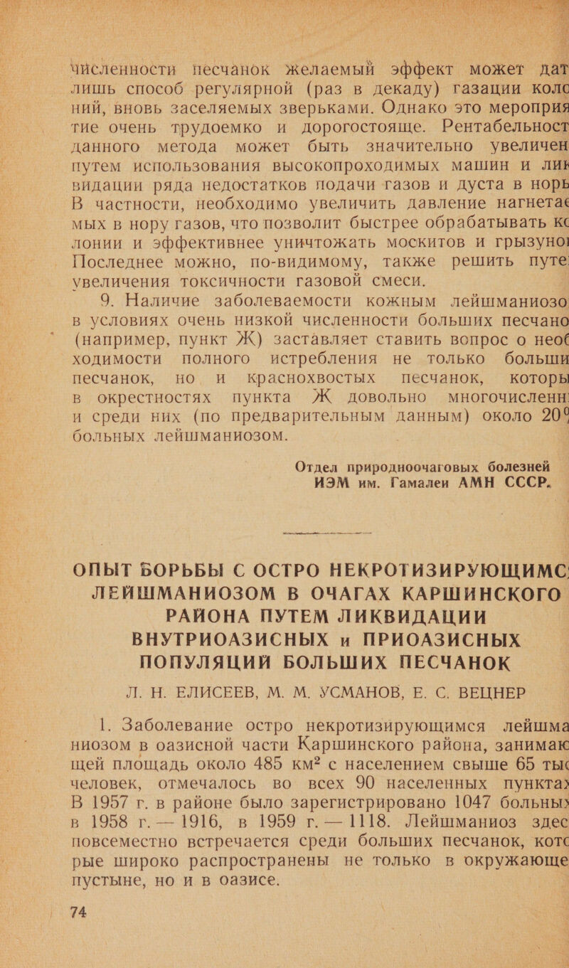   численности несчанок Желаемый эффект может дат лишь способ регулярной (раз в декаду) газации колс ний, вновь заселяемых зверьками. Однако это мероприя тие очень трудоемко и дорогостояще. Рентабельност данного метода может быть значительно увеличен путем использования высокопроходимых машин и лив видации ряда недостатков подачи газов и дуста в норь В частности, необходимо увеличить давление нагнета‹ мых в нору газов, что позволит быстрее обрабатывать к лонии и эффективнее уничтожать москитов и грызуно! Последнее можно, по-видимому, также решить путе увеличения токсичности газовой смеси. 9. Наличие заболеваемости кожным лейшманиозо в условиях очень низкой численности больших песчано (например, пункт Ж) заставляет ставить вопрос о нео ходимости полного истребления не только больши песчанок, но и краснохвостых песчанок, которы в окрестностях пункта Ж довольно многочисленн: и среди них (по предварительным данным) около 20° больных лейшманиозом. Отдел природноочаговых болезней _ ИЭМ им. Гамалеи АМН СССР. я ОПЫТ БОРЬБЫ С ОСТРО НЕКРОТИЗИРУЮЩИМС. ЛЕЙШМАНИОЗОМ В ОЧАГАХ КАРШИНСКОГО РАЙОНА ПУТЕМ ЛИКВИДАЦИИ ВНУТРИОАЗИСНЫХ и ПРИОАЗИСНЫХ ПОПУЛЯЦИЙ БОЛЬШИХ ПЕСЧАНОК Л.Н. ЕЛИСЕЕВ, М. М. УСМАНОВ, Е. С. ВЕЦНЕР |. Заболевание остро некротизирующимся лейшма ниозом в оазисной части Каршинского района, занимак щей площадь около 485 км? с населением свыше 65 ты‹ человек, отмечалось во всех 90 населенных пункта? В 1957 г. в районе было зарегистрировано 1047 больных в 1958 г. — 1916, в 1959 г. — 1118. Лейшманиоз здес повсеместно встречается среди больших песчанок, котс рые широко распространены не только в окружающе пустыне, но и в оазисе. 74 