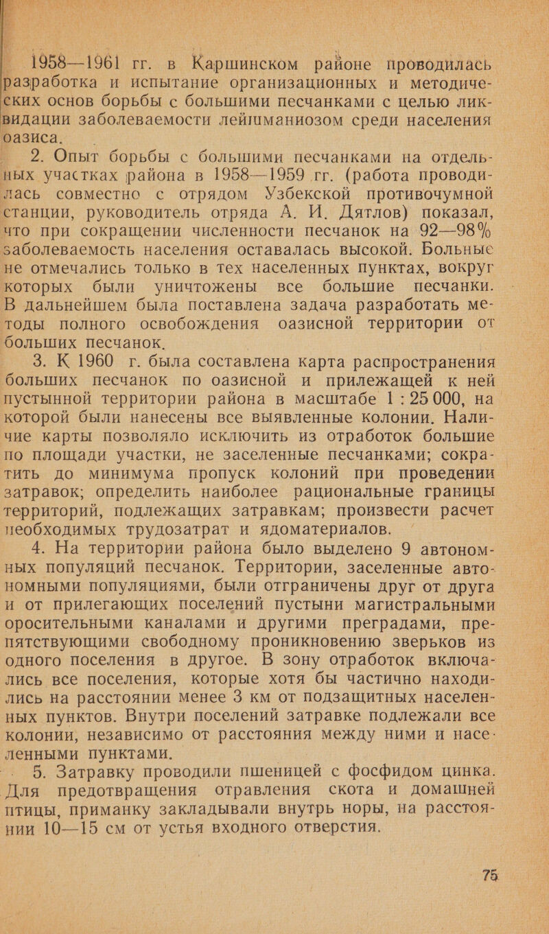   _ 1958—1961 гг. в Каршинском районе проводилась о. и испытание организационных и методиче- ских основ борьбы с большими песчанками с целью лик- видации заболеваемости лейшманиозом среди населения оазиса. — °— 2. Опыт борьбы с большими песчанками на отдель- ных участках района в 1958—1959 гг. (работа проводи- лась совместно с отрядом Узбекской противочумной станции, руководитель отряда А. И. Дятлов) показал, что при сокращении численности песчанок на 92—98% заболеваемость населения оставалась высокой. Больные не отмечались только в тех населенных пунктах, вокруг которых были уничтожены все большие песчанки. В дальнейшем была поставлена задача разработать ме- тоды полного освобождения оазисной территории от больших песчанок. 3. К 1960 г. была составлена карта распространения ‘больших песчанок по оазисной и прилежащей к ней пустынной территории района в масштабе 1: 25 000, на. которой были нанесены все выявленные колонии. Нали- чие карты позволяло исключить из отработок большие по площади участки, не заселенные песчанками; сокра- тить до минимума пропуск колоний при проведении затравок; определить наиболее рациональные границы территорий, подлежащих затравкам; произвести расчет пеобходимых трудозатрат и ядоматериалов. 4. На территории района было выделено 9 автоном- ных популяций песчанок. Территории, заселенные авто- номными популяциями, были отграничены друг от друга и от прилегающих поселений пустыни магистральными оросительными каналами и другими преградами, пре- пятствующими свободному проникновению зверьков из одного поселения в другое. В зону отработок включа- лись все поселения, которые хотя бы частично находи- лись на расстоянии менее 3 км от подзащитных населен- ных пунктов. Внутри поселений затравке подлежали все колонии, независимо от Ваня между ними и насе: ленными пунктами. -. 5. Затравку проводили пшеницей с фосфидом цинка. `Для предотвращения отравления скота и домашней птицы, приманку закладывали внутрь норы, на расстоя- нии 10—15 см от устья входного отверстия.