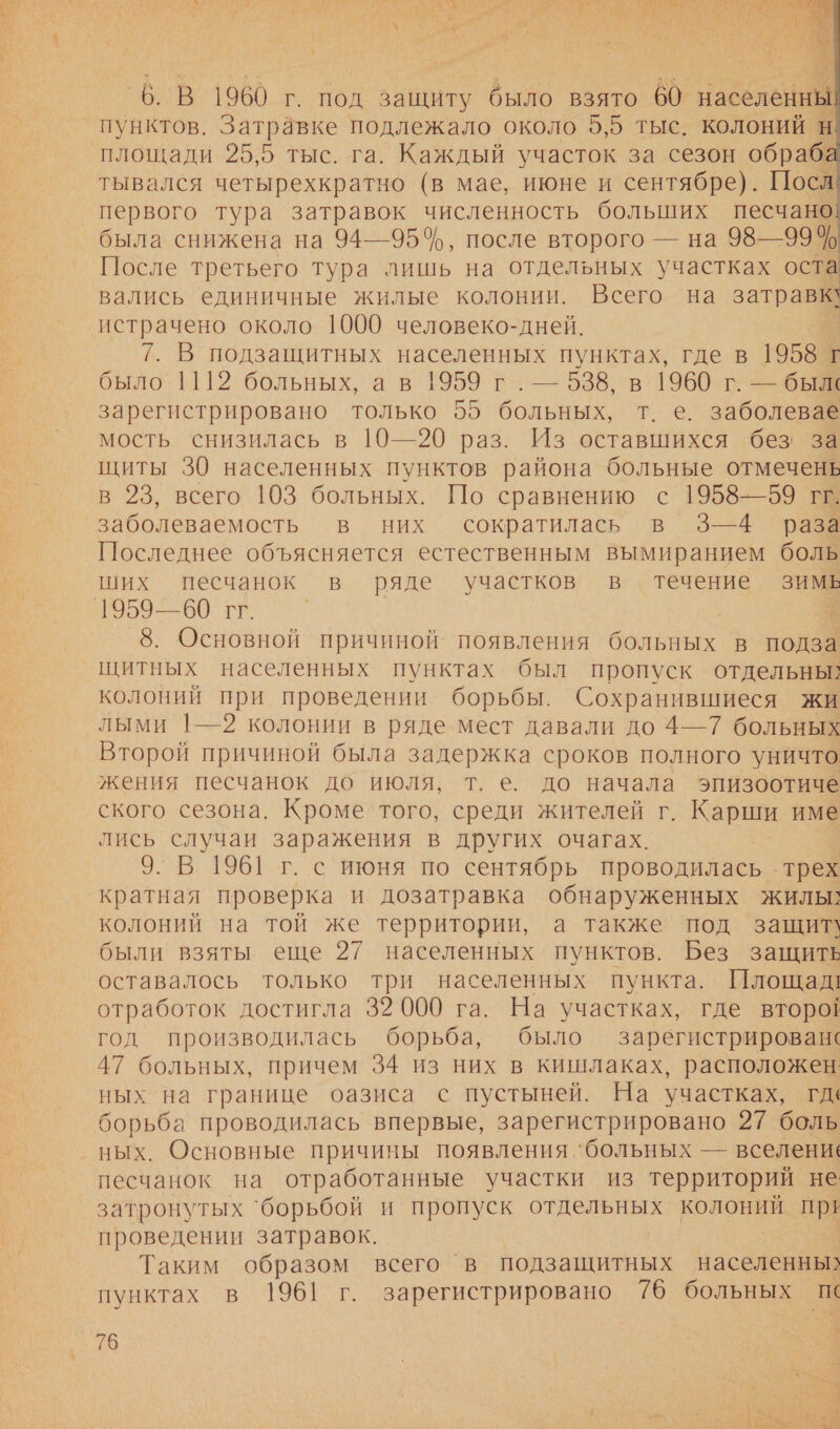 т    6. В 1960 г. под защиту было взято 60 абелЬ пунктов. Затравке подлежало около 5,5 тыс. колоний н площади 25,5 тыс. га. Каждый участок за сезон обраба тывался четырехкратно (в мае, июне и сентябре). Посл первого тура затравок численность больших песчано была снижена на 94—95%, после второго — на 98—99% После третьего тура лишь на отдельных участках оста вались единичные жилые колонии. Всего на затраз истрачено около 1000 человеко-дней. 7. В подзащитных населенных пунктах, где в 1958 Г было 1112 больных, ав 1959 г. — 538, в 1960 г. — были зарегистрировано только 55 больных, т. е. заболевае мость снизилась в 10—20 раз. Из оставшихся без за щиты 30 населенных пунктов района больные отмечень в 23, всего 103 больных. По сравнению с 1958—59 гг. заболеваемость в них сократилась в 3—4 раза Последнее объясняется естественным вымиранием боль ших песчанок в ряде участков в течение зимь 1959—60 гг. | ® 8. Основной причиной появления больных в подза щитных населенных пунктах был пропуск отдельны: колоний при проведении борьбы. Сохранившиеся жи лыми |—2 колонии в ряде мест давали до 4—7 больных Второй причиной была задержка сроков полного уничто жения песчанок до июля, т. е. до начала эпизоотиче ского сезона. Кроме того, среди жителей г. Карши име лись случаи заражения в других очагах. 9. В 1961 г. с июня по сентябрь проводилась трех кратная проверка и дозатравка обнаруженных жилы: колоний на той же территории, а также под защит\ были взяты еще 27 населенных пунктов. Без защите оставалось только три населенных пункта. Площад! отработок достигла 39 000 га. На участках, где второй год производилась борьба, было зарегистрирован‹ 47 больных, причем 34 из них в кишлаках, расположен ных на границе оазиса с пустыней. На участках, гда борьба проводилась впервые, зарегистрировано 27 боль ных. Основные причины появления ‘больных — вселени. песчанок на отработанные участки из территорий не затронутых ‘борьбой и пропуск отдельных колоний при проведении затравок. Таким образом всего `в подзащитных населенны? пунктах в 1961 г. зарегистрировано 76 больных п 76 