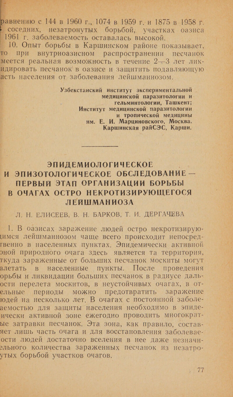 ых =   равнению с 144 в 1960 г., 1074 в 1959 г. и 1875 в 1958 г. ’ соседних, незатронутых борьбой, участках оазиса 1961 г. заболеваемость оставалась высокой. _ 10. Опыт борьбы в Каршинском районе показывает, то при внутриоазисном распространении песчанок меется реальная возможность в течение 2—3 лет лик- идировать песчанок` в оазисе и защитить подавляющую асть населения от заболевания лейшманиозом. Узбекстанский институт экспериментальной медицинской паразитологии и гельминтологии, Ташкент; Институт медицинской паразитологии и тропической медицины им. В. И. Марциновского, Москва. Каршинская райСЭС, Карши. ЭПИДЕМИОЛОГИЧЕСКОЕ И ЭПИЗОТОЛОГИЧЕСКОЕ ОБСЛЕДОВАНИЕ — ПЕРВЫЙ ЭТАП ОРГАНИЗАЦИИ БОРЬБЫ В ОЧАГАХ ОСТРО НЕКРОТИЗИРУЮЩЕГОСЯ ЛЕЙШМАНИОЗА И. Н. ЕЛИСЕЕВ; В. М. 'БАРКОВ; Т: И. ДЕРГАЧЕВА 1. В оазисах заражение людей остро некротизирую- имся лейшманиозом чаще всего происходит непосред- гвенно в населенных пунктах. Эпидемически активной оной природного очага здесь является та территория, ткуда зараженные от больших песчанок москиты могут алетать в населенные пункты. После проведения орьбы и ликвидации больших песчанок в радиусе даль- ости перелета москитов, в неустойчивых очагах, в от- ельные периоды можно предотвратить заражение юдей на несколько лет. В очагах с постоянной заболе- аемостью для защиты населения необходимо в эпиде- ически активной зоне ежегодно проводить многократ- ые затравки песчанок. Эта зона, как правило, состав- яет лишь часть очага и для восстановления заболевае- ости людей достаточно вселения в нее даже незначи- льного количества зараженных песчанок из незатро- утых борьбой участков очагов.
