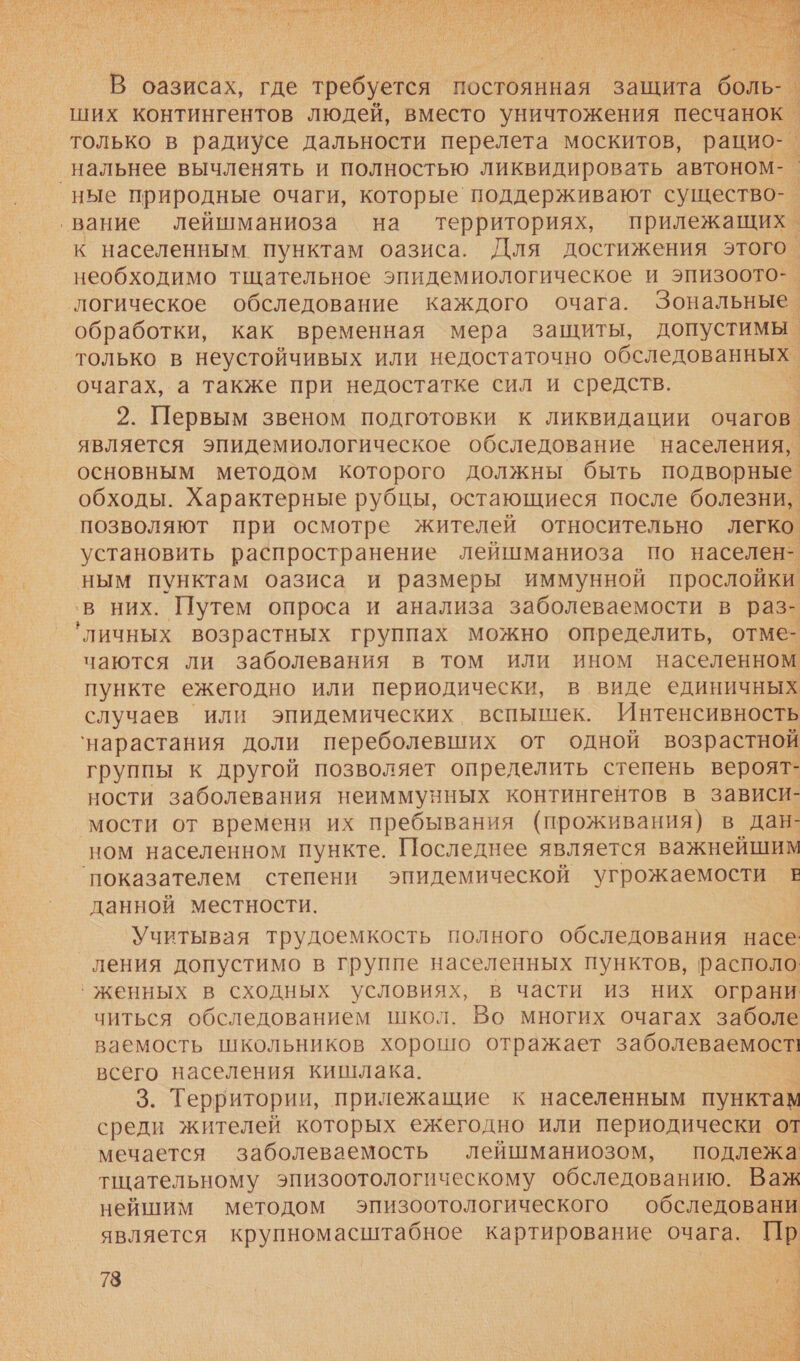  В оазисах, где требуется постоянная. защита боль- ‚ ших контингентов людей, вместо уничтожения песчанок только в радиусе дальности перелета москитов, рацио- ‚нальнее вычленять и полностью ликвидировать автоном- ные природные очаги, которые‘ поддерживают существо-. ‘вание леишманиоза на территориях, прилежащихо к населенным пунктам оазиса. Для достижения этого. необходимо тщательное эпидемиологическое и эпизоото-. логическое обследование каждого очага. Зональные. обработки, как временная мера защиты, допустимы. только в неустойчивых или недостаточно обследованных. очагах, а также при недостатке сил и средств. 2. Первым звеном подготовки к ликвидации очагов. является эпидемиологическое обследование населения, основным методом которого должны быть подворные обходы. Характерные рубцы, остающиеся после болезни, позволяют при осмотре жителей относительно легко установить распространение лейшманиоза по населен- ным пунктам оазиса и размеры иммунной прослойки ‚в них. Путем опроса и анализа заболеваемости в раз- ‘личных возрастных группах можно определить, отме- чаются ли заболевания в том или ином населенном пункте ежегодно или периодически, в виде единичных случаев или эпидемических вспышек. Интенсивность ‘нарастания доли переболевших от одной возрастной группы к другой позволяет определить степень вероят- ности заболевания неиммунных контингентов в зависи- мости от времени их пребывания (проживания) в дан- ном населенном пункте. Последнее является важнейшим показателем степени эпидемической угрожаемости в данной местности. Учитывая трудоемкость полного обследования насе: ления допустимо в группе населенных пунктов, располо ‹ женных в сходных условиях, в части из них ограни читься обследованием школ. Во многих очагах заболе ваемость школьников хорошо отражает заболеваемости всего населения кишлака. Ё 3. Территории, прилежащие к населенным пунктам среди жителей которых ежегодно или периодически от мечается заболеваемость лейшманиозом, подлежа тщательному эпизоотологическому обследованию. Важ нейшим методом эпизоотологического обследовани является крупномасштабное картирование очага. Пр 78 в. 