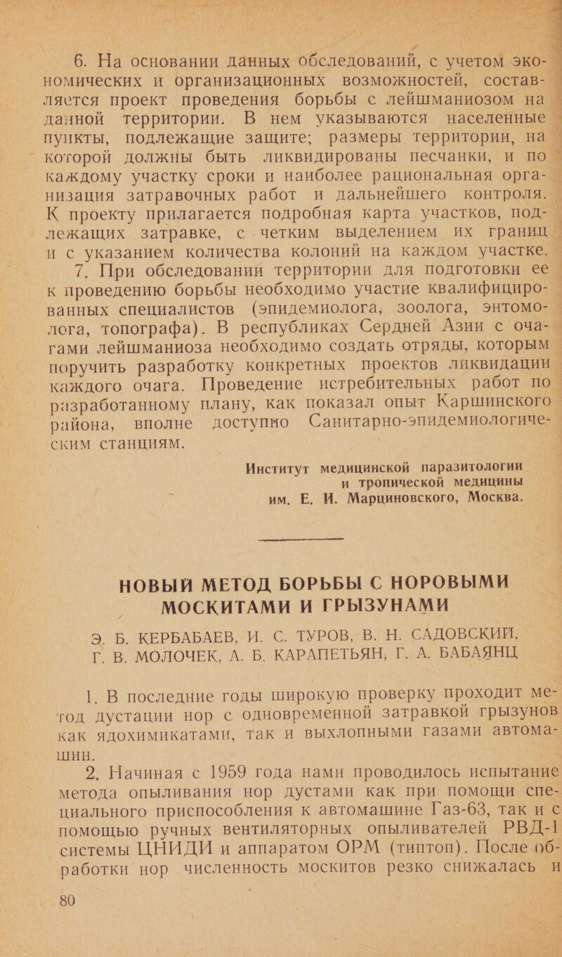   6. На основании данных обследований, с учетом эко-_ номических и организационных возможностей, состав-_ ляется проект проведения борьбы с лейшманиозом на данной территории. В нем указываются населенные е пункты, подлежащие защите; размеры территории, на _ которой должны быть ликвидированы песчанки, и по 3 каждому участку сроки и наиболее рациональная орга- + низация затравочных работ и дальнейшего контроля. _ К проекту прилагается подробная карта участков, под- а лежащих затравке, с четким выделением их границ о и с указанием количества колоний на каждом участке. › 7. При обследовании территории для подготовки ее | к проведению борьбы необходимо участие квалифициро- ванных специалистов (эпидемиолога, зоолога, энтомо- о. лога, топографа). В республиках Сердней Азии с оча-_ гами лейшманиоза необходимо создать отряды, которым | поручить разработку конкретных проектов ликвидации каждого очага. Проведение истребительных работ по. разработанному плану, как показал опыт Каршинского | района, вполне доступно Санитарно-эпидемиологиче- ским станциям. Институт медицинской паразитологии и тропической медицины им. Е. И. Марциновского, Москва,  НОВЫЙ МЕТОД БОРЬБЫ С НОРОВЫМИ МОСКИТАМИ И ГРЫЗУНАМИ Э. Б. КЕРБАБАЕВ,` И. С. ТУРОВ» В. Н. САДОВСКИЙ, Г В. МОЛОЧЕК, А. Б. КАРАПЕТЬЯН; Г. А. БАБАЯНЦ, 1. В последние годы широкую проверку проходит ме- тод дустации нор с одновременной затравкой грызунов как ядохимикатами, так и выхлопными газами автома- ШИН. м 2. Начиная с 1959 года нами проводилось испытание метода опыливания нор дустами как при помощи спе- циального приспособления к автомашине Газ-63, так и с помощью ручных вентиляторных опыливателей РВД-1 системы ЦНИДИ и аппаратом ОРМ (типтоп). После 0б- работки нор численность москитов резко снижалась И 80 