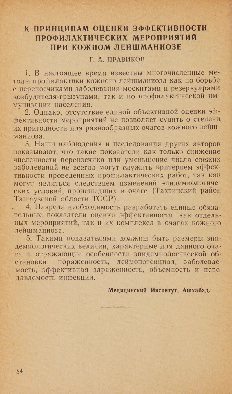 ОР Е, ЗЕНА ы р ей   К ПРИНЦИПАМ ОЦЕНКИ ЭФФЕКТИВНОСТИ — ПРОФИЛАКТИЧЕСКИХ МЕРОПРИЯТИИ ПРИ КОЖНОМ ЛЕЙШМАНИОЗЕ Г. А. ПРАВИКОВ |1. В настоящее время известны многочисленные ме- — тоды профилактики кожного лейшманиоза как по борьбе с переносчиками заболевания-москитами и резервуарами возбудителя-грызунами, так и по профилактической им- мунизации населения. 2. Однако, отсутствие единой объективной оценки эф- фективности мероприятий не позволяет судить о степени их пригодности для разнообразных очагов кожного лейш- маниоза. 3. Наши наблюдения и исследования других авторов показывают, что такие показатели как только снижение численности переносчика или уменьшение числа свежих заболеваний не всегда могут служить критерием эффек- тивности проведенных профилактических работ, так как могут являться следствием изменений эпидемиологиче- ских условий, происшедших в очаге (Тахтинский район _Ташаузской области ТССР). .„ 4. Назрела необходимость разработать единые обяза- ‘тельные показатели оценки эффективности как отдель- ных мероприятий, так и их комплекса в очагах кожного лейшманиоза. 5. Такими показателями должны быть размеры эпи- демиологических величин, характерные для данного оча-. га и отражающие особенности эпидемиологической об- становки: пораженность, леймопотенциал, заболевае- мость, эффективная зараженность, объемность и пере- даваемость инфекции. Медицинский Институт, Ашхабад.