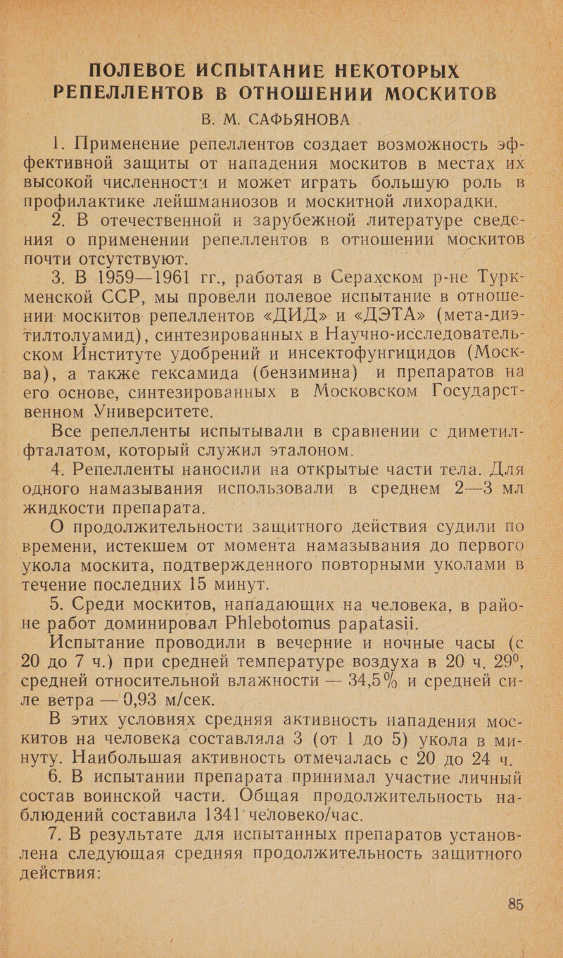  ПОЛЕВОЕ ИСПЫТАНИЕ НЕКОТОРЫХ ‚РЕПЕЛЛЕНТОВ В ОТНОШЕНИИ МОСКИТОВ _ В. М. САФЬЯНОВА _ 1. Применение репеллентов создает возможность 5ф- высокой численностч и может играть большую роль в профилактике лейшманиозов и москитной лихорадки. почти отсутствуют. 3. В 1959—1961 гг., работая в Серахском р-не Турк- Х нии: москитов: репеллентов «ДИД» и «ДЭТА» (мета-диэ- тилтолуамид), синтезированных в Научно-исследователь- ском Институте удобрений и инсектофунгицидов (Моск- его основе, синтезированных в Московском Государст- венном Университете. Все репелленты испытывали в сравнении с диметил- ‘фталатом, который служил эталоном. 4. Репелленты наносили на открытые части тела. Для одного намазывания использовали в среднем 2—3 мл жидкости препарата. О продолжительности защитного действия судили по времени, истекшем от момента намазывания до первого укола москита, подтвержденного повторными уколами в течение последних 15 минут. 5. Среди москитов, нападающих на человека, в райо- не работ доминировал РШеро{отиз рара*азиИ. Испытание проводили в вечерние и ночные часы (с 20 до 7 ч.) при средней температуре воздуха в 20 ч. 2960, средней относительной влажности — 34,5% и средней си- ле ветра — 9,93 м/сек. В этих условиях средняя активность нападения мос- китов на человека составляла 3 (от | до 5) укола в ми- нуту. Наибольшая активность отмечалась с 20 до 234 ч. 6. В испытании препарата принимал участие личный состав воинской части. Общая продолжительность на- блюдений составила 1341'человеко/час. 7. В результате для испытанных препаратов установ- лена следующая средняя продолжительность защитного действия: