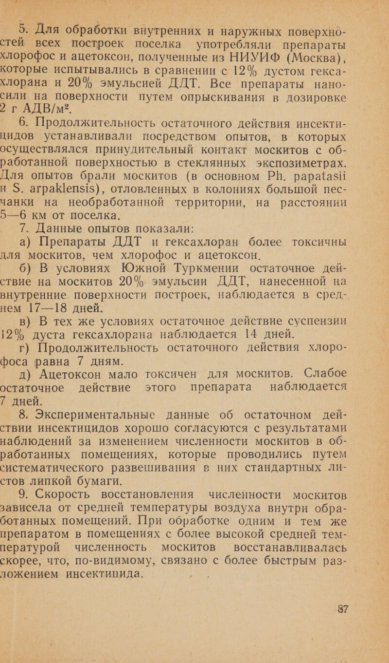 ы ем: 5. Для обработки внутренних и наружных поверхнб- стеи всех построек поселка употребляли препараты хлорофос и ацетоксон, полученные из НИУИФ (Москва), которые испытывались в сравнении с 12% дустом гекса- хлорана и 20% эмульсией ДДТ. Все препараты нано- сили на поверхности путем опрыскивания в дозировке 2 г АДВ/м2?. 6. Продолжительность остаточного действия инсекти- цидов устанавливали посредством опытов, в которых осуществлялся принудительный контакт москитов с об- работанной поверхностью в стеклянных экспозиметрах. Для опытов брали москитов (в основном РН. рара{азН и $. аграеп$1$), отловленных в колониях большой пес- чанки на необработанной территории, на расстоянии 5—6 км от поселка. 7. Данные опытов показали: а) Препараты ДДТ и гексахлоран более токсичны для москитов, чем хлорофос и ацетоксон. 6) В условиях Южной Туркмении остаточное дей- ствие на москитов 20%. эмульсии ДДТ, нанесенной на внутренние поверхности построек, наблюдается в сред- нем 17—18 дней. в) В тех же условиях остаточное действие суспензии 12% дуста гексахлорана наблюдается 14 дней. г) Продолжительность остаточного действия хлоро- фоса равна 7 дням. д) Ацетоксон мало токсичен для москитов. Слабое остаточное действие этого препарата наблюдается 7 дней. 8. Экспериментальные данные об остаточном дей- ствии инсектицидов хорошо согласуются с результатами наблюдений за изменением численности москитов в об- работанных помещениях, которые проводились путем систематического развешивания в них стандартных ли- стов липкой бумаги. 9. Скорость восстановления численности москитов зависела от средней температуры воздуха внутри обра- ботанных помещений. При обработке одним и тем же препаратом в помещениях с более высокой средней тем- пературой численность москитов восстанавливалась скорее, что, по-видимому, связано с более быстрым раз- ложением инсектипида. }