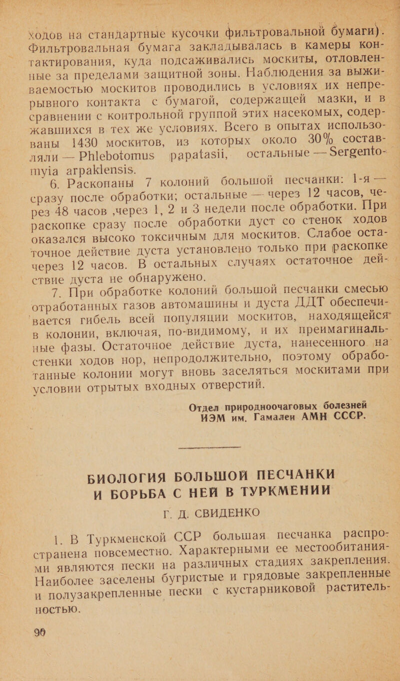 3х в: о ее ео ьх р». рик + 54 Ала “ * и. 4 к. лм ве И ‚ ыы ем р МОЯ А АДА але ОО ) . ие Ел : ` $ | в фе зы Я  А ходов на стандартные кусочки фильтровальной бумаги). | Фильтровальная бумага закладывалась в камеры кон- — тактирования, куда подсаживались москиты, отловлен- . ные за пределами защитной зоны. Наблюдения за ВыЫЖИ- ваемостью москитов проводились в условиях их непре- рывного контакта с бумагой, содержащей мазки, и в сравнении с контрольной группой этих насекомых, содер- жавшихся в тех же условиях. Всего в опытах использо- ваны 1430 москитов, из которых около 30% состав- ляли — РШерфотиз$ ‘рараази, остальные — Зегрето- _ ту!а аграеп$15. 6 Раскопаны 7 колоний большой песчанки: 1-я — сразу после обработки; остальные — через 12 часов, че- рез 48 часов ‚через 1, 9 и 3 недели после обработки. При раскопке сразу после обработки дуст со стенок ходов оказался высоко токсичным для москитов. Слабое оста- точное действие дуста установлено только при раскопке через 12 часов. В остальных случаях остаточное дей-. ствие дуста не обнаружено. 7. При обработке колоний большой песчанки смесью отработанных газов автомашины и дуста ДДТ обеспечи- ‘вается гибель всей популяции москитов, находящейся’ в колонии, включая, по-видимому, и их преимагиналь- ные фазы. Остаточное действие дуста, нанесенного. на стенки ходов нор, непродолжительно, поэтому обрабо- танные колонии могут вновь заселяться москитами при условии отрытых входных отверстий. Отдел природноочаговых болезней ИЭМ им. Гамалеи АМН СССР.  БИОЛОГИЯ БОЛЬШОЙ ПЕСЧАНКИ и БОРЬБА С НЕЙ В ТУРКМЕНИИ Г. Д. СВИДЕНКО |. В Туркменской ССР большая песчанка распро: странена повсеместно. Характерными ее местообитания- ми являются пески на различных стадиях закрепления. Наиболее заселены бугристые и грядовые закрепленные _ и полузакрепленные пески с кустарниковой раститель- НОСТЬЮ. 99