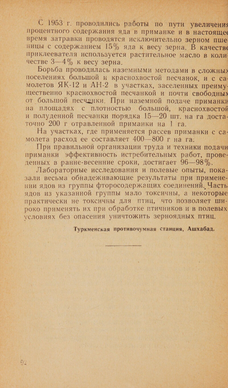   С 1953г. проводились об ВО. пути. ‘увеличения процентного содержания яда в приманке и в настоящее время затравки проводятся исключительно зерном пше вицы с содержанием 15% яда к весу зерна. В качестве приклеевателя используется растительное масло в коли честве 3—4 к весу зерна. Борьба проводилась наземными методами в сложных поселениях большой и краснохвостой песчанок, и с са. молетов ЯК-12 и АН-2 в участках, заселенных преиму- щественно краснохвостой песчанкой и почти свободных от большой песчанки. При наземной подаче приманки на площадях с плотностью большой, краснохвостой и полуденной песчанки порядка 15—20 шт. на га доста- точно 200 г отравленной приманки на 1! га. На участках, где применяется рассев приманки с са- молета расход ее составляет 400—800 г на га. При правильной организации труда и техники подачи приманки эффективность истребительных работ, прове- денных в ранне-весенние сроки, достигает 96—98. Лабораторные исследования и полевые опыты, пока- зали весьма обнадеживающие результаты при примене- нии ядов из группы фторосодержащих соединений. Часть ядов из указанной группы мало токсичны, а некоторые практически не токсичны для птиц, что позволяет ши- роко применять их при обработке птичников и в полевых условиях без опасения уничтожить зерноядных птиц. Туркменская противочумная станция, Ашхабад. 