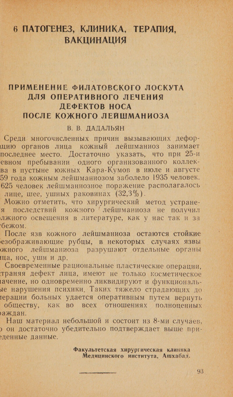 В РЕ Е АО ЬА Я ЗА К ем РОЯ уе у | у ия ` “  _6 ПАТОГЕНЕЗ, КЛИНИКА, ТЕРАПИЯ, ВАКЦИНАЦИЯ — ПРИМЕНЕНИЕ ФИЛАТОВСКОГО ЛОСКУТА ДЛЯ ОПЕРАТИВНОГО ЛЕЧЕНИЯ ДЕФЕКТОВ НОСА ПОСЛЕ КОЖНОГО ЛЕЙШМАНИОЗА В. В. ДАДАЛЬЯН Среди многочисленных причин вызывающих дефор- цию органов лица кожный лейшманиоз занимает последнее место. Достаточно указать, что при 25-и евном пребывании одного организованного коллек- ва в пустыне южных Кара-Кумов в июле и августе 59 года кожным лейшманиозом заболело 1935 человек. 625 человек лейшманиозное поражение располагалось лице, шее, ушных раковинах (32,3%). Можно отметить, что хирургический метод устране- я последствий кожного ' лейшманиоза не получил лжного освещения в литературе, как у нас так и за бежом. После язв кожного лейшманиоза остаются стойкие езображивающие рубцы, в некоторых случаях язвы жного лейшманиоза разрушают отдельные органы ща, нос, уши и др. ‘Своевременные рациональные пластические операции, траняя дефект лица, имеют не только косметическое ачение, но одновременно ликвидируют и функциональ- ле нарушения психики. Таких тяжело страдающих до. ерации больных удается оперативным путем вернуть обществу, как во всех ‘отношениях полноценных аждан. Наш материал небольшой и состоит из 8-ми случаев, › он достаточно убедительно подтверждает выше при- денные данные. Факультетская хирургическая клиника Медицинского института, Ашхабад. 