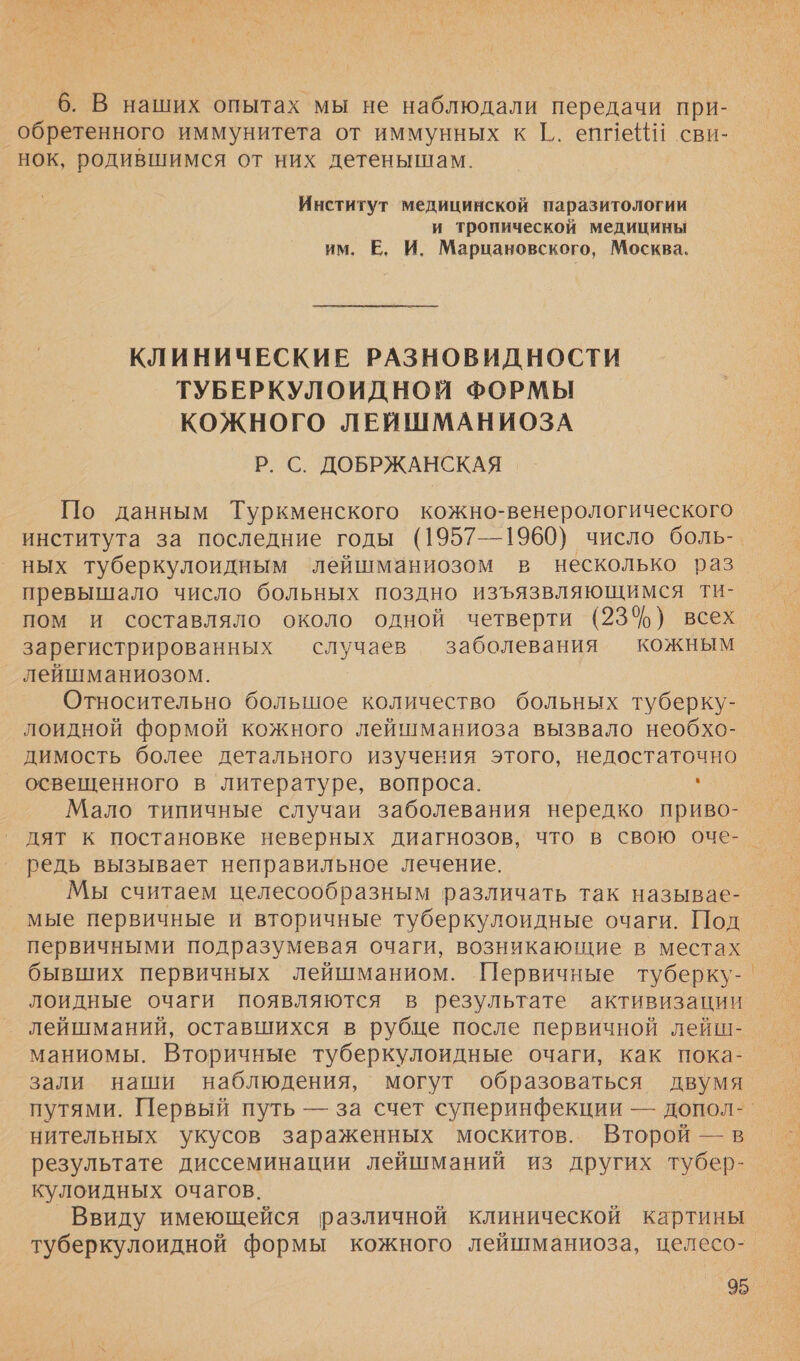 6. В наших опытах мы не наблюдали передачи при- обретенного иммунитета от иммунных к Г.. епмейй сви- нок, родившимся от них детенышам. Институт медицинской паразитологии и тропической медицины им. Е, И. Марцановского, Москва. КЛИНИЧЕСКИЕ РАЗНОВИДНОСТИ ТУБЕРКУЛОИДНОЙ ФОРМЫ КОЖНОГО ЛЕЙШМАНИОЗА Р. С. ДОБРЖАНСКАЯ По данным Туркменского кожно-венерологического института за последние годы (1957—1960) число боль-. ных туберкулоидным ‘лейшманиозом в несколько раз превышало число больных поздно изъязвляющимся Ти- пом и составляло около одной четверти (23%) всех зарегистрированных случаев заболевания кожным лейшманиозом. Относительно большое количество больных туберку- лоидной формой кожного лейшманиоза вызвало необхо- димость более детального изучения этого, недостаточно освещенного в литературе, вопроса. , Мало типичные случаи заболевания нередко приво- дят к постановке неверных диагнозов, что в свою оче- | редь вызывает неправильное лечение. Мы считаем целесообразным различать так называе- мые первичные и вторичные туберкулоидные очаги. Под первичными подразумевая очаги, возникающие в местах бывших первичных лейшманиом. Первичные туберку-. лоидные очаги появляются в результате активизации лейшманий, оставшихся в рубце после первичной лейш- маниомы. Вторичные туберкулоидные очаги, как пока- зали наши наблюдения, могут образоваться двумя нительных укусов зараженных москитов. Второй — в результате диссеминации лейшманий из других тубер- кулоидных очагов. Ввиду имеющейся различной клинической картины туберкулоидной формы кожного лейшманиоза, целесо-