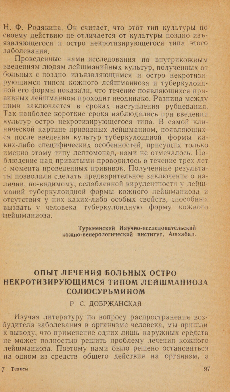  своему действию не отличается от культуры поздно изъ- язвляющегося и остро некротизирующегося типа этого ‘заболевания. | введениям людям лейшманийных культур, полученных от. больных с поздно изъязвляющимся и остро некротизи- рующимся типом кожного лейшманиоза и туберкулоид- ной его формы показали, что течение появляющихся при-. вивных лейшманиом проходит неодинако. Разница между ними заключается в сроках наступления рубнцевания. Так наиболее короткие сроки наблюдались при введении. кульгур остро некротизирующегося типа. В самой кли- нической картине прививных лейшманиом, появляющих- ся после введения культур туберкулоидной Формы ка- именно этому типу лептомонад, нами не отмечалось. На- блюдение над привитыми проводилось в течение трех лет с момента проведенных прививок. Полученные результа- ты позволили сделать предварительное заключение о на- личии, по-видимому, ослабленной вирулентности у лейш-. маний туберкулоидной формы кожного лейшманиоза и отсутствия у них каких-либо особых свойств, способных вызвать у человека туберкулоидную форму кожного ‘лейшманиоза. | Туркменский Научно-исследовательский кожно-венерологический институт, Ашхабал. ОПЫТ ЛЕЧЕНИЯ БОЛЬНЫХ ОСТРО НЕКРОТИЗИРУЮЩИМСЯ ТИПОМ ЛЕЙШМАНИОЗА СОЛЮСУРЬМИНОМ | паке: ДОБРЖАНСКАЯ Изучая литературу по вопросу распространения воз- будителя заболевания в организме человека, мы пришли. к выводу, что применение одних лишь наружных средство не может полностью решить проблему лечения кожного лейшманиоза. Поэтому нами было решено остановиться 7 Тевиеы | 97 Ч 