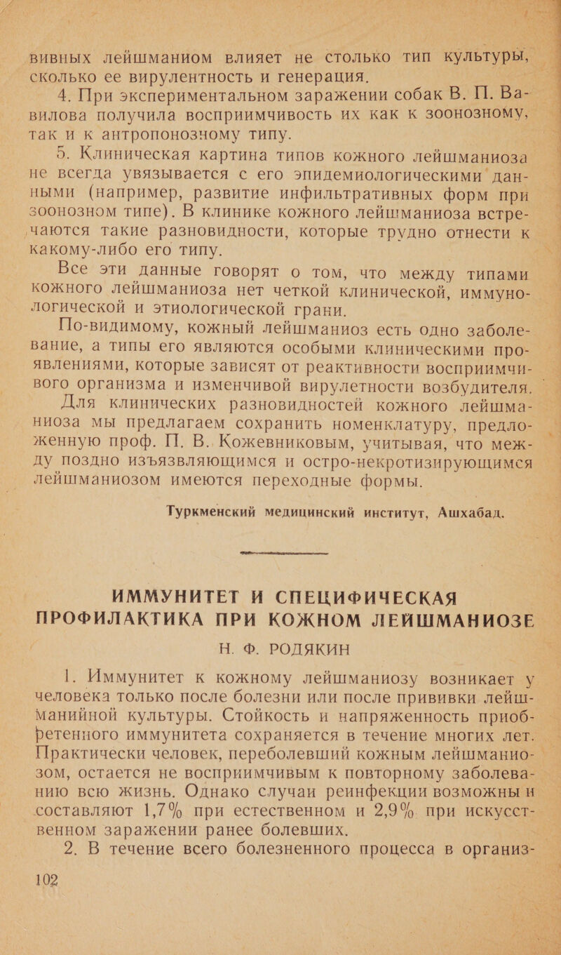 у Я сколько ее вирулентность и генерация. так и к антропонозчному типу. не всегда увязывается с его эпидемиологическими' дан- ными (например, развитие инфильтративных форм при зоонозном типе). В клинике кожного лейшманиоза встре- ‚чаются такие разновидности, которые трудно отнести к какому-либо его типу. кожного лейшманиоза нет четкой клинической, иммуно- логической и этиологической грани. | По-видимому, кожный лейшманиоз есть одно заболе- вание, а типы его являются особыми клиническими про- явлениями, которые зависят от реактивности восприимчи- Для клинических разновидностей кожного лейшма- ниоза мы предлагаем сохранить номенклатуру, предло- женную проф. П. В., Кожевниковым, учитывая, что меж- ду поздно изъязвляющимся и остро-некротизирующимся лейшманиозом имеются переходные формы. Туркменский медицинский институт, Ашхабад.  ИММУНИТЕТ И СПЕЦИФИЧЕСКАЯ ПРОФИЛАКТИКА ПРИ КОЖНОМ ЛЕЙШМАНИОЗЕ | Н. Ф. РОДЯКИН 1. Иммунитет к кожному лейшманиозу возникает у человека только после болезни или после прививки лейш- манийной культуры. Стойкость и напряженность приоб- нию всю жизнь. Однако случаи реинфекции возможны ни венном заражении ранее болевших. 102   с 7% 5 нЕ: У му а х ис. баты нее ава Мб Бе _ Зе ам