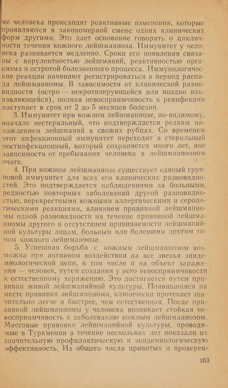 й о ИЕ Е Е № | м Е ИЕ и “) С ф т № ы Я й: А т. { с са „5 | `\4 мя Е и уф ге у } у ме человека происходят реактивные изменения, которые проявляются в закономерной смене одних клинических форм другими. Это дает основание говорить о циклич- ности течения кожного лейшманиоза. Иммунитет у чело- века развивается медленно. Сроки его появления связа- ны с вирулентностью лейшманий, реактивностью орга-. низма и остротой болезненного процесса. Иммунологичес- кие реакции начинают регистрироваться в период распа- да лейшманиомы. В зависимости от клинической разно- видности (остро — некротизирующейся или поздно изЪ- язвляющейся), полная невосприимчивость к реинфекции наступает в срок от 2 до 5 месяцев болезни. 3. Иммунитет при кожном лейшманиозе, по-видимому, . вначале нестерильный, что подтверждается редким на- хождением лейшманий в свежих рубцах. Со временем. этот инфекционный иммунитет переходит в стерильный постинфекционный, который сохраняется много лет, вне зависимости от пребывания человека в лейшманиозном. очаге. ро 4. При кожном лейшманиозе существует единый груп- повой иммунитет для всех его клинических разновидно- стей. Это подтверждается наблюдениями за больными, ‘редкостью повторных заболеваний другой разновидно- ‚стью, перекрестными кожными аллергическими и сероло- гическими реакциями, влиянием прививной лейшманио- мы одной разновидности на течение прививной лейшма- ниомы другого и отсутствием прививаемости лейшманий- ной культуры лицам, больным или болевшим другим ти- пом кожного лейшманиоза. 5. Успешная борьба с кожным лейшманиозом воз- можна. при активном воздействии на все звенья эпиде- миологической цепи, в том числе и на объект зараже-. ния — человек, путем создания у него невосприимчивости к естественному заражению. Это достигается путем при-_ вивки живой лейшманийной культуры. Появившаяся на. месте прививки лейшманиома, клинически протекает зна- чительно легче и быстрее, чем естественная. После при- _вивной лейшманиомы у человека возникает стойкая не- восприимчивость к заболеванию кожным лейшманиозом. Массовые прививки лейшманийной культуры, проводи- ‚мые в Туркмении в течение нескольких лет показали их значительную профилактическую и эпидемиологическую эффективность. Из общего: числа привитых и проверен-  