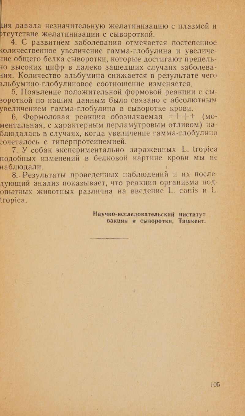  ия давала незначительную желатинизацию с плазмой и тсутствие желатинизации с сывороткой. 4. С развитием заболевания отмечается постепенное количественное увеличение гамма-глобулина и увеличе- тие общего белка сыворотки, которые достигают предель- чо высоких цифр в далеко зашедших случаях заболева- ния. Количество альбумина снижается в результате чего альбумино-глобулиновое соотношение изменяется. 5. Появление положительной формовой реакции с сы- вороткой по нашим данным было связано с абсолютным увеличением гамма-глобулина в сыворотке крови. 6. Формоловая реакция обозначаемая +--Н+т (мо- ментальная, с характерным перламутровым отливом) на- блюдалась в случаях, когда увеличение гамма-глобулина сочеталось с гиперпротеинемией. ® Т.У собак экспериментально зараженных Ё. тор!са подобных изменений в белковой картине крови мы не наблюдали. 8.. Результаты проведенных наблюдений и их после- дующий анализ показывает, что реакция организма под- опытных животных различна на введение |.. сай! и 1. (гор1са. Научно-исследовательский институт вакцин н сыворотки, Ташкент.