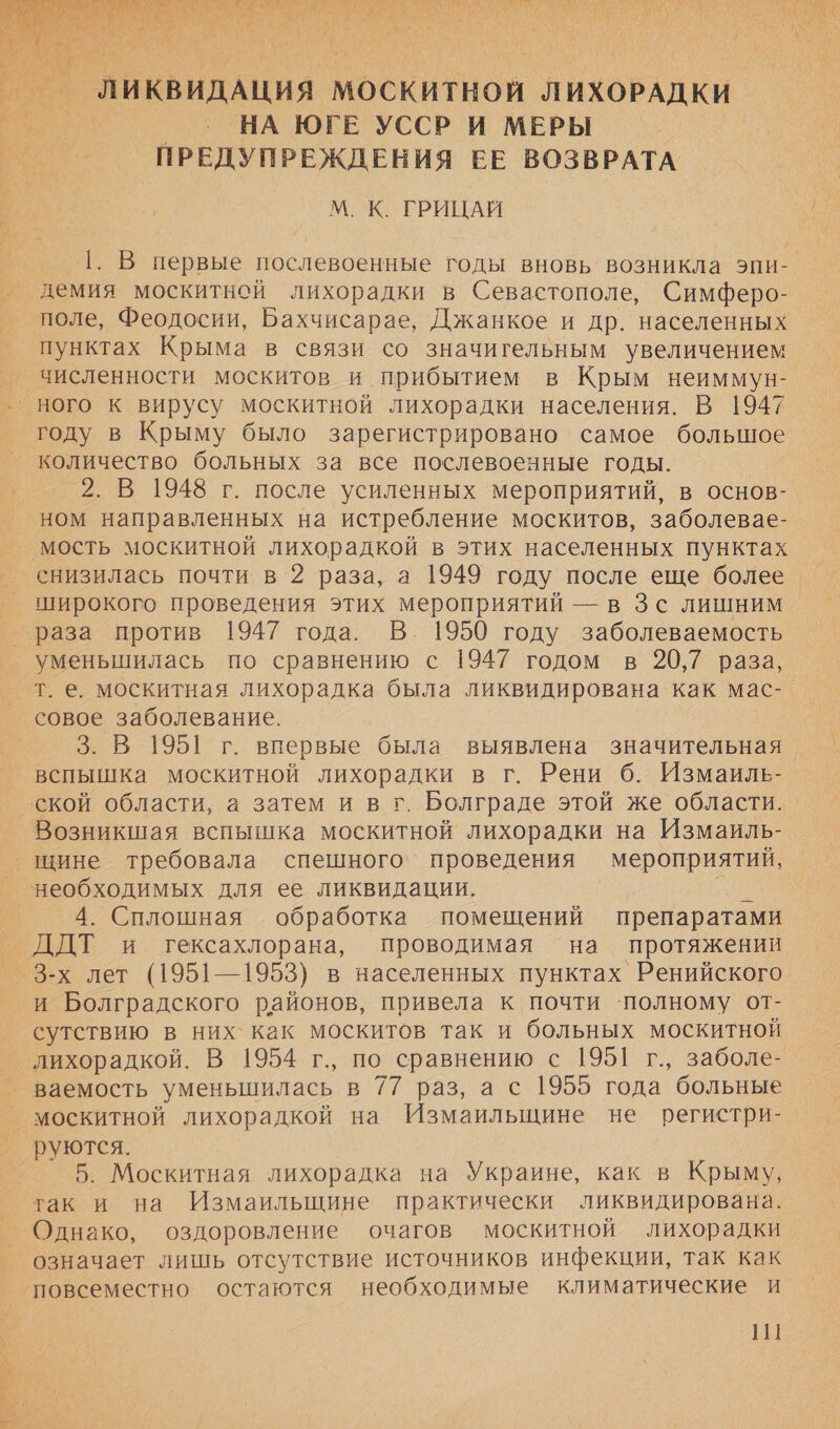  мт ук #7. о В О РТ РАТЛА Я чм чом» с 9 О ИНН * м (4 А АИ 9% х А 4 ь В, &gt; \ МИ ых ` у у . | _ ЛИКВИДАЦИЯ | МОСКИТНОЙ ЛИХОРАДКИ | НА ЮГЕ УССР И МЕРЫ | ПРЕДУПРЕЖДЕНИЯ ЕЕ ВОЗВРАТА М. К ТРИЦАЙ 1. В первые послевоенные годы вновь возникла эпи- демия москитной лихорадки в Севастополе, Симферо- поле, Феодосии, Бахчисарае, Джанкое и др. населенных пунктах Крыма в связи со значигельным увеличением численности москитов и прибытием в Крым неиммун- ного к вирусу москитной лихорадки населения. В 1947 году в Крыму было зарегистрировано самое большое количество больных за все послевоенные годы. 2. В 1948 г. после усиленных мероприятий, в основ- ном направленных на истребление москитов, заболевае-_ мость москитной лихорадкой в этих населенных пунктах широкого проведения этих мероприятий — в Зс лишним раза против 1947 года. В. 1950 году заболеваемость уменьшилась по сравнению с 1947 годом в 20,7 раза, т. е. москитная лихорадка была ликвидирована как мас-. совое заболевание. 3. В 1951 г. впервые была выявлена значительная. вспышка москитной лихорадки в г. Рени 6. Измаиль- Возникшая вспышка москитной лихорадки на Измаиль- 4. Сплошная обработка помещений препаратами 3-х лет (1951—1953) в населенных пунктах Ренийского и Болградского районов, привела к почти ‘полному от- сутствию в них как москитов так и больных москитной ваемость уменьшилась в 77 раз, а с 1955 года больные москитной лихорадкой на Измаильщине не регистри- руются. 5. Москитная лихорадка на Украине, как в Крыму, так и на Измаильщине практически ликвидирована. Однако, оздоровление очагов москитной лихорадки означает лишь отсутствие источников инфекции, так как повсеместно остаются необходимые климатические и
