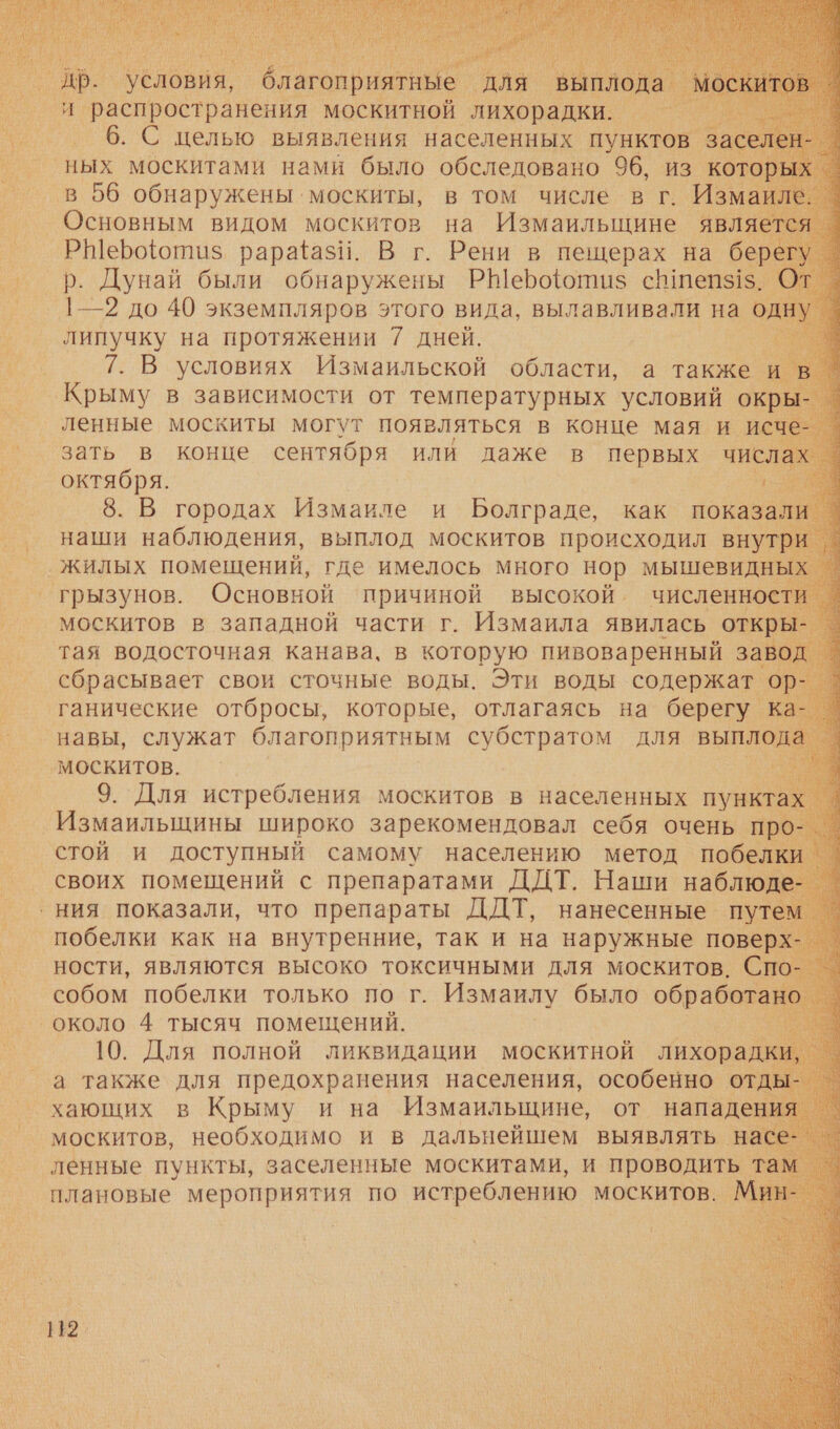  В ‘условия, _ благоприятные. Аля ВЫГ г _ и распространения москитной лихорадки. — м 6. С целью выявления населенных пунктов за ‘ных москитами нами было обследовано 96, из которь в 56 обнаружены. москиты, в том числе в г. Изма ле.                   Е рарайаз!. В г. Рени в пещерах на бер р. Дунай были обнаружены Р@Шерофюотиаз с теп$1$. | —2 до 40 экземпляров этого вида, вылавливали на 0, липучку на протяжении 7 дней. г 7. В условиях Измаильской области, а также Крыму в зависимости от температурных и. ок] а |. 8. В городах Измаиле и Болграде, как показаль наши наблюдения, выплод москитов происходил внутр тая водосточная канава, в которую пивоваренный ав сбрасывает свои сточные воды. Эти воды содержат. ганические отбросы, которые, отлагаясь на берегу ка-. навы, служат благоприятным субстратом для выплода москитов. м. 9. Для истребления москитов в населенных пункт х Измаильщины широко зарекомендовал себя очень г своих помещений с препаратами ДДТ. Наши наб ‹ ния показали, что препараты ДДТ, нанесенные путем о побелки как на внутренние, так и на наружные поверх-_ ности, являются высоко токсичными для ети ео хающих в Крыму и на Измаильщине, от нападе: москитов, необходимо и в дальнейшем выявлять н ленные пункты, заселенные москитами, и проводить’ плановые мероприятия по истреблению москитов. М 2