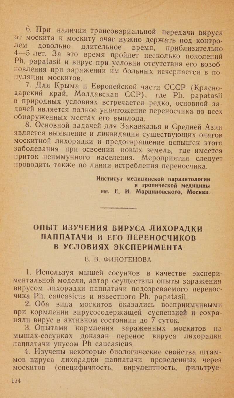    Е дарский край, Молдавская ССР), где Рё. рарайа$и в природных условиях встречается редко, основной за- дачей является полное уничтожение переносчика во всех обнаруженных местах его выплода. москитной лихорадки и предотвращение вспышек этого заболевания при освоении новых земель, где имеется приток неиммунного населения. Мероприятия следует проводить также по линии. истребления переносчика. Институт медицинской паразитологии и тропической медицины | им. Е. И. Марциновского, Москва. _ ОПЫТ ИЗУЧЕНИЯ ВИРУСА ЛИХОРАДКИ ПАППАТАЧИ И ЕГО ПЕРЕНОСЧИКОВ В УСЛОВИЯХ ЭКСПЕРИМЕНТА. Е. В. ФИНОГЕНОВА чика РИ. сацсаз!сиз и известного РВ. рара{ази. при кормлении вирусосодержащей суспензией и сохра- няли вирус в активном состоянии до 7 суток. паппатачи укусом РВ саиса$сиз. ь 4 Е Я И 