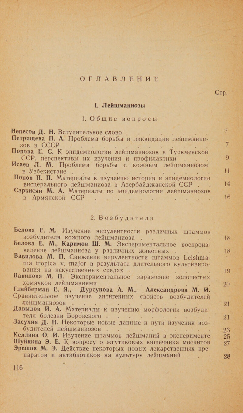             ОГЛАВЛЕНИЕ  А |. Лейшманиозы о: 1. Общие вопросы _ Непесов Д. Н. Вступительное слово _ Петрищева П. А. Проблема борьбы и ликвидации \‘лейшманио- ев в СССР, о. 2. — Попова Е. С. К эпидемиологии лейшманиозов в Туркменской ох - ССР, перспективы их изучения и профилактики . . о _ Исаев Л. М. Проблема борьбы с кожным лейшманиозом мо: Е. в Узбекистане. . и м _ Попов П. П. Материалы к изучению. истории и эпидемиологии 3% о Висцерального лейшманиоза в Азербайджанской. Е - 14 У Саркисян М. А. Материалы по эпидемиологии лейшманиозов а В Армянской ССР ^^. ра Пк т о 2. Возбудители и. Белова Е. М. Изучение вирулентности различных штаммов ев ® возбудителя кожного лейшманиоза и Белова Е. М., Каримов Ш. М. Экспериментальное воспроиз- м ведение лейшманиоза у различных животных Вавилова М. П. Снижение вирулентности штаммов ГезНта- _ Ма Морса у. та]ог в результате длительного культивиро- _ __ Вания на искусственных средах Л авилова М. П. Экспериментальное заражение золотистых . хомячков лейшманиями . Глейберман Е. Я., Дурсунова А. М. _ Александрова М. И. ие изучение антигенных свойств возбудителей. лейшманиозов А _ Давыдов И. А. Материалы к изучению морфологии возбуди- теля болезни Боровского. . . : _ Засухин Д. Н. Некоторые новые данные И пути ‚ изучения воЗ- _ будителей лейшманиозов Я а _ Келлина О. И. Изучение штаммов лейшманий в эксперименте. о. Шуйкина Э. Е. К вопросу о жгутиковых кишечника москитов _Эрешов М. Э. Действие некоторых новых лекарственных пре- т — паратов и антибиотиков на культуру лейшманий   . 4