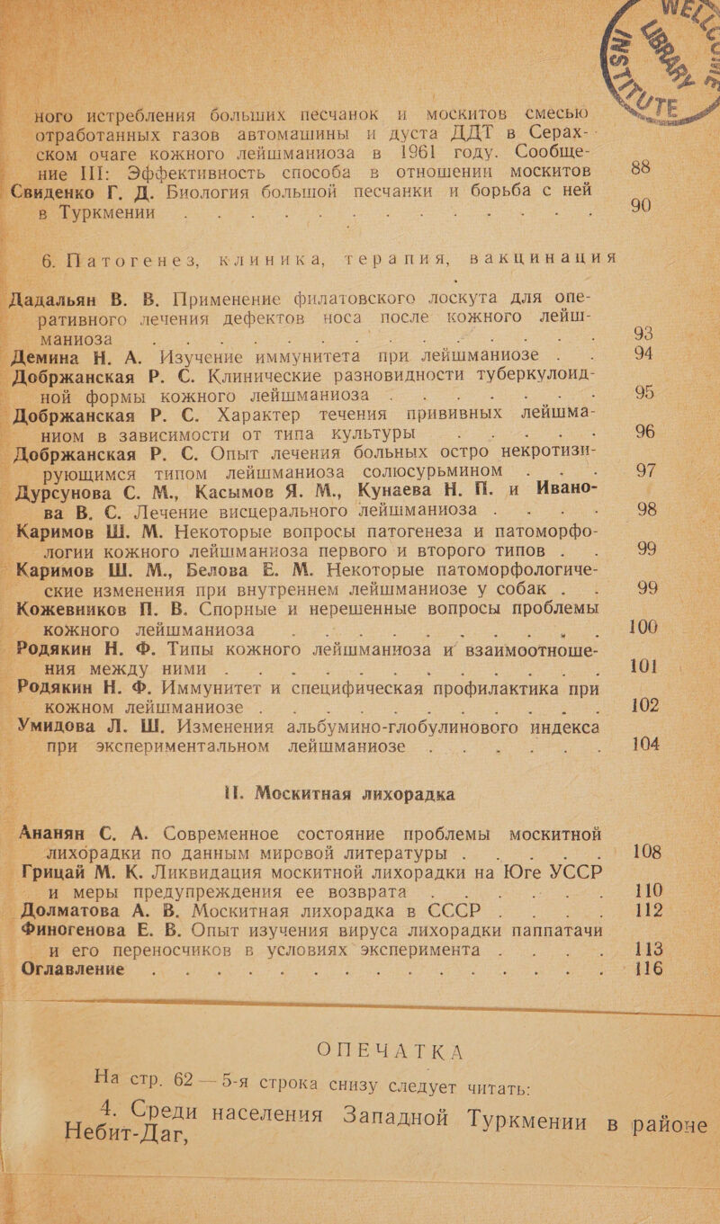    ого истребления больших песчанок и москитов смесью Вы работанных газов автомашины и дуста ДДТ в Серах-- °— ском очаге кожного лейшманиоза в 1961 году. Сообще- ’° ние ПГ: Эффективность способа в отношении москитов Свиденко Г. Д. Биология большой песчанки и борьба с ней — в Туркмении                    м6: Патогенез, клиника, терапия, вакцинация р. `Дадальян В. В. Применение филатовского лоскута для опе- ’ративного лечения дефектов носа после кожного лейш-         ° маниоза | емина Н. А. Изучение иммунитета при лейшманиозе . . 94 й обржанская Р. С. Клинические разновидности туберкулоид- ной формы кожного лейшманиоза . . 95 Добржанская Р. С. Характер течения прививных лейшма- ниом в зависимости от типа культуры ; 96 _ [обржанская Р. С. Опыт лечения больных остро. некротизи- в _ рующимся типом лейшманиоза солюсурьмином . 97 `Дурсунова С. М., Касымов Я. М., Кунаева Н. П. и Ивано- и ®— ва В. С. Лечение висцерального лейшманиоза . . - 98 аримов Ш. М. Некоторые вопросы патогенеза и и | _ Логии кожного лейшманиоза первого и второго типов. . 99 > Каркиов Ш. М., Белова Е. М. Некоторые патоморфологиче- — °— ские изменения при внутреннем лейшманиозе у собак. . 99 _ Кожевников П. В. Спорные и нерешенные вопросы проблемы и _ кожного лейшманиоза р о г _ Родякин Н. Ф. Типы кожного лейшманиоза и взаимоотноше- —. о ния между ними . ве Родякин Н. Ф. Иммунитет и специфическая ` профилактика. при По Е кожном лейшманиозе . . ‚ 02 у _Умидова Л. Ш. Изменения альбумино- тлобулинового ‘индекса т  ’при экспериментальном лейшманиозе о. . . . 14 = ь И. Москитная лихорадка _ В: ой _ Ананян С. А. Современное состояние проблемы москитной — —. о лихорадки по данным мировой литературы . 108 - | ‚рай М. К. Ликвидация москитной лихорадки на Юге УССР е С °— И меры предупреждения ее возврата. ое д олыатова А. В. Москитная лихорадка в СССР. . . В ь Финогенова Е. В. Опыт изучения вируса лихорадки паппатачи и: _ ° и его переносчиков в условиях ` эксперимента. . . . 139 = м О м | | к ОПЕЧАТКА _ На стр. 62 — 5-я строка снизу следует читать: | а Среди населен Ч ния Западно | Небит-Даг. дной Туркмении в й м, у, < } » р Я ) 1 Е: с р. ы . ов районе. й | а 