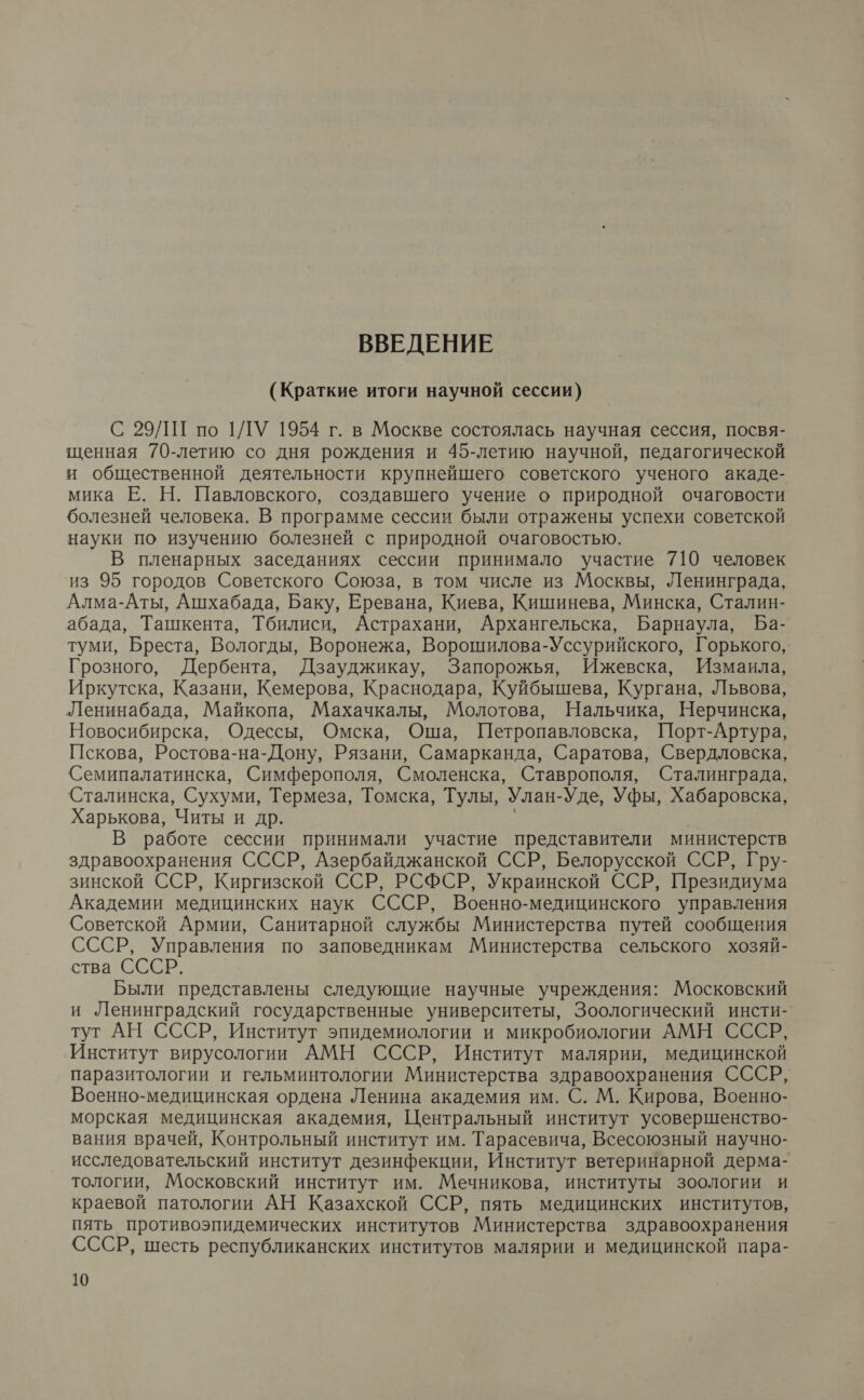 ВВЕДЕНИЕ (Краткие итоги научной сессии) С 29/1 по 1ЛУ 1954 г. в Москве состоялась научная сессия, посвя- щенная 70-летию со дня рождения и 45-летию научной, педагогической и общественной деятельности крупнейшего советского ученого акаде- мика Е. Н. Павловского, создавшего учение о природной очаговости болезней человека. В программе сессии были отражены успехи советской науки по изучению болезней с природной очаговостью. В пленарных заседаниях сессии принимало участие 710 человек из 95 городов Советского Союза, в том числе из Москвы, Ленинграда, Алма-Аты, Ашхабада, Баку, Еревана, Киева, Кишинева, Минска, Сталин- абада, Ташкента, Тбилиси, Астрахани, Архангельска, Барнаула, Ба- туми, Бреста, Вологды, Воронежа, Ворошилова-Уссурийского, Горького, Грозного, Дербента, Дзауджикау, Запорожья, Ижевска, Измаила, Иркутска, Казани, Кемерова, Краснодара, Куйбышева, Кургана, Львова, Ленинабада, Майкопа, Махачкалы, Молотова, Нальчика, Нерчинска, Новосибирска, Одессы, Омска, Оша, Петропавловска, Порт-Артура, Пскова, Ростова-на-Дону, Рязани, Самарканда, Саратова, Свердловска, Семипалатинска, Симферополя, Смоленска, Ставрополя, Сталинграда, Сталинска, Сухуми, Термеза, Томска, Тулы, Улан-Уде, Уфы, Хабаровска, Харькова, Читы и др. | у В работе сессии принимали участие представители министерств здравоохранения СССР, Азербайджанской ССР, Белорусской ССР, Гру- зинской ССР, Киргизской ССР, РСФСР, Украинской ССР, Президиума Академии медицинских наук СССР, Военно-медицинского управления Советской Армии, Санитарной службы Министерства путей сообщения СССР, Управления по заповедникам Министерства сельского хозяй- ства СССР. Были представлены следующие научные учреждения: Московский и Ленинградский государственные университеты, Зоологический инсти- тут АН СССР, Институт эпидемиологии и микробиологии АМН СССР, Институт вирусологии АМН СССР, Институт малярии, медицинской паразитологии и гельминтологии Министерства здравоохранения СССР, Военно-медицинская ордена Ленина академия им. С. М. Кирова, Военно- морская медицинская академия, Центральный институт усовершенство- вания врачей, Контрольный институт им. Тарасевича, Всесоюзный научно- исследовательский институт дезинфекции, Институт ветеринарной дерма- тологии, Московский институт им. Мечникова, институты зоологии и краевой патологии АН Казахской ССР, пять медицинских институтов, пять противоэпидемических институтов Министерства здравоохранения СССР, шесть республиканских институтов малярии и медицинской пара-