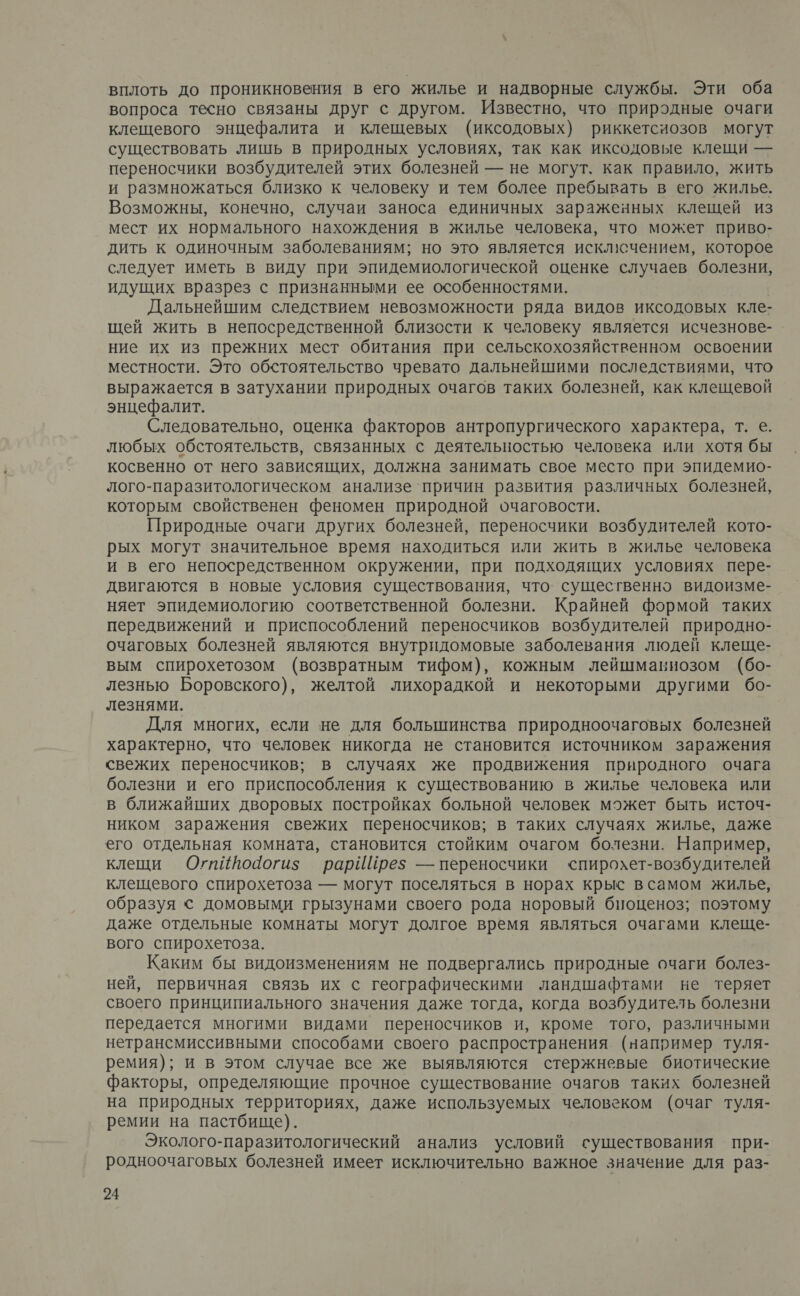 вплоть до проникновения в его жилье и надворные службы. Эти оба вопроса тесно связаны друг с другом. Известно, что природные очаги клещевого энцефалита и клещевых (иксодовых) риккетсиозов могут существовать лишь в природных условиях, так как иксодовые клещи — переносчики возбудителей этих болезней — не могут. как правило, жить и размножаться близко к человеку и тем более пребывать в его жилье. Возможны, конечно, случаи заноса единичных зараженных клещей из мест их нормального нахождения в жилье человека, что может приво- дить к одиночным заболеваниям; но это является исклисчением, которое следует иметь в виду при эпидемиологической оценке случаев болезни, идущих вразрез с признанными ее особенностями. Дальнейшим следствием невозможности ряда видов иксодовых кле- щей жить в непосредственной близости к человеку является исчезнове- ние их из прежних мест обитания при сельскохозяйственном освоении местности. Это обстоятельство чревато дальнейшими последствиями, что выражается в затухании природных очагов таких болезней, как клещевой энцефалит. | Следовательно, оценка факторов антропургического характера, т. е. любых обстоятельств, связанных с деятельностью человека или хотя бы косвенно от него зависящих, должна занимать свое место при эпидемио- лого-паразитологическом анализе`причин развития различных болезней, которым свойственен феномен природной очаговости. Природные очаги других болезней, переносчики возбудителей кото- рых могут значительное время находиться или жить в жилье человека и в его непосредственном окружении, при подходящих условиях пере- двигаются в новые условия существования, что. существенно видоизме- няет эпидемиологию соответственной болезни. Крайней формой таких передвижений и приспособлений переносчиков возбудителей природно- очаговых болезней являются внутридомовые заболевания людей клеще- вым спирохетозом (возвратным тифом), кожным лейшмакиозом (бо- лезнью Боровского), желтой лихорадкой и некоторыми другими бо- лезнями. Для многих, если не для большинства природноочаговых болезней характерно, что человек никогда не становится источником заражения свежих переносчиков; в случаях же продвижения природного очага болезни и его приспособления к существованию в жилье человека или в ближайших дворовых постройках больной человек может быть источ- ником заражения свежих переносчиков; в таких случаях жилье, даже его отдельная комната, становится стойким очагом болезни. Например, клещи Охгиййо4Чогиз рарИШрез — переносчики ‹пирохет-возбудителей клещевого спирохетоза — могут поселяться в норах крыс всамом жилье, образуя &lt; домовыми грызунами своего рода норовый биоценоз; поэтому даже отдельные комнаты могут долгое время являться очагами клеще- вого спирохетоза. Каким бы видоизменениям не подвергались природные очаги болез- ней, первичная связь их с географическими ландшафтами не теряет своего принципиального значения даже тогда, когда возбудитель болезни передается многими видами переносчиков и, кроме того, различными нетрансмиссивными способами своего распространения (например туля- ремия); и в этом случае все же выявляются стержневые биотические факторы, определяющие прочное существование очагов таких болезней на природных территориях, даже используемых человеком (очаг туля- ремии на пастбище). Эколого-паразитологический анализ условий существования при- родноочаговых болезней имеет исключительно важное значение для раз-