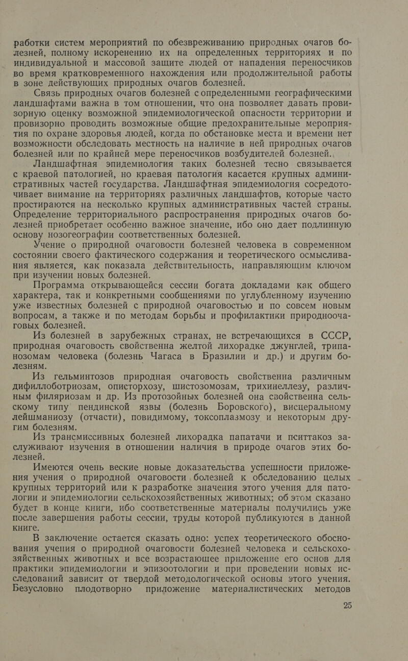 работки систем мероприятий по обезвреживанию природных очагов бо- лезней, полному искоренению их на определенных территориях и по индивидуальной и массовой защите людей от нападения переносчиков во время кратковременного нахождения или продолжительной работы в зоне действующих природных очагов болезней. Связь природных очагов болезней с определенными географическими ландшафтами важна в том отношении, что она позволяет давать прови- зорную оценку возможной эпидемиологической опасности территории и провизорно проводить возможные общие предохранительные мероприя- тия по охране здоровья людей, когда по обстановке места и времени нет возможности обследовать местность на наличие в ней природных очагов болезней или по крайней мере переносчиков возбудителей болезней. Ландшафтная эпидемиология таких болезней тесно связывается с краевой патологией, но краевая патология касается крупных админи- стративных частей государства. Ландшафтная эпидемиология сосредото- чивает внимание на территориях различных ландшафтов, которые часто простираются на несколько крупных административных частей страны. Определение территориального распространения природных очагов бо- лезней приобретает особенно важное значение, ибо оно дает подлинную основу нозогеографии соответственных болезней. Учение о природной очаговости болезней человека в современном состоянии своего фактического содержания и теоретического осмыслива- ния является, как показала действительность, направляющим ключом при изучении новых болезней. Программа открывающейся сессии богата докладами как общего характера, так и конкретными сообщениями по углубленному изучению уже известных болезней с природной очаговостью и по совсем новым вопросам, а также и по методам борьбы и профилактики природнооча- говых болезней. Из болезней в зарубежных странах, не встречающихся в СССР, природная очаговость свойственна желтой лихорадке джунглей, трипа- нозомам человека (болезнь Чагаса в Бразилии и др.) и другим 6бо- лезням. Из гельминтозов природная очаговость свойственна различным дифиллоботриозам, описторхозу, шистозомозам, трихинеллезу, различ- ным филяриозам и др. Из протозойных болезней она свойственна сель- скому типу пендинской язвы (болезнь Боровского), висцеральному лейшманиозу (отчасти), повидимому, токсоплазмозу и некоторым дру- гим болезням. Из трансмиссивных болезней лихорадка папатачи и пситтакоз за- служивают изучения в отношении наличия в природе очагов этих бо- лезней. Имеются очень веские новые доказательства успешности приложе- ния учения о природной очаговости. болезней к обследованию целых крупных территорий или к разработке значения этого учения для пато- логии и эпидемиологии сельскохозяйственных животных; об этом сказано будет в конце книги, ибо соответственные материалы получились уже после завершения работы сессии, труды которой публикуются в данной книге. В заключение остается сказать одно: успех теоретического обосно- вания учения о природной очаговости болезней человека и сельскохо- зяйственных животных и все возрастающее приложение его основ для практики эпидемиологии и эпизоотологии и при проведении новых ис- следований зависит от твердой методологической основы этого учения. Безусловно плодотворно приложение материалистических методов