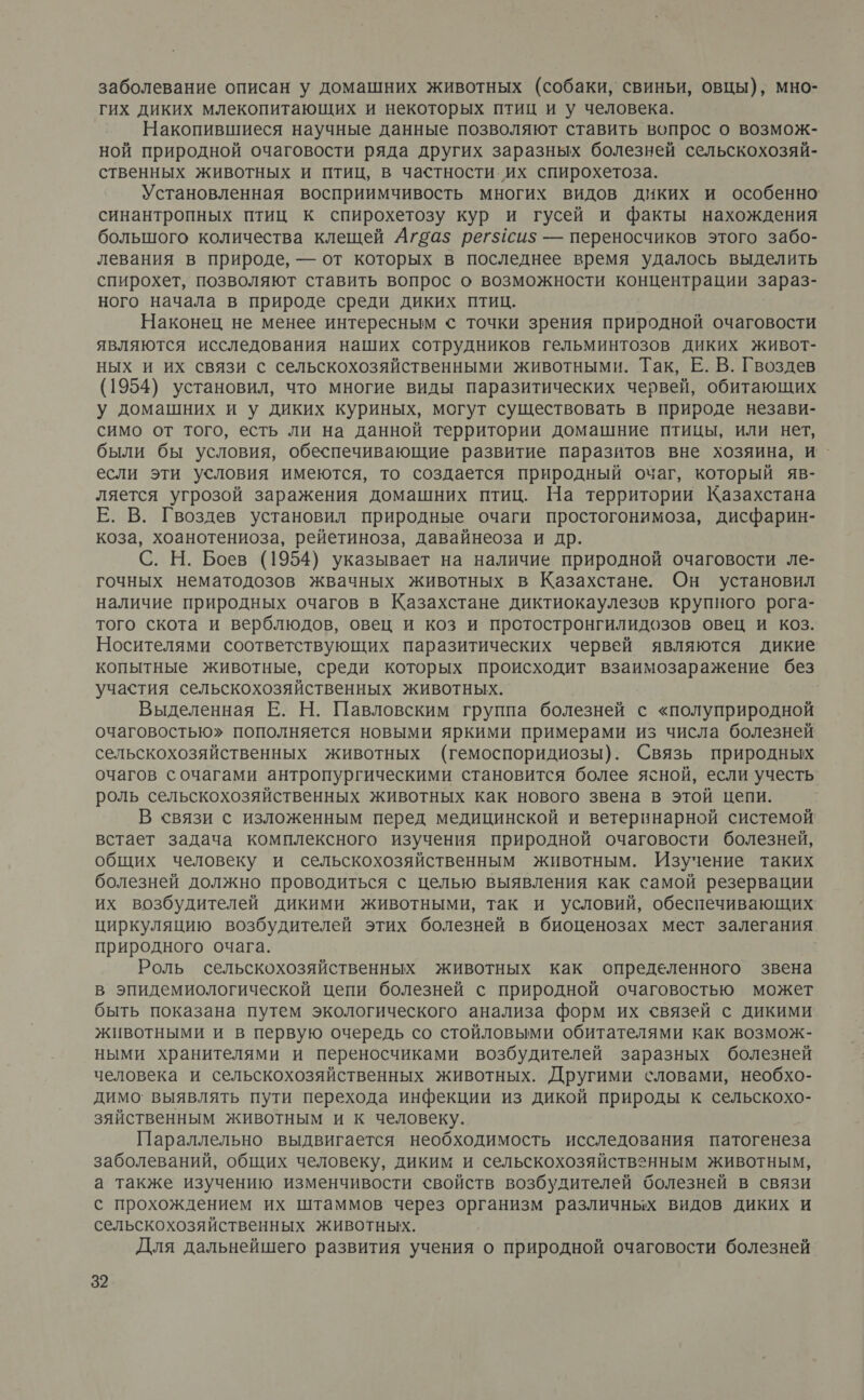 заболевание описан у домашних животных (собаки, свиньи, овцы), мно- гих диких млекопитающих и некоторых птиц и у человека. Накопившиеся научные данные позволяют ставить вопрос о возмож- ной природной очаговости ряда других заразных болезней сельскохозяй- ственных животных и птиц, в частности их спирохетоза. Установленная восприимчивость многих видов диких и особенно синантропных птиц к спирохетозу кур и гусей и факты нахождения большого количества клещей Агоа$ регхсиз — переносчиков этого забо- левания в природе, — от которых в последнее время удалось выделить спирохет, позволяют ставить вопрос о возможности концентрации зараз- ного начала в природе среди диких птиц. Наконец не менее интересным © точки зрения природной очаговости являются исследования наших сотрудников гельминтозов диких живот- ных и их связи с сельскохозяйственными животными. Так, Е. В. Гвоздев (1954) установил, что многие виды паразитических червей, обитающих у домашних и у диких куриных, могут существовать в природе незави- симо от того, есть ли на данной территории домашние птицы, или нет, были бы условия, обеспечивающие развитие паразитов вне хозяина, и - если эти условия имеются, то создается природный очаг, который яв- ляется угрозой заражения домашних птиц. На территории Казахстана Е. В. Гвоздев установил природные очаги простогонимоза, дисфарин- коза, хоанотениоза, рейетиноза, давайнеоза и др. С. Н. Боев (1954) указывает на наличие природной очаговости ле- гочных нематодозов жвачных животных в Казахстане. Он установил наличие природных очагов в Казахстане диктиокаулезов крупного рога- того скота и верблюдов, овец и коз и протостронгилидозов овец и коз. Носителями соответствующих паразитических червей являются дикие копытные животные, среди которых происходит взаимозаражение без участия сельскохозяйственных животных. Выделенная Е. Н. Павловским группа болезней с «полуприродной очаговостью» пополняется новыми яркими примерами из числа болезней сельскохозяйственных животных (гемоспоридиозы). Связь природных очагов сочагами антропургическими становится более ясной, если учесть роль сельскохозяйственных животных как нового звена в этой цепи. В связи с изложенным перед медицинской и ветеринарной системой встает задача комплексного изучения природной очаговости болезней, общих человеку и сельскохозяйственным животным. Изучение таких болезней должно проводиться с целью выявления как самой резервации их возбудителей дикими животными, так и условий, обеспечивающих циркуляцию возбудителей этих болезней в биоценозах мест залегания природного очага. Роль сельскохозяйственных животных как определенного звена в эпидемиологической цепи болезней с природной очаговостью может быть показана путем экологического анализа форм их связей с дикими животными и в первую очередь со стойловыми обитателями как возмож- ными хранителями и переносчиками возбудителей заразных болезней человека и сельскохозяйственных животных. Другими словами, необхо- димо выявлять пути перехода инфекции из дикой природы к сельскохо- зяйственным животным и к человеку. Параллельно выдвигается необходимость исследования патогенеза заболеваний, общих человеку, диким и сельскохозяйственным животным, а также изучению изменчивости свойств возбудителей болезней в связи с прохождением их штаммов через организм различных видов диких и сельскохозяйственных животных. Для дальнейшего развития учения о природной очаговости болезней