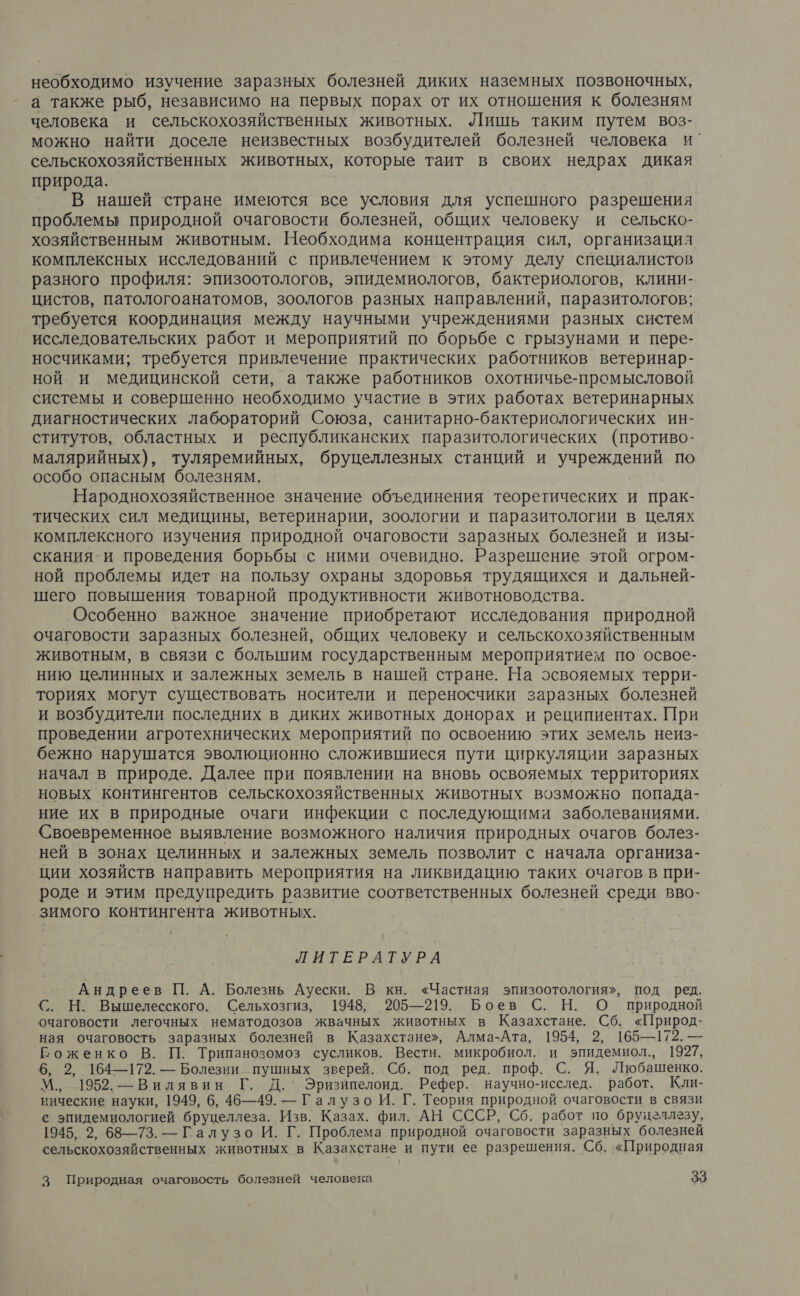необходимо изучение заразных болезней диких наземных позвоночных, а также рыб, независимо на первых порах от их отношения к болезням человека и сельскохозяйственных животных. Лишь таким путем воз- можно найти доселе неизвестных возбудителей болезней человека и’ сельскохозяйственных животных, которые таит в своих недрах дикая природа. В нашей стране имеются все условия для успешного разрешения проблемы природной очаговости болезней, общих человеку и сельско- хозяйственным животным. Необходима концентрация сил, организация комплексных исследований с привлечением к этому делу специалистов разного профиля: эпизоотологов, эпидемиологов, бактериологов, клини- цистов, патологоанатомов, зоологов разных направлений, паразитологов; требуется координация между научными учреждениями разных систем исследовательских работ и мероприятий по борьбе с грызунами и пере- носчиками; требуется привлечение практических работников ветеринар- ной и медицинской сети, а также работников охотничье-промысловой системы и совершенно необходимо участие в этих работах ветеринарных диагностических лабораторий Союза, санитарно-бактериологических ин- ститутов, областных и республиканских паразитологических (противо- малярийных), туляремийных, бруцеллезных станций и учреждений по особо опасным болезням. Народнохозяйственное значение объединения теоретических и прак- тических сил медицины, ветеринарии, зоологии и паразитологии в целях комплексного изучения природной очаговости заразных болезней и изы- скания-и проведения борьбы с ними очевидно. Разрешение этой огром- ной проблемы идет на пользу охраны здоровья трудящихся и дальней- шего повышения товарной продуктивности животноводства. Особенно важное значение приобретают исследования природной очаговости заразных болезней, общих человеку и сельскохозяйственным животным, в связи с большим государственным мероприятием по освое- нию целинных и залежных земель в нашей стране. На эсвояемых терри- ториях могут существовать носители и переносчики заразных болезней и возбудители последних в диких животных донорах и реципиентах. При проведении агротехнических мероприятий по освоению этих земель неиз- бежно нарушатся эволюционно сложившиеся пути циркуляции заразных начал в природе. Далее при появлении на вновь освояемых территориях новых контингентов сельскохозяйственных животных возможно попада- ние их в природные очаги инфекции с последующими заболеваниями. Своевременное выявление возможного наличия природных очагов болез- ней в зонах целинных и залежных земель позволит с начала организа- ции хозяйств направить мероприятия на ликвидацию таких очагов в при- роде и этим предупредить развитие соответственных болезней среди вво- зимого контингента животных. ЛИТЕРАТУРА Андреев П. А. Болезнь Ауески. В кн. «Частная эпизоотология», под ред. С. Н. Вышелесского. Сельхозгиз, 1948, 205—219. Боев С. Н. О природной очаговости легочных нематодозов жвачных животных в Казахстане. Сб. «Природ- ная очаговость заразных болезней в Казахстане», Алма-Ата, 1954, 2, 165—172. — Боженко В. П. Трипанозомоз сусликов. Вестн. микробиол. и эпидемиол., 1927, 6, 2, 164—172. — Болезни пушных зверей. Сб. под ред. проф. С. Я. Любашенко. М., 1952. —Вилявин Г. Д. Эризипелоид. Рефер. научно-исслед. работ. Кли- нические науки, 1949, 6, 46—49. — Галузо И. Г. Теория природной очаговости в связи с эпидемиологией бруцеллеза. Изв. Казах. фил. АН СССР, Сб. работ по бруцеллезу, 1945, 2, 68—73. — Галузо И. Г. Проблема природной очаговости заразных болезней сельскохозяйственных животных в Казахстане и пути ее разрешения. Сб. «Природная
