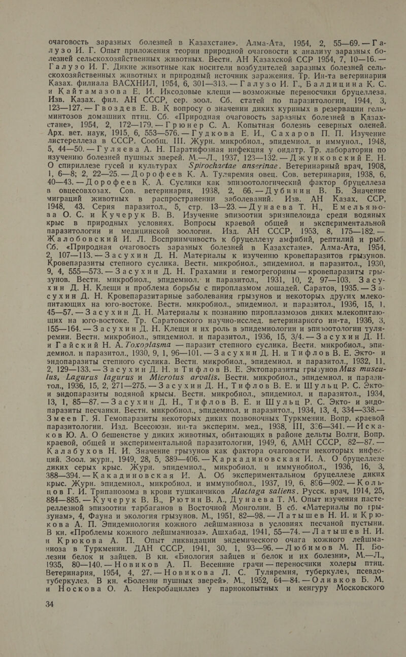 очаговость заразных болезней в Казахстане». Алма-Ата, 1954, 2, 55—69. — Га- лузо И. Г. Опыт приложения теории природной очаговости к анализу заразных бо- лезней сельскохозяйственных животных. Вестн. АН Казахской ССР 1954, 7, 19—16. — Галузо И. Г. Дикие животные как носители возбудителей заразных болезней сель- скохозяйственных животных и природный источник заражения. Тр. Ин-та вегеринарии Казах. филиала ВАСХНИЛ, 1954, 6, 301—313. — Галузо И. Г., Балдицина К. С. и Кайтамазова Е. И. Иксодовые клещи — возможные переносчики бруцеллеза. Изв. Казах. фил. АН СССР, сер. зоол. Сб. статей по паразитологии, 1944, 3, 123—127. — Гвоздев Е. В. К вопросу о значении диких куриных в резервации гель- минтозов домашних птиц. Сб. «Природная очаговость заразных болезней в Казах- стане», 1954, 2, 172—179. —Грюнер С. А. Копытная болезнь северных оленей. Арх. вет. наук, 1915, 6, 553—576. — Гудкова Е. И., Сахаров П. П. Изучение листереллеза в СССР. Сообщ. ПТ. Журн. микробиол., эпидемиол. и иммунол., 1948, 5, 44—50. — Гуляева А. Н. Паратифозная инфекция у ондатр. Тр. лаборатории по изучению болезней пушных зверей. М.—Л., 1937, 123—132. — Джунковский Е. Н. О спириллезе гусей и культурах $р/госвлаеше ап5гнпае. Ветеринарный врач, 1908, 1, 6—8; 2, 22—25. — Дорофеев К. А. Туляремия овец. Сов. ветеринария, 1938, 6, 40—43. — Дорофеев К. А. Суслики как эпизоотологический фактор бруцеллеза в овцесовхозах. Сов. ветеринария, 1938, 2, 66. — Дубинин В. Б. Значение миграций животных в распространении заболеваний. Изв. АН Казах. ССР, 1948, 43. Серия паразитол., 5, стр. 13—23. — Дунаева Т. Н., Емельяно- за О. С. и Кучерук В. В. Изучение эпизоотии эризипелоида среди водяных крыс в природных условиях. Вопросы краевой общей и экспериментальной паразитологии и медицинской зоологии. Изд. АН СССР, 1953, 8, 175—182. — Ж алобовский И. Л. Вссприимчивость к бруцеллезу амфибий, рептилий и рыб. Сб. «Природная очаговость заразных ‘болезней в Казахстане». Алма-Ата, 1954, 2, 107—113. —Засухин Д. Н. Материалы к изучению кровепаразитов грызунов. Кровепаразиты степного суслика. Вестн. микробиол., эпидемиол. и паразитол., 1930, 9, 4, 555—573. — Засухин Д. Н. Грахамии и гемогрегорины — кровепаразиты гры- зунов. Вестн. микробиол., эпидемиол.’ и паразитол., 1931, 10, 2, 97—103. Засу- хин Д. Н. Клещи и проблема борьбы с пироплазмом лошадей. Саратов, 1935. — З а- сухин Д. Н. Кровепаразитарные заболевания грызунов и некоторых других млеко- питающих на юго-востоке. Вестн. микробиол., эпидемиол. и паразитол., 1936, 15, 1, 45—57. — Засухин Д. Н. Материалы к познанию пироплазмозов диких млекопитаю- щих на юго-востоке. Тр. Саратовского научно-исслед. ветеринарного ин-та, 1936, 3, 155—164. — Засухин Д. Н. Клещи и их роль в эпидемиологии и эпизоотологии туля- ремии. Вестн. микробиол., эпидемиол. и паразитол., 1936, 15, 3/4. —Засухин Д. И. и Гайский Н. А. Гохо{азта — паразит степного суслика. Вестн. микробиол., эпи- демиол. и паразитол., 1930, 9, 1, 96—101. —Засухин Д. Н. и Тифлов В. Е. Экто- и эндопаразиты степного суслика. Вестн. микробиол., эпидемиол. и паразитол., 1932, 11, 2, 129—133. — Засухин Д. Н. и Тифлов В. Е. Эктопаразиты грызунов Ми$ ти$си- 11$, Гагиги$ (авигиз и Ю№Мсгош$ агоа5. Вестн. микробиол., эпидемиол. и парази- тол., 1936, 15, 2, 271—275. — Засухин Д. Н., Тифлов В. Е. и Шульц Р. С. Экто- и эндопаразиты водяной крысы. Вестн. микробиол., эпидемиол. и паразитол., 1934, 13, 1, 85—87. — Засухин Д. Н., Тифлов В. Е. и Шульц Р. С. Экто- и эндо- паразиты песчанки. Вестн. микробиол., эпидемиол. и паразитол., 1934, 13, 4, 334—338.— Змеев Г. Я. Гемопаразиты некоторых диких позвоночных Туркмении. Вопр. краевой паразитологии. Изд. Всесоюзн. ин-та эксперим. мед., 1938, Ш, 356—341. — Иска- ков Ю. А. О бешенстве у диких животных, обитающих в районе дельты Волги. Вопр. краевой, общей и экспериментальной паразитологии, 1949, 6, АМН СССР, 82—87. — Калабухов Н. И. Значение грызунов как фактора очаговости некоторых инфек- ций. Зоол. журн., 1949, 28, 5, 389—406. — Каркадиновская И. А. О бруцеллезе диких серых крыс. Журн. эпидемиол., микробиол. и иммунобиол., 1936, 16, 3, 388—394. — Какадиновская И. А. Об экспериментальном бруцеллезе диких крыс. Журн. эпидемиол., микробиол. и иммунобиол., 1937, 19, 6, 896—902. — Коль- цов Г. И. Трипанозома в крови тушканчиков А/ас ава заПеп$. Русск. врач, 1914, 25, 884—885. — Кучерук В. В., Рютин В. А., Дунаева Т. М. Опыт изучения пасте- реллезной эпизоотии тарбаганов в Восточной Монголии. В сб. «Материалы по тры- зунам», 4, Фауна и экология грызунов. М., 1951, 82—98. — Латышев Н. И. и Крю- кова А. П. Эпидемиология кожного лейшманиоза в условиях песчаной пустыни. В кн. «Проблемы кожного лейшманиоза». Ашхабад, 1941, 55—74. — Латыш ев Н. И. и Крюкова А. П. Опыт ликвидации эндемического очага кожного лейшма- ниоза в Туркмении. ДАН СССР, 1941, 30, 1, 93—96. — Любимов М. П. Бо- лезни белок и зайцев. В кн. «Биология зайцев и белок и их болезни», М.—Л., 1935, 80—140. — Новиков А. П. Весенние грачи — переносчики холеры птиц. Ветеринария, 1954, 4, 27. — Новикова Л. С. Туляремия, туберкулез, псевдо- туберкулез. В кн. «Болезни пушных зверей». М., 1952, 64—84. — Оливков Б. М. и Носкова О. А. Некробациллез у парнокопытных и кенгуру Московского