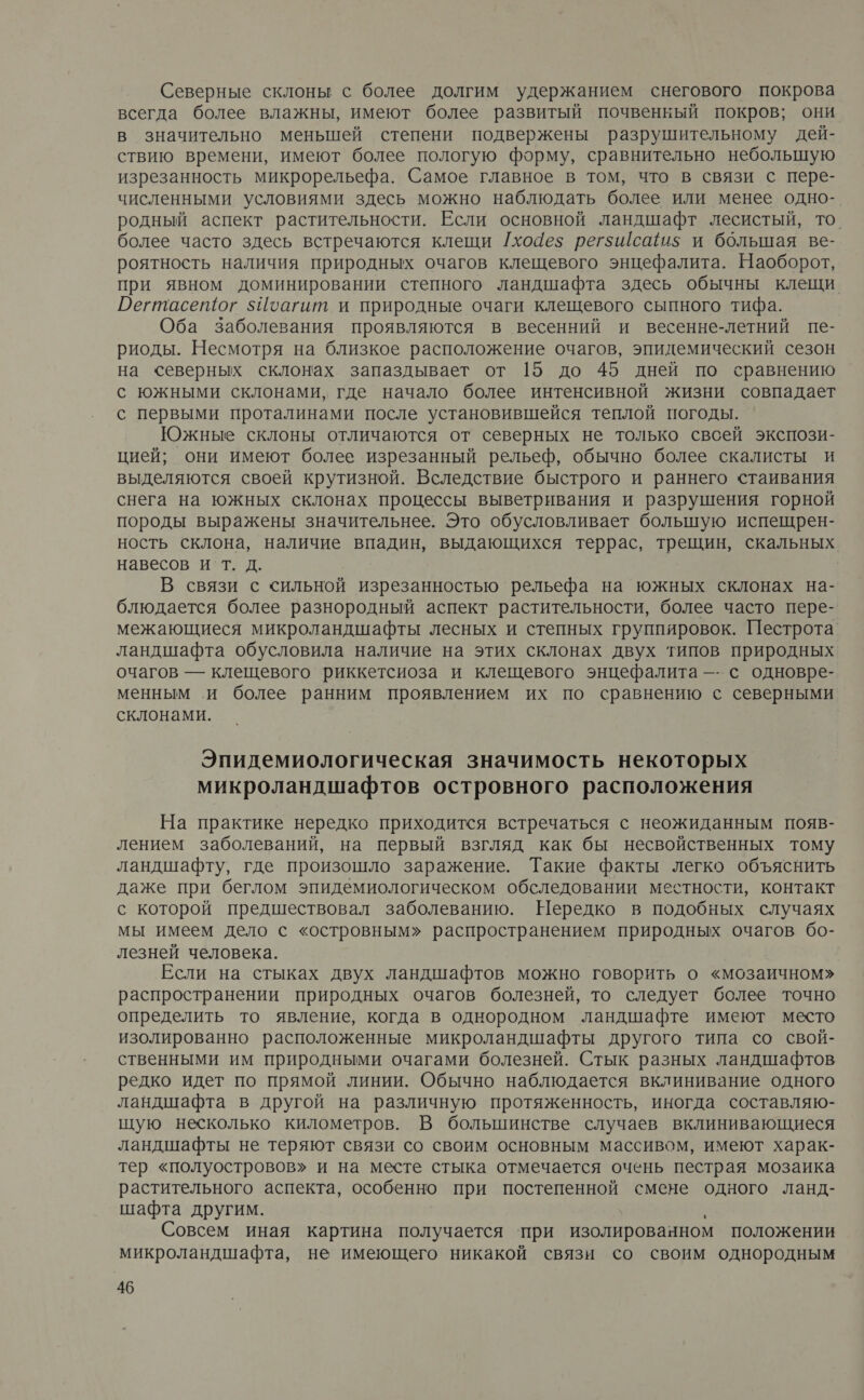 Северные склоны с более долгим удержанием снегового покрова всегда более влажны, имеют более развитый почвенный покров; они в значительно менышей степени подвержены разрушительному дей- ствию времени, имеют более пологую форму, сравнительно небольшую изрезанность микрорельефа. Самое главное в том, что в связи с пере- численными условиями здесь можно наблюдать более или менее одно-. родный аспект растительности. Если основной ландшафт лесистый, то. более часто здесь встречаются клещи /хо4ез регзшсаиз$ и большая ве- роятность наличия природных очагов клещевого энцефалита. Наоборот, при явном доминировании степного ландшафта здесь обычны клещи Регтасетог 5Иоагит и природные очаги клещевого сыпного тифа. Оба Заболевания проявляются в весенний и весенне-летний пе- риоды. Несмотря на близкое расположение очагов, эпидемический сезон на северных склонах запаздывает от 15 до 45 дней по сравнению с южными склонами, где начало более интенсивной жизни совпадает с первыми проталинами после установившейся теплой погоды. Южные склоны отличаются от северных не только свсей экспози- цией; они имеют более изрезанный рельеф, обычно более скалисты и выделяются своей крутизной. Вследствие быстрого и раннего стаивания снега на южных склонах процессы выветривания и разрушения горной породы выражены значительнее. Это обусловливает большую испешрен- ность склона, наличие впадин, выдающихся террас, трещин, скальных навесов и т. д. В связи с сильной изрезанностью рельефа на южных склонах на- блюдается более разнородный аспект растительности, более часто пере- межающиеся микроландшафты лесных и степных группировок. Пестрота ландшафта обусловила наличие на этих склонах двух типов природных очагов — клещевого риккетсиоза и клещевого энцефалита —- с одновре- менным и более ранним проявлением их по сравнению с северными склонами. Эпидемиологическая значимость некоторых микроландшафтов островного расположения На практике нередко приходится встречаться с неожиданным появ- лением заболеваний, на первый взгляд как бы несвойственных тому ландшафту, где произошло заражение. Такие факты легко объяснить даже при беглом эпидемиологическом обследовании местности, контакт с которой предшествовал заболеванию. Нередко в подобных случаях мы имеем дело с «островным» распространением природных очагов бо- лезней человека. Если на стыках двух ландшафтов можно говорить о «мозаичном» распространении природных очагов болезней, то следует более точно определить то явление, когда в однородном ландшафте имеют место изолированно расположенные микроландшафты другого типа со свой- ственными им природными очагами болезней. Стык разных ландшафтов редко идет по прямой линии. Обычно наблюдается вклинивание одного ландшафта в другой на различную протяженность, иногда составляю- щую несколько километров. В большинстве случаев вклинивающиеся ландшафты не теряют связи со своим основным массивом, имеют харак- тер «полуостровов» и на месте стыка отмечается очень пестрая мозаика растительного аспекта, особенно при постепенной смене одного ланд- шафта другим. Совсем иная картина получается ‘при изолированном положении микроландшафта, не имеющего никакой связи со своим однородным