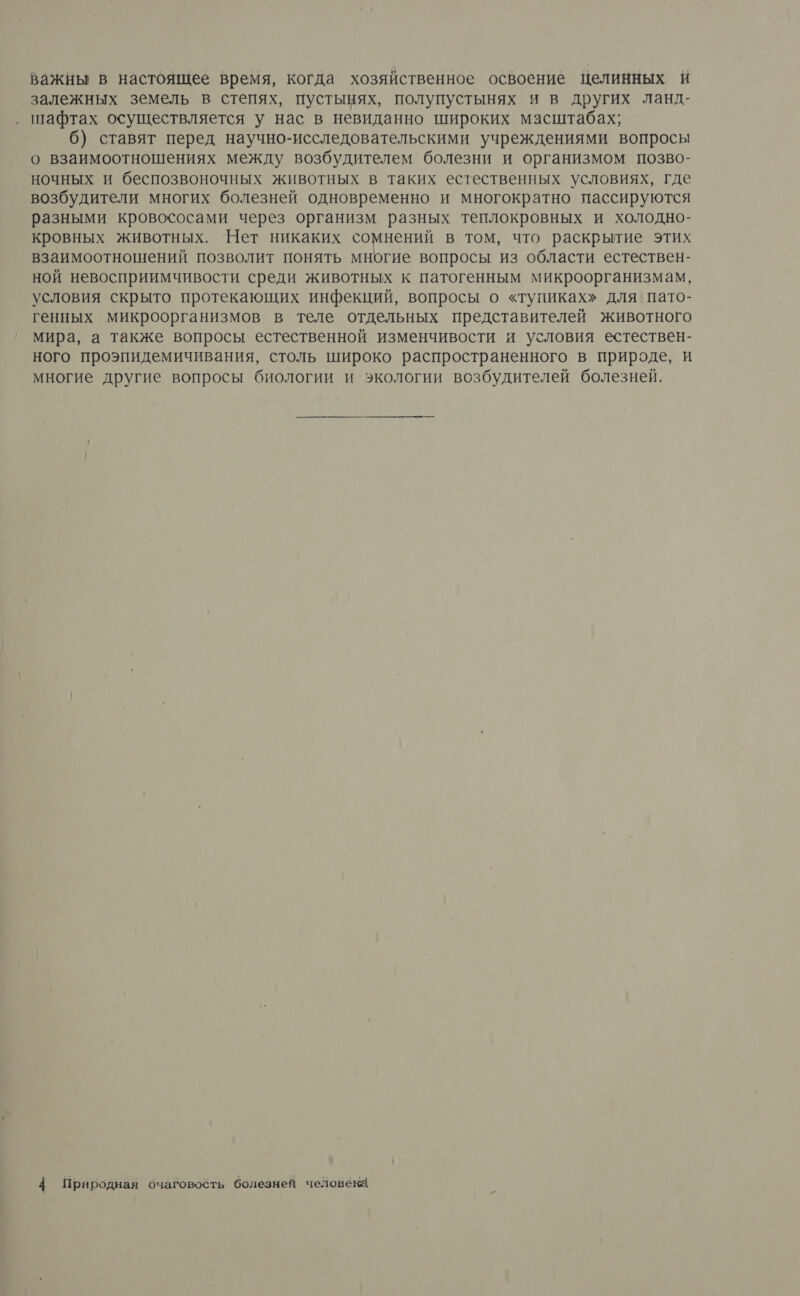 важны в настоящее время, когда хозяйственное освоение целинных и залежных земель в степях, пустынях, полупустынях и в других ланд- шафтах осуществляется у нас в невиданно широких масштабах; 6) ставят перед научно-исследовательскими учреждениями вопросы о взаимоотношениях между возбудителем болезни и организмом позво- ночных и беспозвоночных животных в таких естественных условиях, где возбудители многих болезней одновременно и многократно пассируются разными кровососами через организм разных теплокровных и холодно- кровных животных. Нет никаких сомнений в том, что раскрытие этих взаимоотношений позволит понять многие вопросы из области естествен- ной невосприимчивости среди животных к патогенным микроорганизмам, условия скрыто протекающих инфекций, вопросы о «тупиках» для пато- генных микроорганизмов в теле отдельных представителей животного мира, а также вопросы естественной изменчивости и условия естествен- ного проэпидемичивания, столь широко распространенного в природе, и многие другие вопросы биологии и экологии возбудителей болезней. 4 Природная очаговобть болезней человека