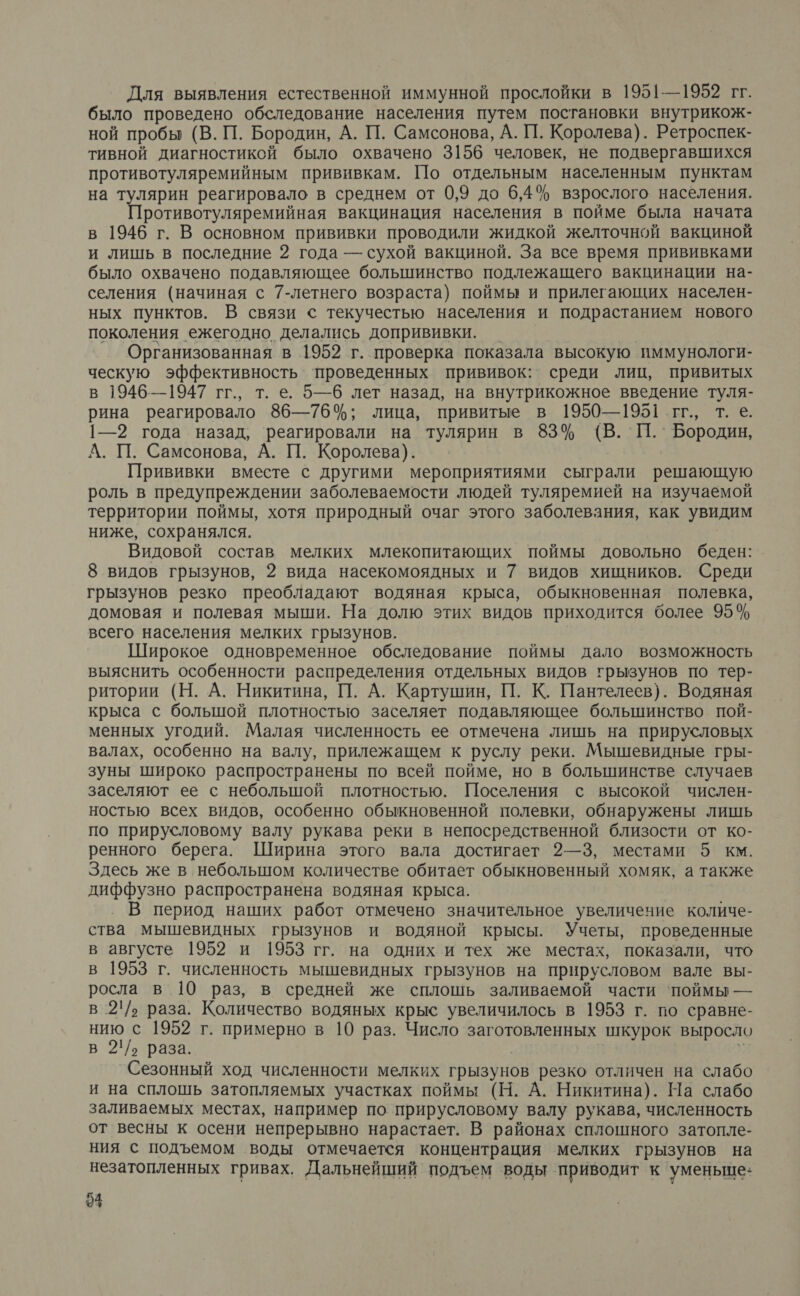 Для выявления естественной иммунной прослойки в 1951—1952 гг. было проведено обследование населения путем постановки внутрикож- ной пробы (В. П. Бородин, А. П. Самсонова, А. 1. Королева). Ретроспек- тивной диагностикой было охвачено 3156 человек, не подвергавшихся противотуляремийным прививкам. По отдельным населенным пунктам на тулярин реагировало в среднем от 0,9 до 6,4% взрослого. населения. Противотуляремийная вакцинация населения в пойме была начата в 1946 г. В основном прививки проводили жидкой желточной вакциной и лишь в последние 2 года — сухой вакциной. За все время прививками было охвачено подавляющее большинство подлежащего вакцинации на- селения (начиная с 7-летнего возраста) поймы и прилегающих населен- ных пунктов. В связи с текучестью населения и подрастанием нового поколения ежегодно делались допрививки. | | Организованная в 1952 г. проверка показала высокую иммунологи- ческую эффективность’ ‘проведенных прививок: среди лиц, привитых в 1946—1947 гг., т. е. 5—6 лет назад, на внутрикожное введение туля- рина реагировало 86—76%; лица, привитые в 1950—1951 гг., т. е. 1—2 года назад, реагировали на тулярин в 83% (В. П. ` Бородин, А. П. Самсонова, А. П. Королева). Прививки вместе с другими мероприятиями сыграли решающую роль в предупреждении заболеваемости людей туляремией на изучаемой территории поймы, хотя природный очаг этого заболевания, как увидим ниже, сохранялся. Видовой состав мелких млекопитающих поймы довольно беден: 8 видов грызунов, 2 вида насекомоядных и 7 видов хищников. Среди грызунов резко преобладают водяная крыса, обыкновенная полевка, домовая и полевая мыши. На долю этих видов приходится более 95% всего населения мелких грызунов. Широкое одновременное обследование поймы дало возможность выяснить особенности распределения отдельных видов грызунов по тер- ритории (Н. А. Никитина, П. А. Картушин, П. К. Пантелеев). Водяная крыса с болышой плотностью заселяет подавляющее большинство пой- менных угодий. Малая численность ее отмечена лишь на прирусловых валах, особенно на валу, прилежащем к руслу реки. Мышевидные гры- зуны широко распространены по всей пойме, но в большинстве случаев заселяют ее с небольшой плотностью. Поселения с высокой числен- ностью всех видов, особенно обыкновенной полевки, обнаружены лишь по прирусловому валу рукава реки в непосредственной близости от ко- ренного берега. Ширина этого вала достигает 2—3, местами 5 км. Здесь же в небольшом количестве обитает обыкновенный хомяк, а также диффузно распространена водяная крыса. В период наших работ отмечено значительное увеличение количе- ства мышевидных грызунов и водяной крысы. Учеты, проведенные в августе 1952 и 1953 гг. на одних и тех же местах, показали, что в 1953 г. численность мышевидных грызунов на прнрусловом вале вы- росла в 10 раз, в средней же сплошь заливаемой части ‘поймы — в 2'/› раза. Количество водяных крыс увеличилось в 1953 г. по сравне- нию с 1952 г. примерно в 10 раз. Число заготовленных шкурок выросло в 21/› раза. з: Сезонный ход численности мелких грызунов резко отличен на слабо и на сплошь затопляемых участках поймы (Н. А. Никитина). На слабо заливаемых местах, например по прирусловому валу рукава, численность от весны к осени непрерывно нарастает. В районах сплошного затопле- ния с подъемом воды отмечается концентрация мелких грызунов на незатопленных гривах. Дальнейший подъем воды приводит к уменьше: 94