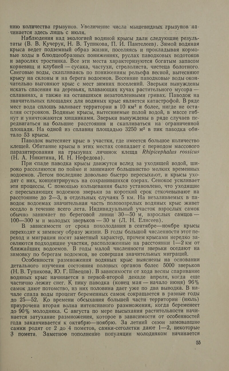 нию количества грызунов. Увеличение числа мышевидных трызунов `на- -чинается здесь лишь с июля. | 9 оков атеоволои Наблюдения над экологией водяной крысы дали следующие резуль- таты (В. В. Кучерук, Н. В. Тупикова, П. И. Пантелеев). Зимой водяная крыса ведет подземный образ жизни, поселяясь и прокладывая кормо- вые ходы в блюдцеобразных понижениях, руслах паводковых водотоков и зарослях тростника. Все эти места характеризуются богатым запасом корневищ и клубней — сусака, частухи, стрелолиста, чистеца болотного. Снеговые воды, скапливаясь по понижениям рельефа весной, вытесняют крысу на склоны и на берега водоемов. Весенние паводковые воды окон- чательно выгоняют крыс с мест зимних поселений. Зверьки вынуждены искать спасения на деревьях, плавающих кучах растительного мусора —- сплавинах, а также на оставшихся незатопленными гривах. Паводок на значительных площадях для водяных крыс является катастрофой. В ряде мест вода сплошь заливает территории в 10 км? и более, нигде не оста- вляя островков. Водяные крысы, вытесняемые полой водой, в массе гиб- нут и уничтожаются хищниками. Зверьки вынуждены в ряде случаев пе- редвигаться на большие расстояния и скапливаться на’ ограниченной площади. На одной из сплавин площадью 3250 м? в пик паводка оби- тало 53 крысы. Паводок вытесняет крыс в участки, где имеется большое количество клещей. Обитание крысы в этих местах совпадает с периодом массового паразитирования на грызунах личинок клеща Айрисерйа/и$ го5$1сиз (Н. А. Никитина, И. Н. Нефедова). При спаде паводка крысы движутся вслед за уходящей водой, ши- роко расселяются по пойме и занимают большинство мелких временных водоемов. Летом последние довольно быстро пересыхают, и крысы ухо- дят с них, концентрируясь на сохранившихся озерах. Сенокос усиливает эти процессы. С помощью кольцевания было установлено, что уходящие с пересыхающих водоемов зверьки за короткий срок сткочевывают на расстояние до 2—3, в отдельных случаях 5 км. На незаливаемых в па- водок водоемах значительная часть половозрелых водяных крыс живет оседло в течение всего лета. Индивидуальный участок взрослых самок обычно занимает по береговой линии 30—50 м, взрослых самцов — 100—300 м и молодых зверьков — 30 м (Л. Н. Елисеев). В зависимости от срока похолодания в сентябре—ноябре - крысы переходят к зимнему образу жизни. В годы большой численности этот пе- реход и миграция носят заметный характер, причем крысами нередко за- селяются подходящие участки, расположенные на расстоянии 1—2 км от ближайших водоемов. В годы малой численности зверьки оседают на зимовку по берегам водоемов, не совершая значительных миграций. Особенности размножения водяных крыс выяснены на основании детального изучения состояния половых органов более 5000 зверьков (Н. В. Тупикова, Ю. Г. Швецов). В зависимости от хода весны спаривание водяных крыс начинается в первой-второй декаде апреля, когда еще частично лежит снег. К пику паводка (конец мая — начало июня) 96% самок дают потомство, из них половина дает уже по два выводка. В на- чале спада воды процент беременных самок сокращается в разные годы до 25—52. Ко времени обсыхания болышей части территории ` (июль) приурочена вторая волна интенсивного размножения; когда беременеет до 90% молодняка. С августа по мере высыхания растительности начи- нается затухание размножения, которое в зависимости от особенностей года заканчивается к октябрю— ноябрю. За летний сезон зимовавшие самки родят от 2 до 4 пометов, самки-сеголетки дают 1—2, некоторые 3 помета, Заметное пополнение популяции молодняком начинается