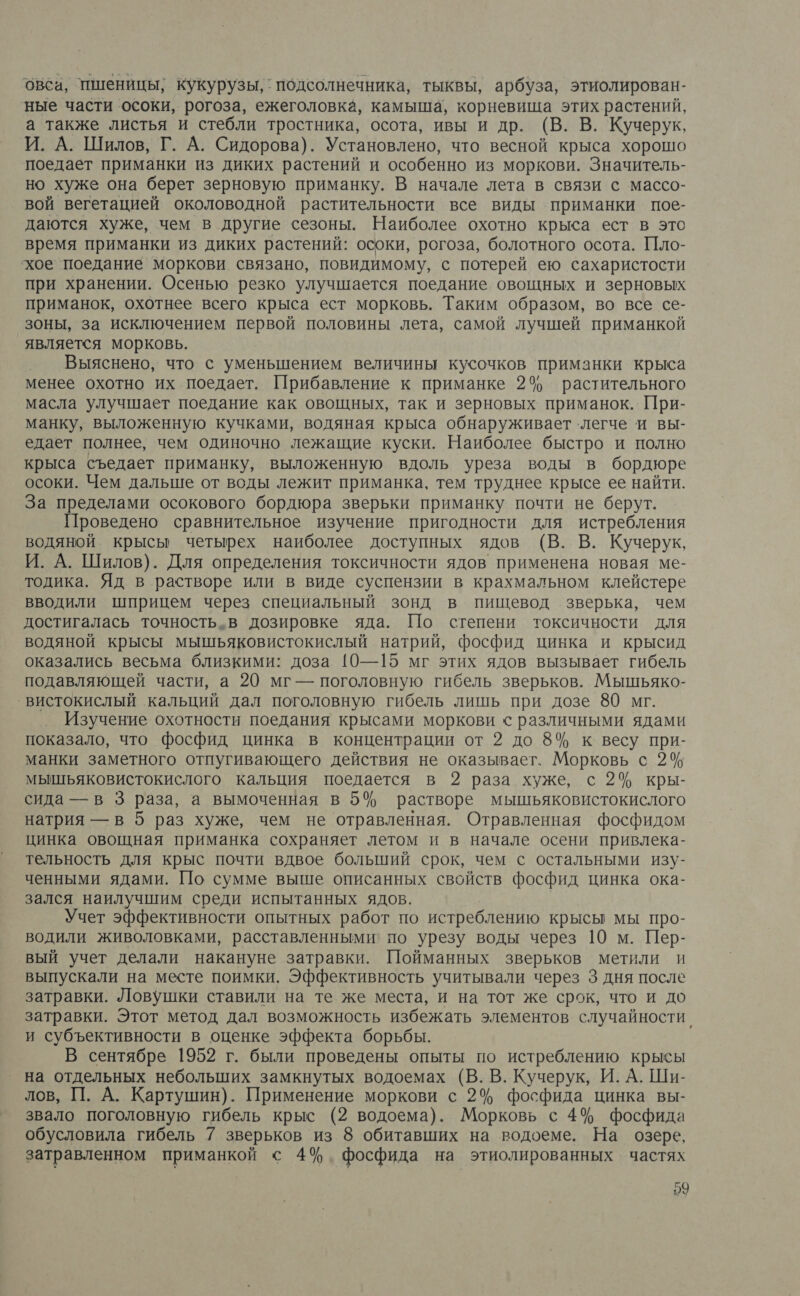 овса, пшеницы, кукурузы, ` подсолнечника, тыквы, арбуза, этиолирован- ные части осоки, рогоза, ежеголовка, камыша, корневища этих растений, а также листья и стебли тростника, осота, ивы и др. (В. В. Кучерук, И. А. Шилов, Г. А. Сидорова). Установлено, что весной крыса хорошо поедает приманки из диких растений и особенно из моркови. Значитель- но хуже она берет зерновую приманку. В начале лета в связи с массо- вой вегетацией околоводной растительности все виды приманки пое- даются хуже, чем в другие сезоны. Наиболее охотно крыса ест в это время приманки из диких растений: осоки, рогоза, болотного осота. Пло- хое поедание моркови связано, повидимому, с потерей ею сахаристости при хранении. Осенью резко улучшается поедание овощных и зерновых приманок, охотнее всего крыса ест морковь. Таким образом, во все се- зоны, за исключением первой половины лета, самой лучшей приманкой является морковь. Выяснено, что с уменьшением величины кусочков приманки крыса менее охотно их поедает. Прибавление к приманке 2% растительного масла улучшает поедание как овощных, так и зерновых приманок. При- манку, выложенную кучками, водяная крыса обнаруживает ‘легче и вы- едает полнее, чем одиночно лежащие куски. Наиболее быстро и полно крыса съедает приманку, выложенную вдоль уреза воды в бордюре осоки. Чем дальше от воды лежит приманка, тем труднее крысе ее найти. За пределами осокового бордюра зверьки приманку почти не берут. Проведено сравнительное изучение пригодности для истребления водяной крысы четырех наиболее доступных ядов (В. В. Кучерук, И. А. Шилов). Для определения токсичности ядов применена новая ме- тодика. Яд в растворе или в виде суспензии в крахмальном клейстере вводили шприцем через специальный зонд в пищевод зверька, чем достигалась точность.в дозировке яда. Шо степени токсичности для водяной крысы мышьяковистокислый натрий, фосфид цинка и крысид оказались весьма близкими: доза [10—15 мг этих ядов вызывает гибель подавляющей части, а 20 мг — поголовную гибель зверьков. Мышьяко- ‚вистокислый кальций дал поголовную гибель лишь при дозе 80 мг. Изучение охотности поедания крысами моркови с различными ядами показало, что фосфид цинка в концентрации от 2 до 8% к весу при- манки заметного отпугивающего действия не оказывает. Морковь с 2% мышьяковистокислого кальция поедается в 2 раза хуже, с 2% кры- сида —в 3 раза, а вымоченная в 5% растворе мышьяковистокислого натрия — в 5 раз хуже, чем не отравленная. Отравленная фосфидом цинка овощная приманка сохраняет летом и в начале осени привлека- тельность для крыс почти вдвое больший срок, чем с остальными изу- ченными ядами. По сумме выше описанных свойств фосфид цинка ока- зался наилучшим среди испытанных ядов. Учет эффективности опытных работ по истреблению крысы мы про- водили живоловками, расставленными' по урезу воды через 10 м. Пер- вый учет делали накануне затравки. Пойманных зверьков метили и выпускали на месте поимки. Эффективность учитывали через 3 дня после затравки. Ловушки ставили на те же места, и на тот же срок, что и до затравки. Этот метод дал возможность избежать элементов случайности, и субъективности в оценке эффекта борьбы. В сентябре 1952 г. были проведены опыты по истреблению крысы на отдельных небольших замкнутых водоемах (В. В. Кучерук, И. А. Ши- лов, П. А. Картушин). Применение моркови с 2% фосфида цинка вы- звало поголовную гибель крыс (2 водоема). Морковь с 4% фосфида обусловила гибель 7 зверьков из 8 обитавших на водоеме. На озере, затравленном приманкой с 4%. фосфида на этиолированных частях