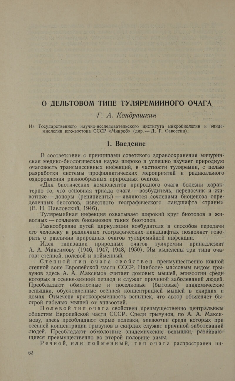 О ДЕЛЬТОВОМ ТИПЕ ТУЛЯРЕМИИНОГО ОЧАГА Г. А. Кондрашкин Из Государственного научно-исследовательского института микробиологии и эпиде- миологии юго-востока СССР «Микроб» (дир. — Д. Г. Савостин). 1. Введение В соответствии с принципами советского здравоохранения мичурин- ская медико-биологическая наука широко и успешно изучает природную очаговость трансмиссивных инфекций, в частности туляремии, с целью разработки системы ‘профилактических мероприятий и радикального оздоровления разнообразных природных очагов. «Для биотических компонентов природного очага болезни харак- терно то, что основная триада очага — возбудитель, переносчик и жи- вотные — доноры (реципиенты) — являются сочленами биоценоза опре- деленных биотопов, известного географического ландшафта страны» (Е. Н. Павловский, 1946). Туляремийная инфекция охватывает широкий круг биотопов и жи- вотных — сочленов биоценозов таких биотопов. Разнообразие путей циркуляции возбудителя и способов передачи его человеку в различных географических. ландшафтах позволяет гово- рить о различии природных очагов туляремийной инфекции. ОЕ Идея типизации природных очагов туляремии арен А. А. Максимову (1946, 1947, 1948, 1950). Им выделены три типа оча- гов: степной, полевой и пойменный. Степной тип очага свойствен преимущественно южной степной зоне Европейской части СССР. Наиболее массовым видом гры- зунов здесь А. А. Максимов считает домовых мышей, ‚эпизоотии среди которых в осенне-зимний период и служат причиной заболеваний людей. Преобладают обмолотные и поселковые (бытовые) эпидемические вспышки, обусловленные осенней концентрацией мышей в скирдах и домах. Отмечена кратковременность вспышек, что автор объясняет бы- строй гибелью мышей от эпизоотий. Полевой тип очага свойствен преимущественно центральным областям Европейской части СССР. Среди грызунов, по А. А. Макси- мову, здесь преобладают серые полевки, эпизоотии среди которых при осенней концентрации грызунов в скирдах служат причиной заболеваний людей. Преобладают обмолотные эпидемические вспышки, развиваю- щиеся преимущественно во второй половине зимы. Речной, или пойменный, Тип очага распространен ин: