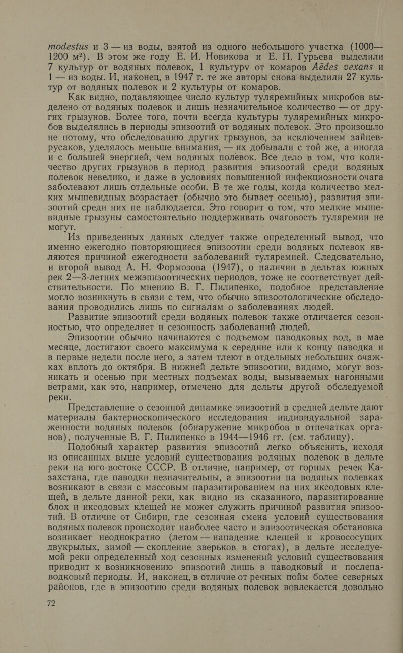 тойе${и$ и 3— из воды, взятой из одного небольшого участка (1000— 1200 м?). В этом же году Е. И. Новикова и Е. П. Гурьева выделили 7 культур от водяных полевок, | культуру от комаров Аё4е5$ чехап$ и | — из воды. И, наконец, в 1947 т. те же авторы снова выделили 27 куль- тур от водяных полевок и 2 культуры от комаров. Как видно, подавляющее число культур туляремийных микробов вы- делено от водяных полевок и лишь незначительное количество — от дру- гих грызунов. Более того, почти всегда культуры туляремийных микро- бов выделялись в периоды эпизоотий от водяных полевок. Это произошло не потому, что обследованию других грызунов, за исключением зайцев- русаков, уделялось меньше внимания, — их добывали с той же, а иногда и с большей энергией, чем водяных полевок. Все дело в том, что коли- чество других грызунов в период развития эпизоотий среди водяных полевок невелико, и даже в условиях повышенной инфекциозности очага заболевают лишь отдельные особи. В те же годы, когда количество мел- ких мышевидных возрастает (обычно это бывает осенью), развития эпи- зоотий среди них не наблюдается. Это говорит о том, что мелкие мыше- видные грызуны самостоятельно поддерживать очаговость туляремии не могут. Из приведенных данных следует также определенный вывод, что именно ежегодно повторяющиеся эпизоотии среди водяных полевок яв- ляются причиной ежегодности заболеваний туляремией. Следовательно, и второй вывод А. Н. Формозова (1947), о наличии в дельтах южных рек 2—3-летних межэпизоотических периодов, тоже не соответствует дей- ствительности. По мнению В. Г. Пилипенко, подобное представление могло возникнуть в связи с тем, что обычно эпизоотологические обследо- вания проводились лишь по сигналам о заболеваниях людей. Развитие эпизоотий среди водяных полевок также отличается сезон- ностью, что определяет и сезонность заболеваний людей. Эпизоотии обычно начинаются с подъемом паводковых вод, в мае месяце, достигают своего максимума к середине или к концу паводка и в первые недели после него, а затем тлеют в отдельных небольших счаж- ках вплоть до октября. В нижней дельте эпизоотии, видимо, могут воз- никать и осенью при местных подъемах воды, вызываемых нагонными ветрами, как это, например, отмечено для дельты другой обследуемой реки. | Представление о сезонной динамике эпизоотий в средней дельте дают материалы бактериоскопического исследования индивидуальной зара- женности водяных полевок (обнаружение микробов в отпечатках орга- нов), полученные В. Г. Пилипенко в 1944—1946 гг. (см. таблицу). Подобный характер развития эпизоотий легко объяснить, исходя из описанных выше условий существования водяных полевок в дельте реки на юго-востоке СССР. В отличие, например, от горных речек Ка- захстана, где паводки незначительны, а эпизоотии на водяных полевках возникают в связи с массовым паразитированием на них иксодовых кле- щей, в дельте данной реки, как видно из сказанного, паразитирование блох и иксодовых клещей не может служить причиной развития эпизоо- тий. В отличие от Сибири, где сезонная смена условий существования водяных полевок происходит наиболее часто и эпизоотическая обстановка возникает неоднократно (летом -— нападение клещей и кровососущих двукрылых, зимой — скопление зверьков в стогах), в дельте исследуе- мой реки определенный ход сезонных изменений условий существования приводит к возникновению эпизоотий лишь в паводковый и послепа- водковый периоды. И, наконец, в отличие от речных пойм более северных районов, где в эпизоотию среди водяных полевок вовлекается довольно Та
