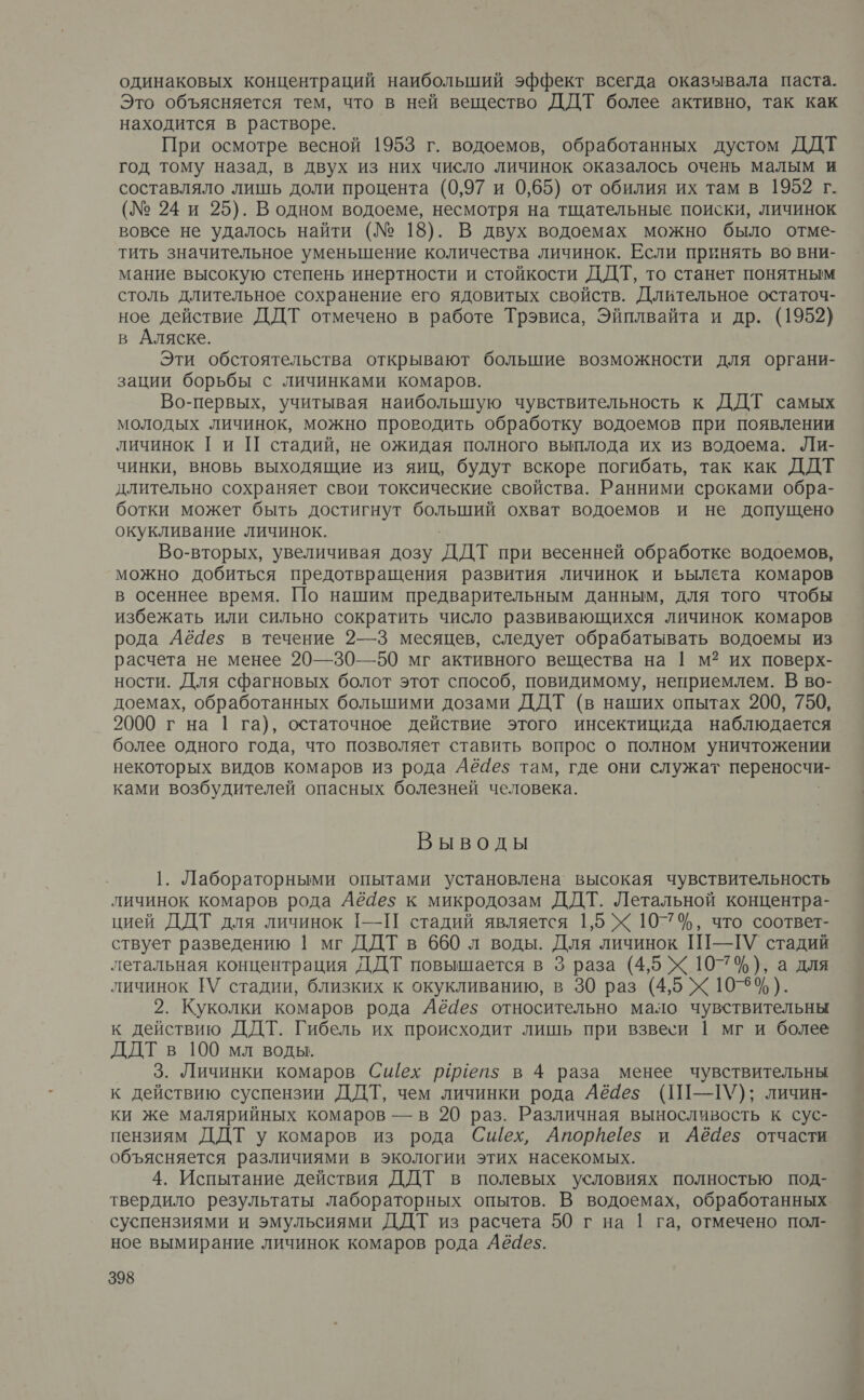 одинаковых концентраций наибольший эффект всегда оказывала паста. Это объясняется тем, что в ней вещество ДДТ более активно, так как находится в растворе. При осмотре весной 1953 г. водоемов, обработанных дустом ДДТ год тому назад, в двух из них число личинок оказалось очень малым и составляло лишь доли процента (0,97 и 0,65) от обилия их там в 1952 г. (№ 24 и 25). В одном водоеме, несмотря на тщательные поиски, личинок вовсе не удалось найти (№ 18). В двух водоемах можно было отме- тить значительное уменьшение количества личинок. Если принять во вни- мание высокую степень инертности и стойкости ДДТ, то станет понятным столь длительное сохранение его ядовитых свойств. Длительное остаточ- ное действие ДДТ отмечено в работе Трэвиса, Эйплвайта и др. (1952) в Аляске. Эти обстоятельства открывают большие возможности для органи- зации борьбы с личинками комаров. Во-первых, учитывая наибольшую чувствительность к ДДТ самых молодых личинок, можно проводить обработку водоемов при появлении личинок Ги П стадий, не ожидая полного выплода их из водоема. Ли- чинки, вновь выходящие из яиц, будут вскоре погибать, так как ДДТ длительно сохраняет свои токсические свойства. Ранними сроками обра- ботки может быть достигнут болыший охват водоемов и не допущено окукливание личинок. Во-вторых, увеличивая дозу ддт при весенней обработке водоемов, можно добиться предотвращения развития личинок и ьылета комаров в осеннее время. По нашим предварительным данным, для того чтобы избежать или сильно сократить число развивающихся личинок комаров рода Аё4ез в течение 2—3 месяцев, следует обрабатывать водоемы из расчета не менее 20—30—50 мг активного вещества на | м? их поверх- ности. Для сфагновых болот этот способ, повидимому, неприемлем. В во- доемах, обработанных большими дозами ДДТ (в наших опытах 200, 750, 2000 г на 1 га), остаточное действие этого инсектицида наблюдается более одного года, что позволяет ставить вопрос о полном уничтожении некоторых видов комаров из рода Аё4ез там, где они служат переносчи- ками возбудителей опасных болезней человека. Выводы 1. Лабораторными опытами установлена высокая чувствительность личинок комаров рода Аё4ез к микродозам ДДТ. Летальной концентра- цией ДДТ для личинок 1-—П стадий является 1,5 Х 10-74%, что соответ- ствует разведению | мг ДДТ в 660 л воды. Для личинок Ш-ТУ стадий летальная концентрация ДДТ повышается в 3 раза (4,5 Ж 107%), а для личинок [У стадии, близких к окукливанию, в 30 раз (4,5 Х 108%). 2. Куколки комаров рода Аё4е$ относительно мало чувствительны к действию ДДТ. Гибель их происходит лишь при взвеси | мг и более ДДТ в 100 мл воды. 3. Личинки комаров Сшех рииеп$ в 4 раза менее чувствительны к действию суспензии ДДТ, чем личинки рода Аёаез (П--У); личин- ки же малярийных комаров — в 20 раз. Различная выносливость к сус- пензиям ДДТ у комаров из рода Сшех, Апорйеез$ и Аё4е$ отчасти объясняется различиями в экологии этих насекомых. 4. Испытание действия ДДТ в полевых условиях полностью под- твердило результаты лабораторных опытов. В водоемах, обработанных суспензиями и эмульсиями ДДТ из расчета 50 г на | га, отмечено пол- ное вымирание личинок комаров рода Аёаез.
