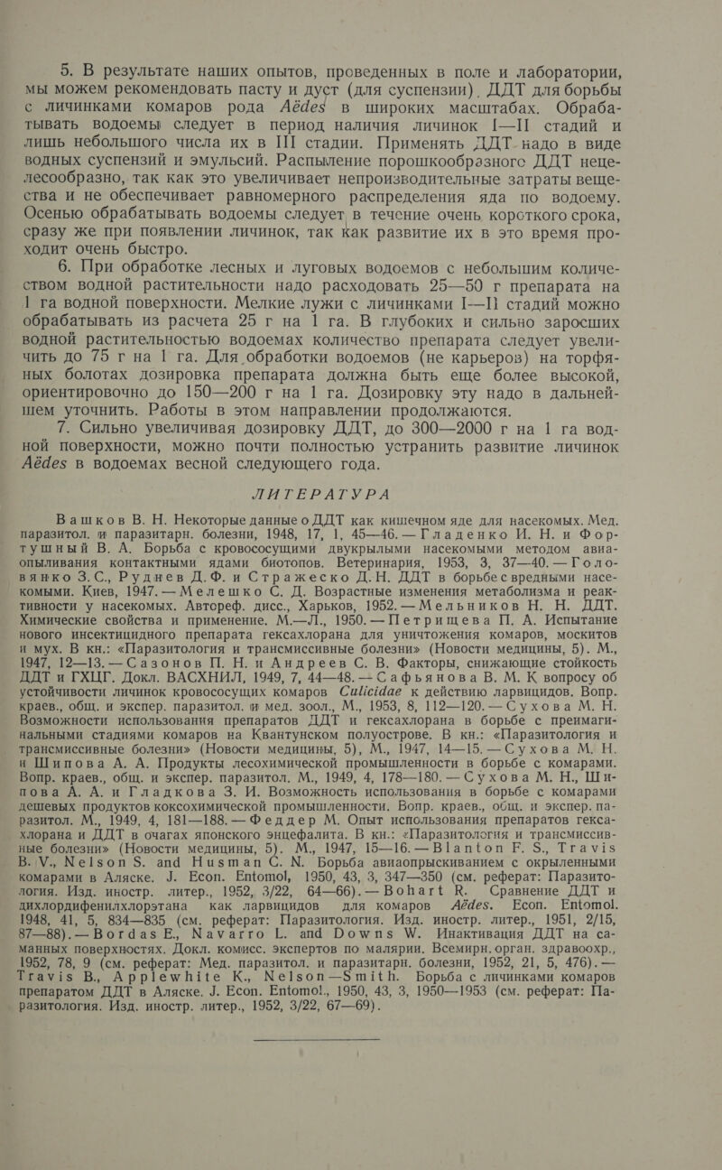 мы можем рекомендовать пасту и дуст (для суспензии). ДДТ для борьбы с личинками комаров рода Аё4ез в широких масштабах. Обраба- тывать водоемы следует в период наличия личинок [-—П стадий и лишь небольшого числа их в ПГ стадии. Применять ДДТ надо в виде водных суспензий и эмульсий. Распыление порошкообразноге ДДТ неце- лесообразно, так как это увеличивает непроизводительные затраты веще- ства и не обеспечивает равномерного распределения яда по водоему. Осенью обрабатывать водоемы следует в течение очень короткого срока, сразу же при появлении личинок, так как развитие их в это время про- ходит очень быстро. 6. При обработке лесных и луговых водоемов с небольшим количе- ством водной растительности надо расходовать 25—59 г препарата на | га водной поверхности. Мелкие лужи с личинками [--П стадий можно обрабатывать из расчета 25 г на 1 га. В глубоких и сильно заросших водной растительностью водоемах количество препарата следует увели- чить до 75 г на | га. Для обработки водоемов (не карьеров) на торфя- ных болотах дозировка препарата должна быть еще более высокой, ориентировочно до 150—200 г на 1 га. Дозировку эту надо в дальней- шем уточнить. Работы в этом направлении продолжаются. 7. Сильно увеличивая дозировку ДДТ, до 300—2000 г на 1 га вод- ной поверхности, можно почти полностью устранить развитие личинок Аё4ез в водоемах весной следующего года. РЕ РАТУРА Вашков В. Н. Некоторые данные о ДДТ как кишечном яде для насекомых. Мед. паразитол. и паразитарн. болезни, 1948, 17, 1, 45—46. — Гладенко И. Н. и Фор- тушный В. А. Борьба с кровососущими двукрылыми насекомыми методом авиа- опыливания контактными ядами биотопов. Ветеринария, 1953, 3, 37—40. — Голо- вянко 3. С., Руднев Д. ХФ. и Стражеско Д.Н. ДДТ в борьбе с вредными насе- комыми. Киев, 1947. — Мелешко С. Д. Возрастные изменения метаболизма и реак- тивности у насекомых. Автсреф. дисс., Харьков, 1952. — Мельников Н. Н. ДДТ. Химические свойства и применение. М.—Л., 1950. — Петрищева П. А. Испытание нового инсектицидного препарата гексахлорана для уничтожения комаров, москитов и мух. В кн.: «Паразитология и трансмиссивные болезни» (Новости медицины, 5). М., 1947, 12—13. — Сазонов П. Н. и Андреев С. В. Факторы, снижающие стойкость ДДТ и ГХЦГ. Докл. ВАСХНИЛ, 1949, 7, 44—48. — Сафьянова В. М. К вопросу об устойчивости личинок кровососущих комаров Сийс4ае к действию ларвицидов. Вопр. краев., общ. и экспер. паразитол. и мед. зоол., М., 1953, 8, 112—120. — Сухова М. Н. Возможности использования препаратов ДДТ и гексахлорана в борьбе с преимаги- нальными стадиями комаров на Квантунском полуострове. В кн.: «Паразитология и трансмиссивные болезни» (Новости медицины, 5), М., 1947, 14—15. — Сухова М. Н. и Шипова А. А. Продукты лесохимической промышленности в борьбе с комарами. Вопр. краев., общ. и экспер. паразитол. М., 1949, 4, 178—180. — Сухова М. Н., Ши- пова А. А. и Гладкова 3. И. Возможность использования в борьбе с комарами дешевых продуктов коксохимической промышленности. Вопр. краев., общ. и экспер. па- разитол. М., 1949, 4, 131—188. — Феддер М. Опыт использования препаратов гекса- хлорана и ДДТ в очагах японского энцефалита. В кн.: «Паразитология и трансмиссив- ные болезни» (Новости медицины, 5). М., 1947, 15—16. — В1апфопл Е. $., Тгау!з В. У., Ме[зоп 5. апа Низшап С. №. Борьба авиаопрыскиванием с окрыленными комарами в Аляске. Л. Есоп. Ещото|р, 1950, 43, 3, 347—350 (см. реферат: Паразито- логия. Изд. иностр. литер., 1952, 3/22, 64—66). — Вопаг+ К. Сравнение ДДТ и дихлордифенилхлорэтана как ларвицидов для комаров 6ё4е;. Есоп. Ещотой. 1948, 41, 5, 834—835 (см. реферат: Паразитология. Изд. иностр. литер., 1951, 2/15, 87—88). — Вог4аз Е., Мауагго [. апа ЮРомпз У. Инактивация ДДТ на са- манных поверхностях. Докл. комисс. экспертов по малярии. Всемирн. орган. здравоохр., 1952, 78, 9 (см. реферат: Мед. паразитол. и паразитарн. болезни, 1952, 21, 5, 476). — Тгау!$ В., Арр|1емН{Ее К., Ме!1зоп—5 ш!1 НВ. Борьба с личинками комаров препаратом ДДТ в Аляске. У. Есоп. Еото!,, 1950, 43, 3, 1950—1953 (см. реферат: Па- разитология. Изд. иностр. литер., 1952, 3/22, 67—69).