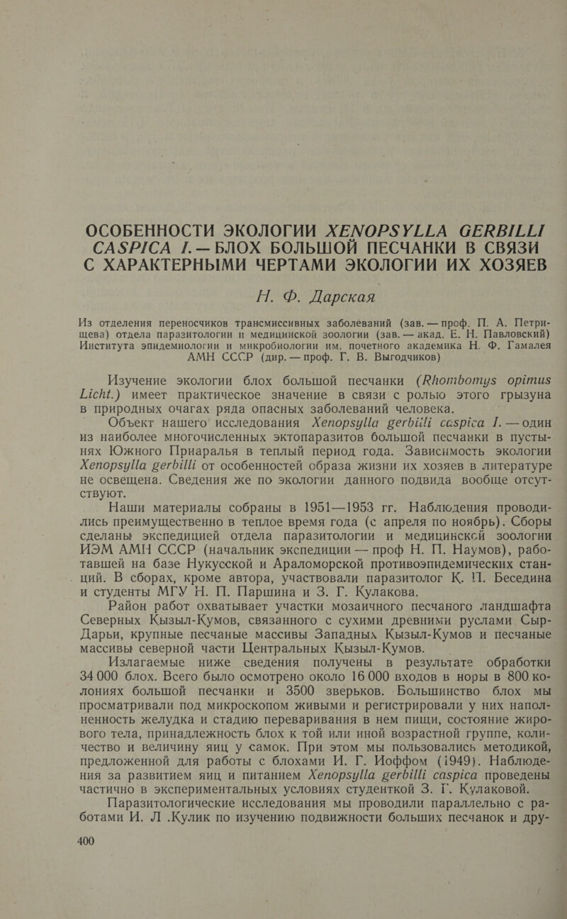 ОСОБЕННОСТИ ЭКОЛОГИИ ХЕМОР$5УГГА СЕКВИЛ САЗРГСА 1[.— БЛОХ БОЛЬШОЙ ПЕСЧАНКИ В СВЯЗИ С ХАРАКТЕРНЫМИ ЧЕРТАМИ ЭКОЛОГИИ ИХ ХОЗЯЕВ Н. Ф. Дарская | Из отделения переносчиков трансмиссивных заболеваний (зав. — проф. П. А. Петри- щева) отдела паразитологии и медицинской зоологии (зав. — акад. Е. Н. Павловский) Института эпидемиологии и микробиологии им. почетного академика Н. Ф. Гамалея АМН СССР (дир. — проф. Г. В. Выгодчиков) Изучение экологии блох большой песчанки (Юйотфоту$ ортиз$ Г4с.) имеет практическое значение в связи с ролью этого грызуна в природных очагах ряда опасных заболеваний человека. Объект нашего’ исследования ХепорзуЦйа бег ссзртса Г. — один из наиболее многочисленных эктопаразитов большой песчанки в пусты- нях Южного Приаралья в теплый период года. Зависимость экологии ХепорзуЦа вегИШ от особенностей образа жизни их хозяев в литературе не освещена. Сведения же по экологии данного подвида вообще отсут- ствуют. Наши материалы собраны в 1951—1953 гг. Наблюдения проводи- лись преимущественно в теплое время года (с апреля по ноябрь). Сборы сделаны экспедицией отдела паразитологии и медицинсксй зоологии ИЭМ АМН СССР (начальник экспедиции — проф Н. П. Наумов), рабо- тавшей на базе Нукусской и Араломорской противоэпидемических стан- ций. В сборах, кроме автора, участвовали паразитолог К. П. Беседина и студенты МГУ Н. П. Паршина и 3. Г. Кулакова. Район работ охватывает участки мозаичного песчаного ландшафта Северных Кызыл-Кумов, связанного с сухими древними руслами Сыр- Дарьи, крупные песчаные массивы Западных Кызыл-Кумов и песчаные массивы северной части Центральных Кызыл-Кумов. Излагаемые ниже сведения получены в результате обработки 34 000 блох. Всего было осмотрено около 16 000 входов в норы в 800 ко- лониях большой песчанки и 3500 зверьков. Большинство блох мы просматривали под микроскопом живыми и регистрировали у них напол- ненность желудка и стадию переваривания в нем пищи, состояние жиро- вого тела, принадлежность блох к той или иной возрастной группе, коли- чество и величину яиц у самок. При этом мы пользовались методикой, предложенной для работы с блохами И. Г. Иоффом (1949). Наблюде- ния за развитием яиц и питанием ХепорзуЦа вегбИ сазргса проведены частично в экспериментальных условиях студенткой 3. Г. Кулаковой. Паразитологические исследования мы проводили параллельно с ра- ботами И. Л .Кулик по изучению подвижности больших песчанок и дру-