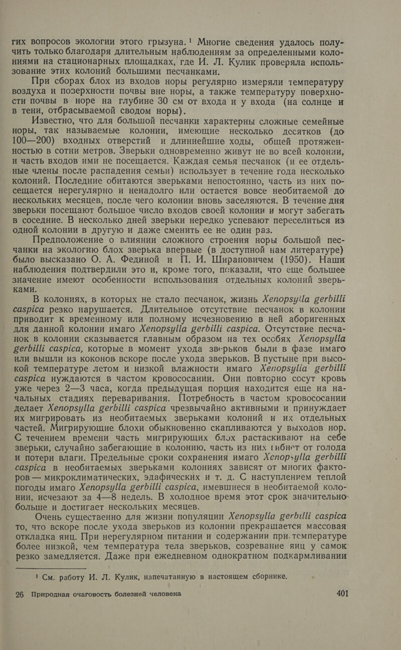 гих вопросов экологии этого грызуна.! Многие сведения удалось полу- чить только благодаря длительным наблюдениям за определенными коло- ниями на стационарных площадках, где И. Л. Кулик проверяла исполь- зование этих колоний большими песчанками. При сборах блох из входов норы регулярно измеряли температуру воздуха и позерхности почвы вне норы, а также температуру поверхно- сти почвы в норе на глубине 30 см от входа и у входа (на солнце и в тени, отбрасываемой сводом норы). Известно, что для большой песчанки характерны сложные семейные норы, так называемые колонии, имеющие несколько десятков (до 100—200) входных отверстий и длиннейшие ходы, общей протяжен- ностью в сотни метров. Зверьки одновременно живут не во всей колонии, и часть входов ими не посещается. Каждая семья песчанок (и ее отдель- ‘ные члены после распадения семьи) использует в течение года несколько колоний. Последние обитаются зверьками непостоянно, часть из них по- сещается нерегулярно и ненадолго или остается вовсе необитаемой до нескольких месяцев, после чего колонии вновь заселяются. В течение дня зверьки посещают большое число входов своей колонии и могут забегать в соседние. В несколько дней зверьки нередко успевают переселиться из одной колонии в другую и даже сменить ее не один раз. Предположение о влиянии сложного строения норы большой пес- чанки на экологию блох зверька впервые (в доступной нам литературе) было высказано О. А. Фединой и П. И. Ширановичем (1950). Наши наблюдения подтвердили это и, кроме того, псказали, что еще большее значение имеют особенности использования отдельных колоний зверь- ками. В колониях, в которых не стало песчанок, жизнь Хепорзу а вегрИЕ сазрёса резко нарушается. Длительное отсутствие песчанок в колонии приводит к временному или полному исчезновению в ней аборигенных для данной колонии имаго Хепорзийа вегьИй сазргса. Отсутствие песча- нок в колонии сказывается главным образом на тех особях ХепорзуЦа вегьй сазргса, которые в момент ухода зверьков были в фазе имаго или вышли из коконов вскоре после ухода зверьков. В пустыне при высо- кой температуре летом и низкой влажности имаго ЛХепорзуйа вегб ИЕ сазрса нуждаются в частом кровососании. Они повторно сосут кровь уже через 2—3 часа, когда предыдущая порция находится еще на на- чальных стадиях переваривания. Потребность в частом кровососании делает ХепорзуЦа вегьИЁ сазрса чрезвычайно активными и принуждает их мигрировать из необитаемых зверьками колоний и их отдельных частей. Мигрирующие блохи обыкновенно скапливаются у выходов нор. С течением времени часть мигрирующих блох растаскивают на себе зверьки, случайно забегающие в колонию. часть из них гибнет от голода и потери влаги. Предельные сроки сохранения имаго Аепорзуйа вегбИЁ сазрёса в необитаемых зверьками колониях зависят от многих факто- ров — микроклиматических, эдафических и т. д. С наступлением теплой погоды имаго ХепорзиуЦа сего Ш сазрса, имевшиеся в необитаемой коло- нии, исчезают за 4—8 недель. В холодное время этот срок значительно` больше и достигает нескольких месяцев. Очень существенно для жизни популяции ХепорзуЦа ветбИЙ сазрёса то, что вскоре после ухода зверьков из колонии прекрашается массовая откладка яиц. При нерегулярном питании и содержании при. тсмпературе более низкой, чем температура тела зверьков, созревание яиц у самок. резко замедляется. Даже при ежедневном однократном подкармливании ' См. работу И. Л. Кулик, напечатанную в настоящем сборнике.