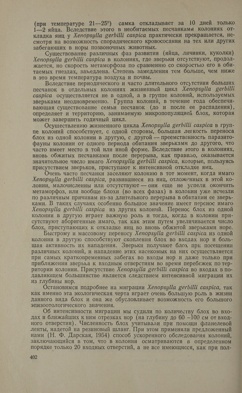 (при температуре 21—25°) самка откладывает за 10 дней только 1—9 яйца. Вследствие этого в необитаемых песчанками колониях от- кладка яиц у Хепорзуйа бегьИй сазрёса практически прекращается, не- смотря на возможность спорадического кровососания на тех или других забегающих в норы позвоночных животных. Существование различных фаз развития (яйца, личинки, куколки) ХепорзиЦа вегьИй сазрса в колониях, где зверьки отсутствуют, продол- жается, но скорость метаморфоза по сравнению со скоростью его в оби- таемых гнездах, замедлена. Степень замедления тем больще, чем ниже в это время температура воздуха и почвы. | Вследствие периодического и часто длительного отсутствия больших песчанок в отдельных колониях жизненный цикл ХепорзуЦа вегбиИй сазрёса осуществляется не в одной, а в группе колоний, используемых зверьками неодновременно. Группа колоний, в течение года обеспечи- вающая существование семьи песчанок (до и после ее распадения), определяет и территорию, занимаемую микропопуляцией блох, которая может завершить годичный цикл. | Осуществлению жизненного цикла ХепорзуПа сегь И сазруса в груп- пе колоний способствует, с одной стороны, большая легкость переноса блох из одной колонии в другую, с другой — преемственность паразито- фауны колонии от одного периода обитания зверьками до другого, что часто имеет место в той или иной форме. Вследствие этого в колониях, вновь обжитых песчанками после перерыва, как правило, оказывается значительное число имаго ХепорзиЦа вегб ИЕ сазрса, которые, пользуясь присутствием зверьков, приступают к интенсивной откладке яиц. Очень часто песчанки заселяют колонию в тот момент, когда имаго ХепорзиЙа вегьИй сазрса, развившиеся из_яиц, отложенных в этой. ко- лонии, малочисленны или отсутствуют — они еще не успели окончить метаморфоз, или вообще блохи (во всех фазах) в колонии уже исчезли по различным причинам из-за длительного перерыва в обитании ее зверь- ками. В таких случаях особенно большое значение имеет перенос имаго ХепорзуЦа вегрИЁ сазраса из других колоний. Перенос блох из одной колонии в другую играет важную роль и тогда, когда в колонии при- сутствуют аборигенные имаго, так как этим путем увеличивается число блох, приступающих к откладке яиц во вновь обжитой зверьками норе. Быстрому и массовому переносу ХепорзиЦа сегбИЙ сазриса. из одной колонии в другую способствуют скопления блох во входах нор и боль- ‚шая активность их нападения. Зверьки получают блох при посещении различных колоний, и нападение этих насекомых на них осуществляется при самых кратковременных забегах во входы нор и даже только при приближении зверька к входным отверстиям во время перебежек по тер- ритории колонии. Присутствие ХепорзуЦа вегойй сазргса во входах в по- давляющем большинстве является следствием интенсивной миграции их из глубины нор. Остановимся подробнее на миграции ХепорзуЦа вегбИЙ сазргса, так как именно эта экологическая черта играет очень болышую роль в жизни данного вида блох и она же обусловливает возможность его большого эпизоотологического значения. Об интенсивности миграции мы судили по количеству блох во вхо-. дах и ближайших к ним отрезках нор (на глубину до 60. —100 см от вход- ного отверстия). Численность блох учитывали при помощи фланелевой ленты, надетой на резиновый шланг. При этом применяли предложенный нами (Н. Ф. Дарская, 1954) способ ускоренного обследования колоний, заключающийся в том, что в колонии осматриваются в определенном порядке только 20 входных отверстий, а не все имеющисся, как при пол-