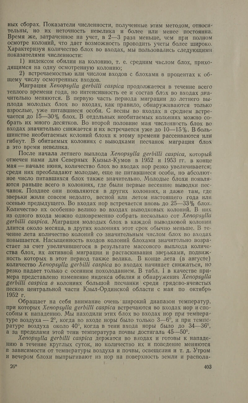 ных сборах. Показатели численности, полученные этим методом, относи- тельны, но их неточность невелика и более или менее постоянна. Время же, затраченное на учет, в 2—3 раза меньше, чем при полном осмотре колоний, что дает возможность проводить учеты более широко. Характеризуя количество блох во входах, мы пользовались следующими показателями численности: 1) индексом обилия на колонию, т. е. средним числом блох, прихо- дящимся на одну осмотренную колонию; 2) встречаемостью или числом входов с блохами в процентах к об- щему числу осмотренных входов. Миграция Хепорзуйа вегбИй сазрёса продолжается в течение всего теплого времени года, но интенсивность ее и состав блох во входах зна- чительно меняются. В первую часть периода миграции до летнего вы- плода молодых блох во входах, как правило, обнаруживаются только взрослые, уже питавшиеся особи. С весны во входах в среднем встре- чается до 15—30% блох. В отдельных необитаемых колониях можно со- брать их много десятков. Во второй половине мая численность блох во входах значительно снижается и их встречается уже до 10—15%. В боль- шинстве необитаемых колоний блохи к этому времени рассеиваются или гибнут. В обитаемых колониях с выводками песчанок миграция блох в это время невелика. После начала летнего выплода ХепорзуЙа вегбИЙ сазриса, который отмечен нами для Северных Кызыл-Кумов в 1952 и 1953 гг. в конце мая — начале июня, количество блох во входах нор резко увеличивается; среди них преобладают молодые, еще не питавшиеся особи, но абсолют- ное число питавшихся блох также значительно. Молодые блохи появля- ются раньше всего в колониях, где были первые весенние выводки пес- чанок. Позднее они появляются в других колониях, и даже там, где зверьки жили совсем недолго, весной или летом настоящего года или осенью предыдущего. Во входах нор встречается вновь до 25—33% блох. Количество их особенно велико во входах выводковых колоний. В них из одного входа можно одновременно собрать несколько сот ХепорзиуЙа зегьИй сазрёса. Миграция молодых блох в каждой выводковой колонии длится около месяца, в других колониях этот срок обычно меньше. В те- чение лета количество колоний со значительным числом блох во входах повышается. Насыщенность входов колоний блохами значительно возра- стает за счет увеличившегося в результате массового выплода количе- ° ства блох, их активной миграции и растаскивания зверьками, подвиж- ность которых в этот период также велика. В конце лета (в августе) количество Хепорзуйа вегоИй сазрёса во входах начинает снижаться, но резко падает только с осенним похолоданием. В табл. 1 в качестве при- мера представлено изменение индекса обилия и обнаружения Хепорзийа зегрИЙ сазрса в колониях большой песчанки «реди грядово-ячеистых песков центральной части Кзыл-Ординской области с мая по октябрь 952 г. Обращает на себя внимание очень’ широкий диапазон температур, ‘при которых Хепорзуйа сегьИЕ сазргса встречаются во входах нор и спо- собны к нападению. Мы находили этих блох во входах нор при темпера- туре воздуха — 2°, когда во входе норы было только 3—6°, и при темпе- ратуре воздуха около 40°, когда в тени входа норы было до 34—36°, а за пределами этой тени температура почвы достигала 45-—50°. ХепорзуЦа веть И сазрса держатся во входах и готовы к нападе- нию в течение круглых суток, но количество их и поведение меняются _В зависимости от температуры воздуха и почвы, освещения и т. д. Утром и вечером блохи выпрыгивают из нор на поверхность земли и распола-