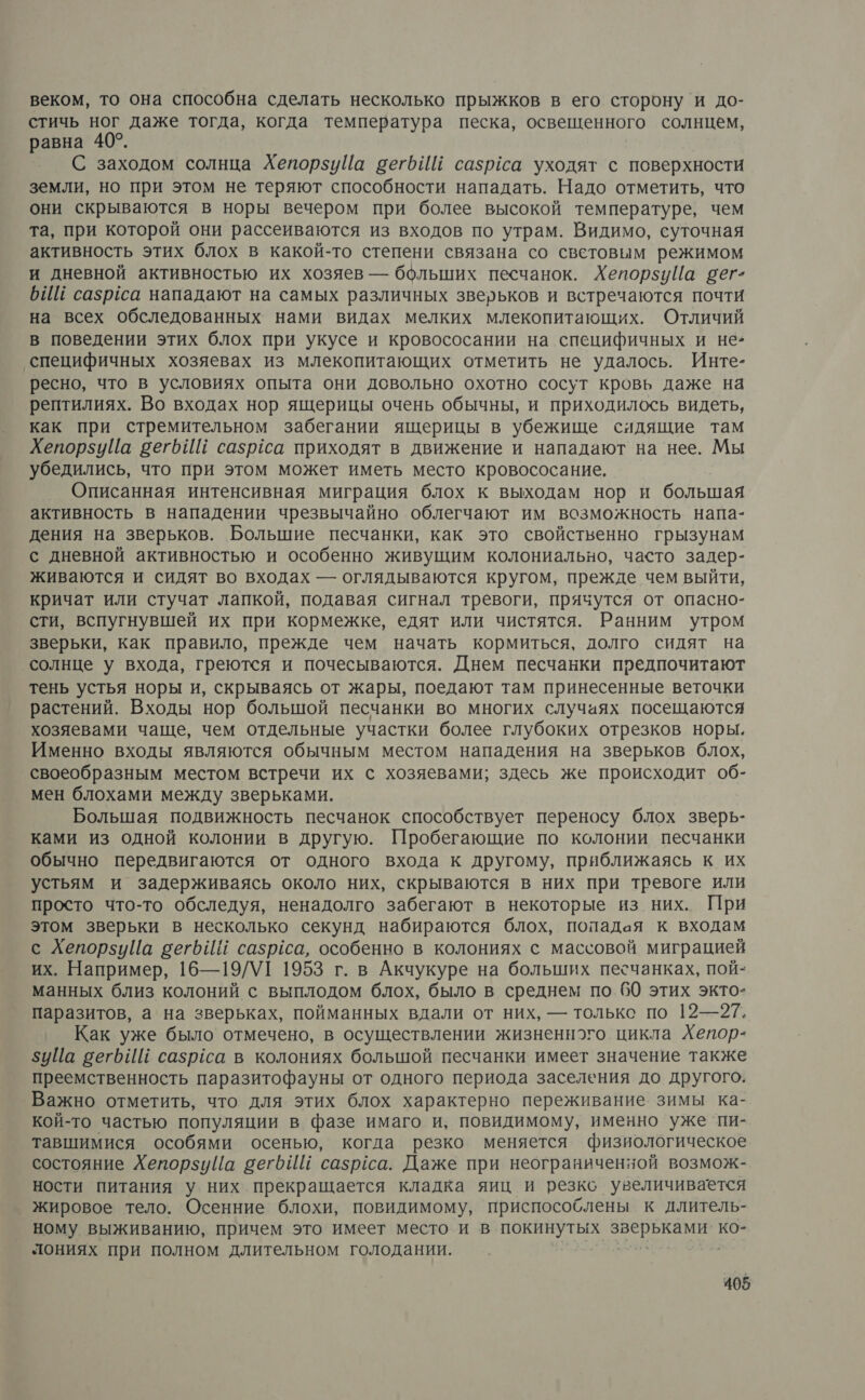 веком, то она способна сделать несколько прыжков в его сторону ‘и до- стичь ног даже тогда, когда температура песка, освещенного солнцем, равна 40°. С заходом солнца ХепорзуЙа вегбИй сазрёса уходят с поверхности земли, но при этом не теряют способности нападать. Надо отметить, что они скрываются в норы вечером при более высокой температуре; чем та, при которой они рассеиваются из входов по утрам. Видимо, суточная активность этих блох в какой-то степени связана со световым режимом и дневной активностью их хозяев — больших песчанок. ХепорзуЦа сег- БИЦ сазрса нападают на самых различных зверьков и встречаются почти на всех обследованных нами видах мелких млекопитающих. Отличий в поведении этих блох при укусе и кровососании на специфичных и не* ‘специфичных хозяевах из млекопитающих отметить не удалось. Инте- ресно, что в условиях опыта они довольно охотно сосут кровь даже на рептилиях. Во входах нор ящерицы очень обычны, и приходилось видеть, как при стремительном забегании ящерицы в убежище сидящие там ХепорзуЦа сеть ИЕ сазрйса приходят в движение и нападают на нее. Мы убедились, что при этом может иметь место кровососание, Описанная интенсивная миграция блох к выходам нор и большая активность в нападении чрезвычайно облегчают им возможность напа- дения на зверьков. Большие песчанки, как это свойственно грызунам с дневной активностью и особенно живущим колониально, часто задер- живаются и сидят во входах — оглядываются кругом, прежде чем выйти, кричат или стучат лапкой, подавая сигнал тревоги, прячутся от опасно- сти, вспугнувшей их при кормежке, едят или чистятся. Ранним утром зверьки, как правило, прежде чем начать кормиться, долго сидят на солнце у входа, греются и почесываются. Днем песчанки поедпочитают тень устья норы и, скрываясь от жары, поедают там принесенные веточки растений. Входы нор большой песчанки во многих случаях посещаются хозяевами чаще, чем отдельные участки более глубоких отрезков норы. Именно входы являются обычным местом нападения на зверьков блох, своеобразным местом встречи их с хозяевами; здесь же происходит об- мен блохами между зверьками. Большая подвижность песчанок способствует переносу блох зверь- ками из одной колонии в другую. Пробегающие по колонии песчанки обычно передвигаются от одного входа к другому, приближаясь к их устьям и задерживаясь около них, скрываются в них при тревоге или просто что-то обследуя, ненадолго забегают в некоторые из них. При этом зверьки в несколько секунд набираются блох, попадая к входам с ХепорзуЦа сегбИЙ сазргса, особенно в колониях с массовой миграцией их. Например, 16—19/УТ 1953 г. в Акчукуре на больших песчанках, пой- манных близ колоний с выплодом блох, было в среднем по 00 этих экто- паразитов, а на зверьках, пойманных вдали от них, — только по 12—27. Как уже было отмечено, в осуществлении жизненного цикла Хепор- 5уПа веть ИЕ сазрса в колониях большой песчанки имеет значение также преемственность паразитофауны от одного периода заселения до другого. Важно отметить, что для этих блох характерно переживание. зимы ка- кой-то частью популяции в фазе имаго и, повидимому, именно уже пи- тавшимися особями осенью, когда резко меняется физиологическое состояние Хепорзийа вегь Ш сазрса. Даже при неограниченной возмож- ности питания у них прекращается кладка яиц и резкс увеличивается жировое тело. Осенние блохи, повидимому, приспособлены к длитель- ному выживанию, причем это имеет место и в ИНН И. ко- лониях при полном длительном голодании.