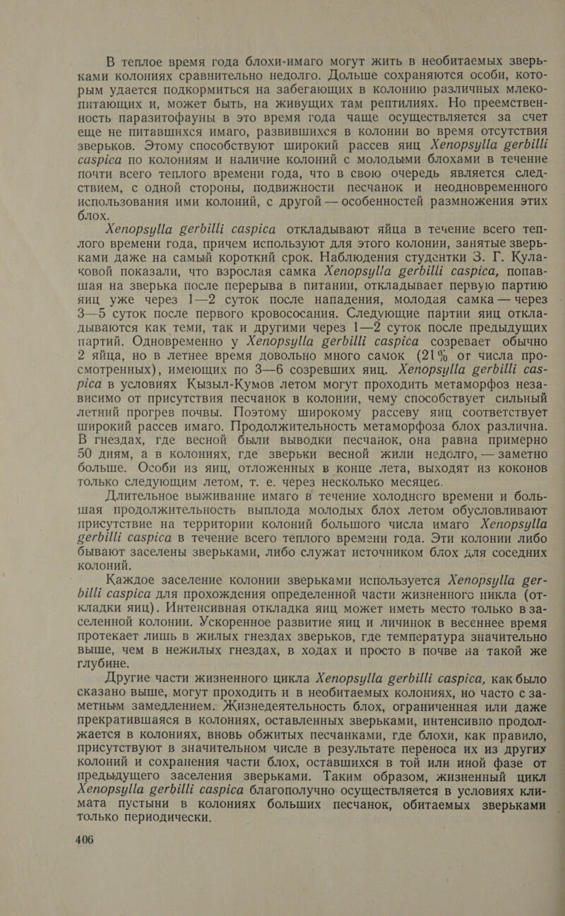 В теплое время года блохи-имаго могут жить в необитаемых зверь- ками колониях сравнительно недолго. Дольше сохраняются особи, кото- рым удается подкормиться на забегающих в колонию различных млеко- питающих и, может быть, на живущих там рептилиях. Но преемствен- ность паразитофауны в это время года чаще осуществляется за счет еще не питавшихся имаго, развившихся в колонии во время отсутствия зверьков. Этому способствуют широкий рассев яиц ХепорзуЦа вегбИй сазрёса по колониям и наличие колоний с молодыми блохами в течение почти всего теплого времени года, что в свою очередь является след- ствием, с одной стороны, подвижности песчанок и неодновременного . использования ими колоний, с другой — особенностей размножения этих блох. ХепорзуЦа бег Ш сазрёса откладывают яйца в течение всего теп- лого времени года, причем используют для этого колонии, занятые зверь- ками даже на самый короткий срок. Наблюдения студентки 3. Г. Кула- ковой показали, что взрослая самка ХепорзуШа вегбИЙ сазрса, попав- шая на зверька после перерыва в питании, откладывает первую партию яиц уже через |—2 суток после нападения, молодая самка — через 3—5 суток после первого кровососания. Следующие партии яиц откла- дываются как теми, так и другими через 1—2 суток после предыдущих партий. Одновременно у ХепорзуЦа вегьйй сазрёса созревает обычно 2 яйца, но в летнее время довольно много самок (21% от числа про- смотренных), имеющих по 3—6 созревших яиц. Хепорзийа вегьйй са5- рса в условиях Кызыл-Кумов летом могут проходить метаморфоз неза- висимо от присутствия песчанок в колонии, чему способствует сильный летний прогрев почвы. Поэтому широкому рассеву яиц соответствует широкий рассев имаго. Продолжительность метаморфоза блох различна. В гнездах, где весной были выводки песчанок, она равна примерно 50 дням, а в колониях, где зверьки весной жили недолго, — заметно больше. Особи из яиц, отложенных в конце лета, выходят из коконов только следующим летом, т. е. через несколько месяцев. Длительное выживание имаго в течение холоднсго времени и боль- шая продолжительность выплода молодых блох летом обусловливают присутствие на территории колоний большого числа имаго ХепорзуЦа вегрИШ сазргса в течение всего теплого времени года. Эти колонии либо бывают заселены зверьками, либо служат источником блох для соседних колоний. Каждое заселение колонии зверьками используется Хепорзуйа вег- БИ сазрёса для прохождения определенной части жизненного пикла (от- кладки яиц). Интенсивная откладка яиц может иметь место только в за- селенной колонии. Ускоренное развитие яиц и личинок в весеннее время протекает лишь в жилых гнездах зверьков, где температура значительно выше, чем в нежилых гнездах, в ходах и просто в почве ва такой же глубине. Другие части жизненного цикла Хепорзуйа сетЬИИ сазр/са, как было сказано выше, могут проходить и в необитаемых колониях, но часто с за- метным замедлением. Жизнедеятельность блох, ограниченная или даже прекратившаяся в колониях, оставленных зверьками, интенсивно продол- жается в колониях, вновь обжитых песчанками, где блохи, как правило, присутствуют в значительном числе в результате переноса их из других колоний и сохранения части блох, оставшихся в той или иной фазе от предыдущего заселения зверьками. Таким образом, жизненный цикл ХепорзуЦа вегьйЕ сазрёса благополучно осуществляется в условиях кли- мата пустыни в колониях больших песчанок, обитаемых зверьками только периодически.