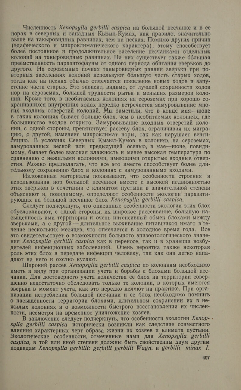 Численность ХепорзуЙа вегбИй сазрёса на большой песчанке и в ее норах в северных и западных Кызыл-Кумах, как правило, значительно выше на такыровидных равнинах, чем на песках. Помимо других причин (эдафического и микроклиматического характера), этому способствует более постоянное и продолжительное заселение песчанками отдельных колоний на такыровидных равнинах. На них существуег также бблышая преемственность паразитофауны от одного периода обитания зверьков до другого. На сероземных почвах такыровидных равнин зверьки при по- вторных заселениях колоний используют большую часть старых ходов, тогда как на песках обычно отмечается появление новых ходов и запу- стение части старых. Это зависит, видимо, от лучшей сохранности ходов нор на сероземах, большей трудности рытья и меньших размеров коло- ний. Кроме того, в необитаемых колониях на сероземах при хорошо со- хранившихся внутренних ходах нередко встречается замуровывание мно- гих входных отверстий колоний. Мы заметили, что в конце мая— июне в таких колониях бывает больше блох, чем в необитаемых колониях, где большинство входов открыто. Замуровывание входных отверстий коло- нии, с одной стороны, препятствует рассеву блох, ограничивая их мигра- цию, с другой, изменяет микроклимат норы, так как нарушает венти- яцию. В условиях Северных Кызыл-Кумов в колониях на сероземах, замурованных весной или предыдущей осенью, в мае-июне, повиди- _ мому, бывает более высокая влажность и менее высокая температура по сравнению с нежилыми колониями, имеющими открытые входные отвер- стия. Можно предполагать, что все это вместе способствует более дли- тельному сохранению блох в колониях с замурованными входами. Изложенные материалы показывают, что особенности строения и использования нор болышой песчанки вместе с высоксй подвижностью этих зверьков в сочетании с климатом пустыни в значительной степени объясняют и, повидимому, определяют особенности экологии паразити- рующих на болышой песчанке блох ХепорзуЦа вегьйЕ сазриса. Следует подчеркнуть, что описанные особенности экологии этих блох обусловливают, с одной стороны, их широкое рассеивание, большую на- сыщенность ими территории и очень интенсивный обмен блохами между зверьками, а с другой — длительное выживание питавигихся имаго вте- чение нескольких месяцев, что отмечается в холодное время года. Все это свидетельствует о возможности большого эпизоотологического значе- ния Хепорзуйа сегьИй сазрса как в переносе, так и в хранении возбу- дителей инфекционных заболеваний. Очень вероятна также некоторая роль этих блох в передаче инфекции человеку, так как сни легко напа- дают на него и охстно кусают. Широкий рассев Хепорзуйа вегьИШ сазраса по колониям необходимо иметь в виду при организации учета и борьбы с блохами большой пес- чанки. Для достоверного учета количества ее блох на территории совер- шенно недостаточно обследовать только те колонии, в ксторых имеются зверьки в момент учета, как это нередко делзют на практике. При орга- низации истребления большой песчанки и ее блох необходимо помнить о насыщенности территории блохами, длительном сохранении их в не- жилых колониях и о возможности быстрого восстановления их числен- ности, несмотря на временное уничтожение хозяев. | В заключение следует подчеркнуть, что особенности экологии Хепор- 5уЦа вегбИЙ сазрёса исторически возникли как следствие совместного влияния характерных черт образа жизни их хозяев и климата пустыни. Экологические особенности, отмеченные нами для Хепорзиуйа вегьИй сазрса, в той или иной степени должны быть свойственны двум другим подвидам ХепорзуЙа вегИй: вегьИй вегьИй Шабп. и вегбий ттах Г.