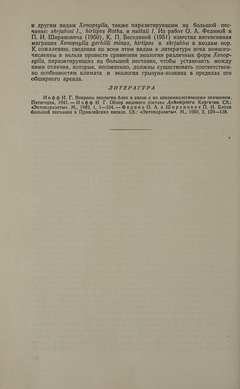 и другим видам ХепорзуЦа, также паразитирующим на большой‘ пес- чанке: $Аг/аб и [., шгйрез Юо1$. и пийай [. Из работ О. А. Фединой и П. И. Ширановича (1950), К. П. Бесединой (1951) известна интенсивная миграция ХепорзиЦа вегбИй ттах, МгИрез и $кпабии к входам нор. К сожалению, сведения по всем этим видам в литературе пока немного- численны и нельзя провести сравнения экологии различных форм Хепор- 5иЙа, паразитирующих на большой песчанке, чтобы установить между ними отличия, которые, несомненно, должны существовать соответствен- но особенностям климата и экологии грызуна-хозяина в пределах его обширного ареала. ЛИТЕРАТУРА Иофф И. Г. Вопросы экологии блох в связи с их эпидемиологическим значением. Пятигорск, 1941. — Иофф И. Г. Обзор видового состава АрйатрЁега Киргизии. Сб.: «Эктопаразиты». М., 1949, 1, |1—104. — Федина О. А. и Ширанович П. И. Блохи большой песчанки в Приилийских песках. Сб.: «Эктопаразиты». М., 1950, 2, 129—138.