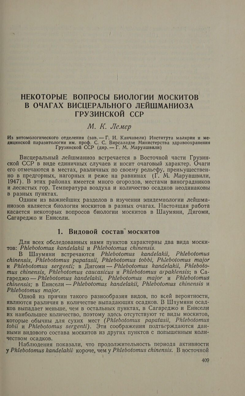 НЕКОТОРЫЕ ВОПРОСЫ БИОЛОГИИ МОСКИТОВ В ОЧАГАХ ВИСЦЕРАЛЬНОГО ЛЕЙШМАНИОЗА ГРУЗИНСКОЙ ССР М. К. Лемер Из энтомологического отделения (зав. — Г. И. Канчавели) Института малярии и ме- дицинской паразитологии им. проф. С. С. Вирсаладзе Министерства здравоохранения Грузинской ССР (дир. — Г. М. Маруашвили) Висцеральный лейшманиоз встречается в Восточной части Грузин- ской ССР в виде единичных случаев и носит очаговый характер. Очаги его отмечаются в местах, различных по своему рельефу, преимуществен- но в предгорных, нагорных и реже на равнинах (Г. М. Маруашвили, 1947). В этих районах имеется много огородов, местами виноградников и лесистых гор. Температура воздуха и количество осадков неодинаковы в разных пунктах. Одним из важнейших разделов в изучении эпидемиологии лейшма- ниозов является биология москитов в разных очагах. Настоящая работа касается некоторых вопросов биологии москитов в Шаумяни, Дигоми, Сагареджо и Енисели. 1. Видовой состав’ москитов Для всех обследованных нами пунктов характерны два вида моски- тов: Ребоютиз$ Капайаки и РШероюти$ сйтеп545. В Шаумяни встречаются РЁебоютиз Капаеакий, Р\ебоюотиз$ сйтеп$15, РШебоютиз рараазий, РШебоюти$ 19601, Ршебооти$ та]ог и РШебоюти$ зегоепй; в Дигоми — РШебоютиз Капаёаки, РШевоо- тиз сштеп$15, РШероютиз$ саисазсиз; и РШебоютиз$ агракепз15; в Са- гареджо — Ребоотиз капайаки, РШебоютиз та]ог и РШебоюоти$ сшпеп5$15; в Енисели — РШефоютиз гапаёаЕвй, РШебоютшиз$ сштепз$1$ и РШебоотиз$ татог. Одной из причин такого разнообразия видов, по всей вероятности, являются различия в количестве выпадающих осадков. В Шаумяни осад- ков выпадает меньше, чем в остальных пунктах, в Сагареджо и Енисели их наибольшее количество, поэтому здесь отсутствуют те виды москитов, которые обычны для сухих мест (РШебоютиз$ рарщазий, Р№Шебоютиз$ фи и РШероютиз$ зегсепИ). Эти соображения подтверждаются дан- ными видового состава москитов из других пунктов с повышенным коли- чеством осадков. Наблюдения показали, что продолжительность периода активности у РШебоотиз$ КапаеаЁй короче, чем у РШебоютиз$ сйтеп5$15. В восточной
