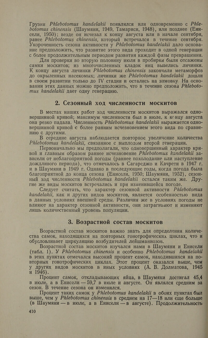 Грузии РШебоютиз$ Капаёакй появлялся или одновременно с Р№ШЕ- роотиз сштеп$5 (Шаумяни, 1949, Тамариси, 1948), или позднее (Ени- сели, 1950); везде он исчезал к концу августа или в начале сентября, ранее РШебоютиз степ$15, который встречался в течение сентября. Укороченность сезона активности у Ребоютиз Капаеаки дало основа- ние предположить, что развитие этого вида проходит в одной генерации с более продолжительным периодом развития каждой фазы превращения. Для проверки во вторую половину июля в пробирки были отсажены самки москитов; из многочисленных кладок яиц вывелись личинки. К концу августа личинки РШебоютиз$ степ5$15 закончили метаморфоз до окрыленных насекомых; личинки же Ребоютиз$ рапаеёаей дошли в своем развитии только до ТУ стадии и остались на зимовку. На осно- вании этих данных можно предположить, что в течение сезона РШебоо- ти; Капаевкй дает одну генерацию. 2. Сезонный ход численности москитов В местах наших работ ход численности москитов выражался одно- вершинной кривой; максимум численности был в июле, к кснцу августа она резко падала. Численность РШебооти$ капаейакй выражается одно- вершинной кривой с более ранним исчезновением этого вида по сравне- нию с другими. | В середине августа наблюдается повторное увеличение количества РШефоютиз Капаеаки, связанное с выплодом второй генерации. Первоначально мы предполагали, что одновершинный характер кри- вой и главным образом раннее исчезновение Рефоютиз капаеаЕй за- висели от неблагоприятной погоды (раннее похолодание пли наступление дождливого периода), что отмечалось в Сагареджо и Качрети в 1947 г. и в Шаумяни в 1949 г. Однако в последующие годы, когда погода была благоприятной до конца сезона (Енисели, 1950; Шаумяни, 1952), сезон- ный ход численности Ребоютиз Капаеакй остался таким же. Дру- гие же виды москитов встречались и при изменившейся погоде. Следует считать, что характер сезонной активности РМебоютиз$ капаёакй, как и других видов москитов, является особенностью вида в данных условиях внешней среды. Различия же в условиях погоды не влияют на характер сезонной активности, они затрагивают и изменяют _ лишь количественный уровень популяции. 3. Возрастной состав москитов Возрастной состав москитов важно знать для определения количе- ства самок, находящихся на повторных гонотрофических циклах, что и обусловливает циркуляцию возбудителей лейшманиозов. Возрастной состав москитов изучался нами в Шаумяни и Енисели (табл. 1). У РШебоютиз$ с№теп$15 и особенно РШефоютиз$ капаейакй в этих пунктах отмечался высокий процент самок, нахсдившихся на по- у других видов москитов в иных условиях (А. В. Долматова, 1945 и 1946). Процент самок, откладывающих яйца, в Шаумяни достигал 45,4 в июле, а в Енисели — 59,7 в июле и августе. Он являлся средним за сезон. В течение сезона он изменился. Процент таких самок у РШебоютиз капаеаЁй в обоих пунктах был выше, чем у РШебоютиз$ сштепз15 в среднем на 17—18 или еще больше (в Шаумяни — в июле, а в Енисели — в августе). Продолжительность 410 ее; —-